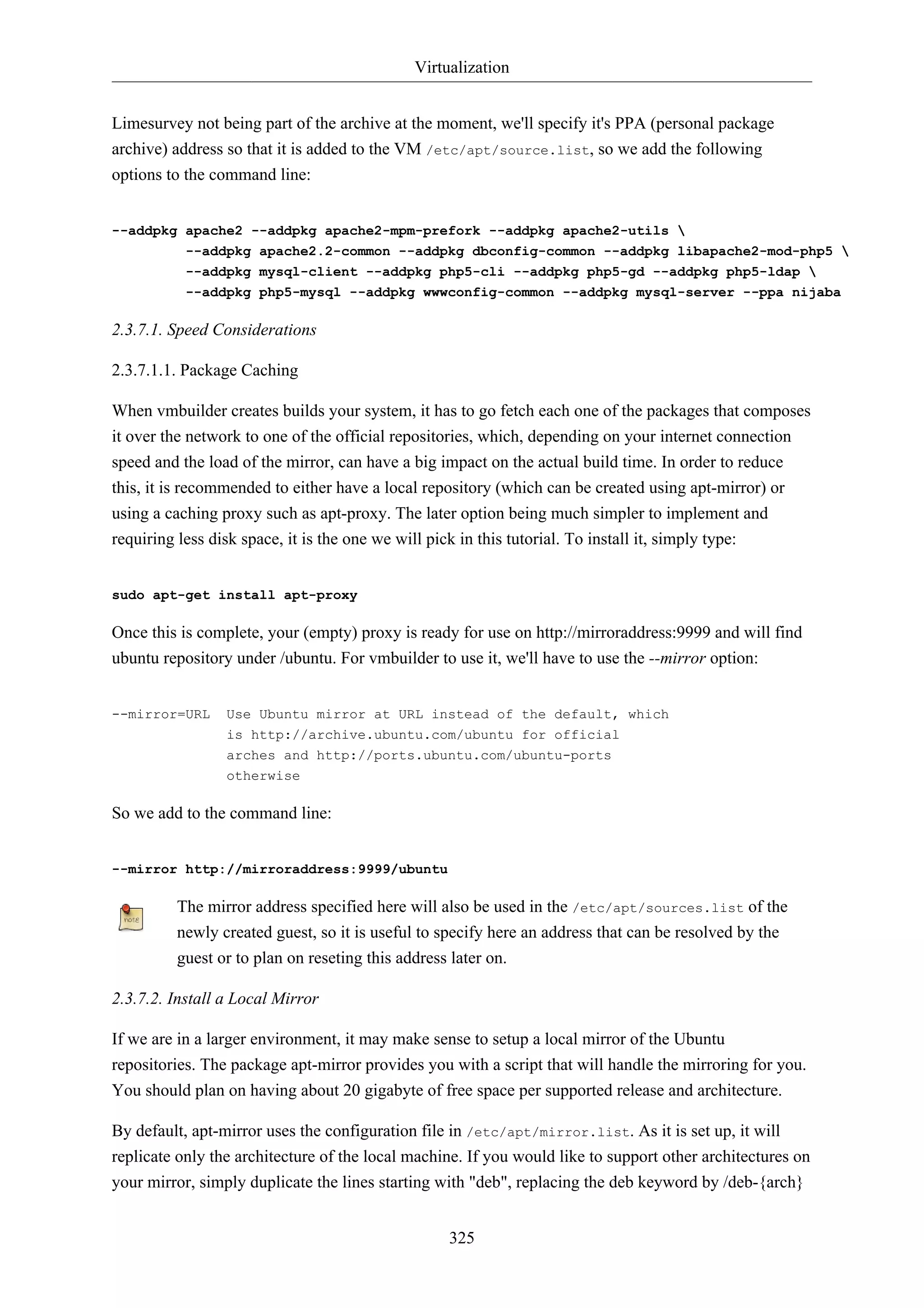 Virtualization
Limesurvey not being part of the archive at the moment, we'll specify it's PPA (personal package
archive) address so that it is added to the VM /etc/apt/source.list, so we add the following
options to the command line:
--addpkg apache2 --addpkg apache2-mpm-prefork --addpkg apache2-utils 
--addpkg apache2.2-common --addpkg dbconfig-common --addpkg libapache2-mod-php5 
--addpkg mysql-client --addpkg php5-cli --addpkg php5-gd --addpkg php5-ldap 
--addpkg php5-mysql --addpkg wwwconfig-common --addpkg mysql-server --ppa nijaba

2.3.7.1. Speed Considerations
2.3.7.1.1. Package Caching
When vmbuilder creates builds your system, it has to go fetch each one of the packages that composes
it over the network to one of the official repositories, which, depending on your internet connection
speed and the load of the mirror, can have a big impact on the actual build time. In order to reduce
this, it is recommended to either have a local repository (which can be created using apt-mirror) or
using a caching proxy such as apt-proxy. The later option being much simpler to implement and
requiring less disk space, it is the one we will pick in this tutorial. To install it, simply type:
sudo apt-get install apt-proxy

Once this is complete, your (empty) proxy is ready for use on http://mirroraddress:9999 and will find
ubuntu repository under /ubuntu. For vmbuilder to use it, we'll have to use the --mirror option:
--mirror=URL

Use Ubuntu mirror at URL instead of the default, which
is http://archive.ubuntu.com/ubuntu for official
arches and http://ports.ubuntu.com/ubuntu-ports
otherwise

So we add to the command line:
--mirror http://mirroraddress:9999/ubuntu

The mirror address specified here will also be used in the /etc/apt/sources.list of the
newly created guest, so it is useful to specify here an address that can be resolved by the
guest or to plan on reseting this address later on.
2.3.7.2. Install a Local Mirror
If we are in a larger environment, it may make sense to setup a local mirror of the Ubuntu
repositories. The package apt-mirror provides you with a script that will handle the mirroring for you.
You should plan on having about 20 gigabyte of free space per supported release and architecture.
By default, apt-mirror uses the configuration file in /etc/apt/mirror.list. As it is set up, it will
replicate only the architecture of the local machine. If you would like to support other architectures on
your mirror, simply duplicate the lines starting with "deb", replacing the deb keyword by /deb-{arch}
325

 