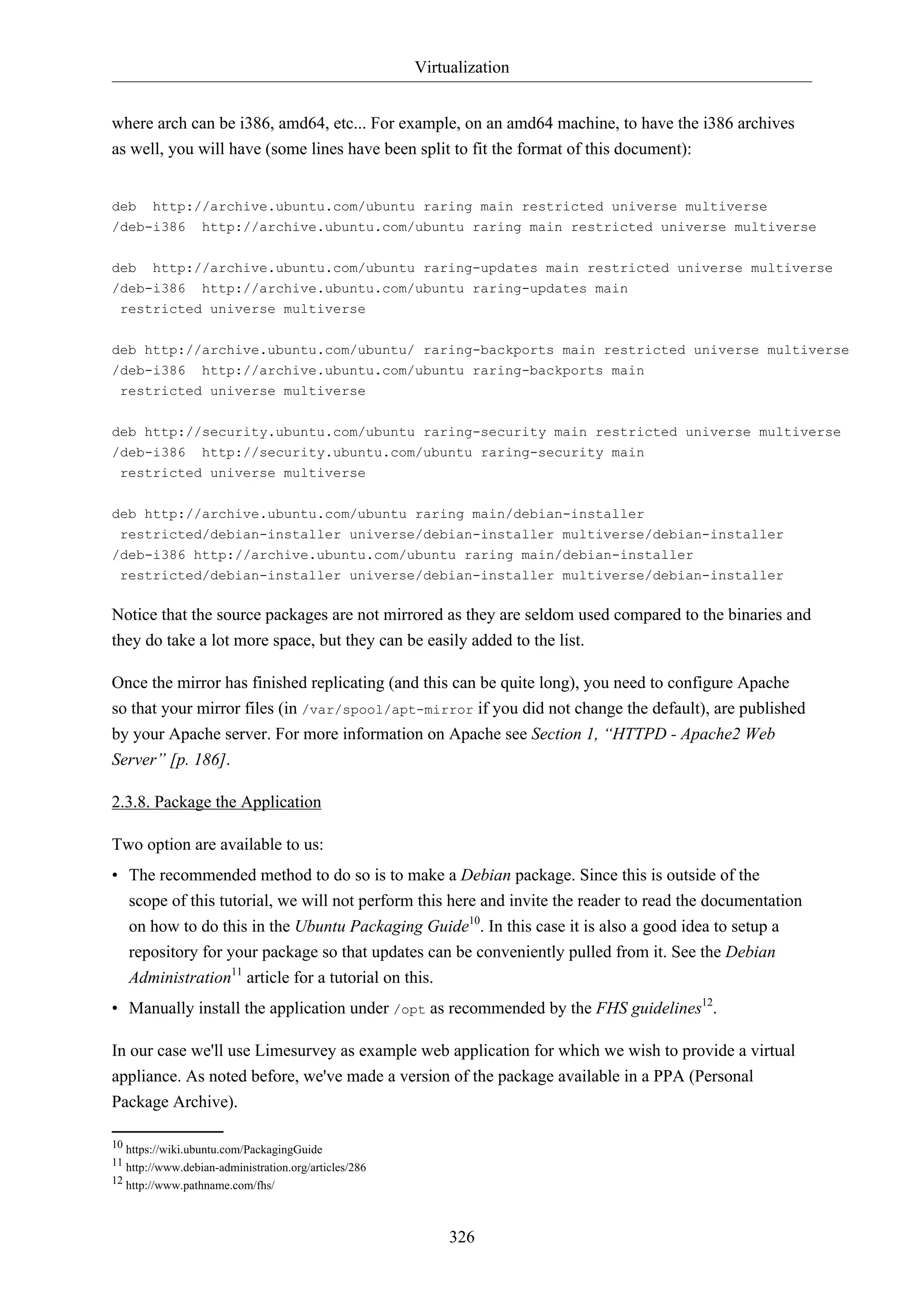 Virtualization
where arch can be i386, amd64, etc... For example, on an amd64 machine, to have the i386 archives
as well, you will have (some lines have been split to fit the format of this document):

deb http://archive.ubuntu.com/ubuntu raring main restricted universe multiverse
/deb-i386 http://archive.ubuntu.com/ubuntu raring main restricted universe multiverse
deb

http://archive.ubuntu.com/ubuntu raring-updates main restricted universe multiverse

/deb-i386

http://archive.ubuntu.com/ubuntu raring-updates main

restricted universe multiverse
deb http://archive.ubuntu.com/ubuntu/ raring-backports main restricted universe multiverse
/deb-i386 http://archive.ubuntu.com/ubuntu raring-backports main
restricted universe multiverse
deb http://security.ubuntu.com/ubuntu raring-security main restricted universe multiverse
/deb-i386 http://security.ubuntu.com/ubuntu raring-security main
restricted universe multiverse
deb http://archive.ubuntu.com/ubuntu raring main/debian-installer
restricted/debian-installer universe/debian-installer multiverse/debian-installer
/deb-i386 http://archive.ubuntu.com/ubuntu raring main/debian-installer
restricted/debian-installer universe/debian-installer multiverse/debian-installer

Notice that the source packages are not mirrored as they are seldom used compared to the binaries and
they do take a lot more space, but they can be easily added to the list.
Once the mirror has finished replicating (and this can be quite long), you need to configure Apache
so that your mirror files (in /var/spool/apt-mirror if you did not change the default), are published
by your Apache server. For more information on Apache see Section 1, “HTTPD - Apache2 Web
Server” [p. 186].
2.3.8. Package the Application
Two option are available to us:
• The recommended method to do so is to make a Debian package. Since this is outside of the
scope of this tutorial, we will not perform this here and invite the reader to read the documentation
on how to do this in the Ubuntu Packaging Guide10. In this case it is also a good idea to setup a
repository for your package so that updates can be conveniently pulled from it. See the Debian
Administration11 article for a tutorial on this.
• Manually install the application under /opt as recommended by the FHS guidelines12.
In our case we'll use Limesurvey as example web application for which we wish to provide a virtual
appliance. As noted before, we've made a version of the package available in a PPA (Personal
Package Archive).
10 https://wiki.ubuntu.com/PackagingGuide
11 http://www.debian-administration.org/articles/286
12 http://www.pathname.com/fhs/

326

 