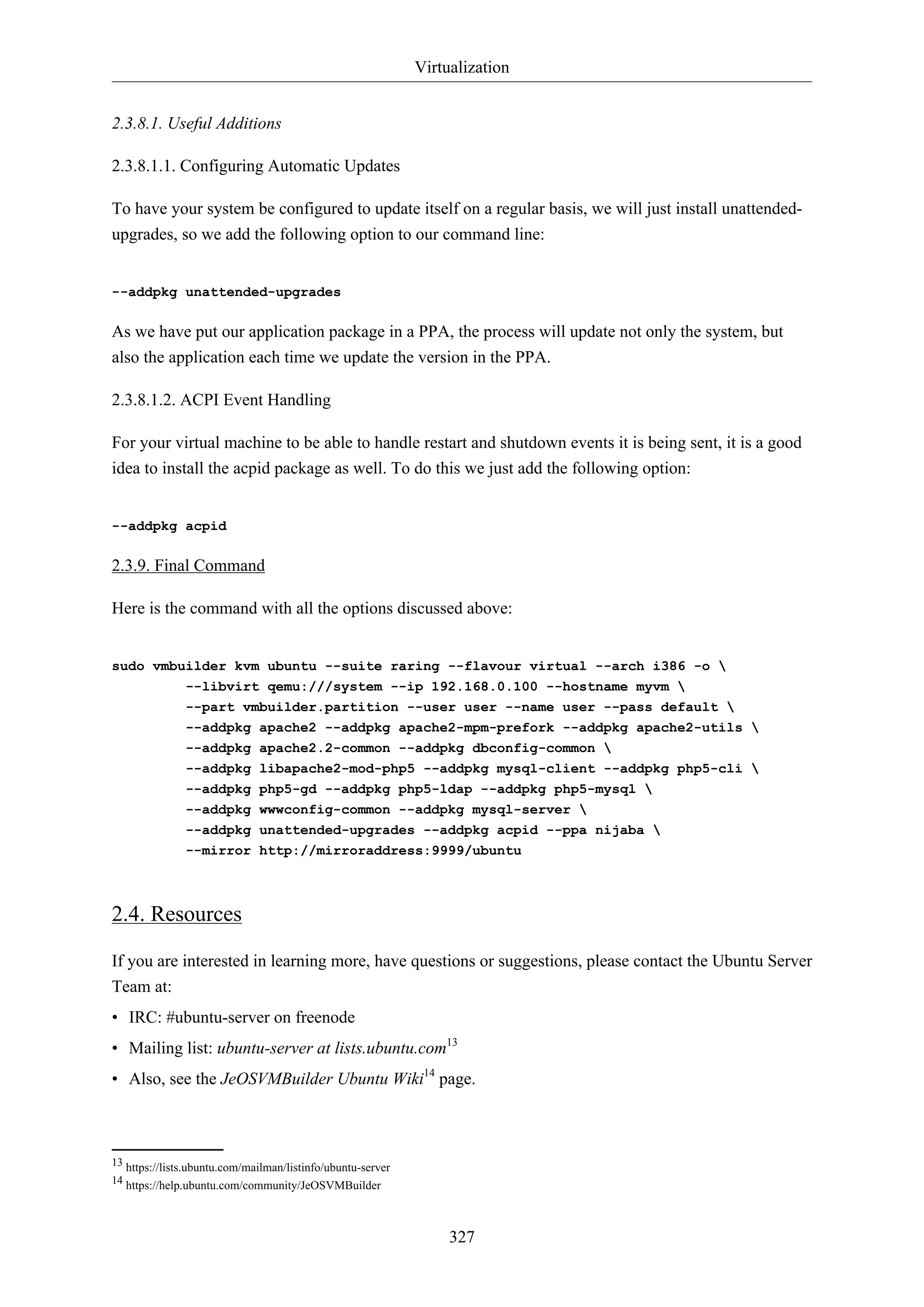 Virtualization
2.3.8.1. Useful Additions
2.3.8.1.1. Configuring Automatic Updates
To have your system be configured to update itself on a regular basis, we will just install unattendedupgrades, so we add the following option to our command line:

--addpkg unattended-upgrades

As we have put our application package in a PPA, the process will update not only the system, but
also the application each time we update the version in the PPA.
2.3.8.1.2. ACPI Event Handling
For your virtual machine to be able to handle restart and shutdown events it is being sent, it is a good
idea to install the acpid package as well. To do this we just add the following option:

--addpkg acpid

2.3.9. Final Command
Here is the command with all the options discussed above:

sudo vmbuilder kvm ubuntu --suite raring --flavour virtual --arch i386 -o 
--libvirt qemu:///system --ip 192.168.0.100 --hostname myvm 
--part vmbuilder.partition --user user --name user --pass default 
--addpkg apache2 --addpkg apache2-mpm-prefork --addpkg apache2-utils 
--addpkg apache2.2-common --addpkg dbconfig-common 
--addpkg libapache2-mod-php5 --addpkg mysql-client --addpkg php5-cli 
--addpkg php5-gd --addpkg php5-ldap --addpkg php5-mysql 
--addpkg wwwconfig-common --addpkg mysql-server 
--addpkg unattended-upgrades --addpkg acpid --ppa nijaba 
--mirror http://mirroraddress:9999/ubuntu

2.4. Resources
If you are interested in learning more, have questions or suggestions, please contact the Ubuntu Server
Team at:
• IRC: #ubuntu-server on freenode
• Mailing list: ubuntu-server at lists.ubuntu.com13
• Also, see the JeOSVMBuilder Ubuntu Wiki14 page.

13 https://lists.ubuntu.com/mailman/listinfo/ubuntu-server
14 https://help.ubuntu.com/community/JeOSVMBuilder

327

 