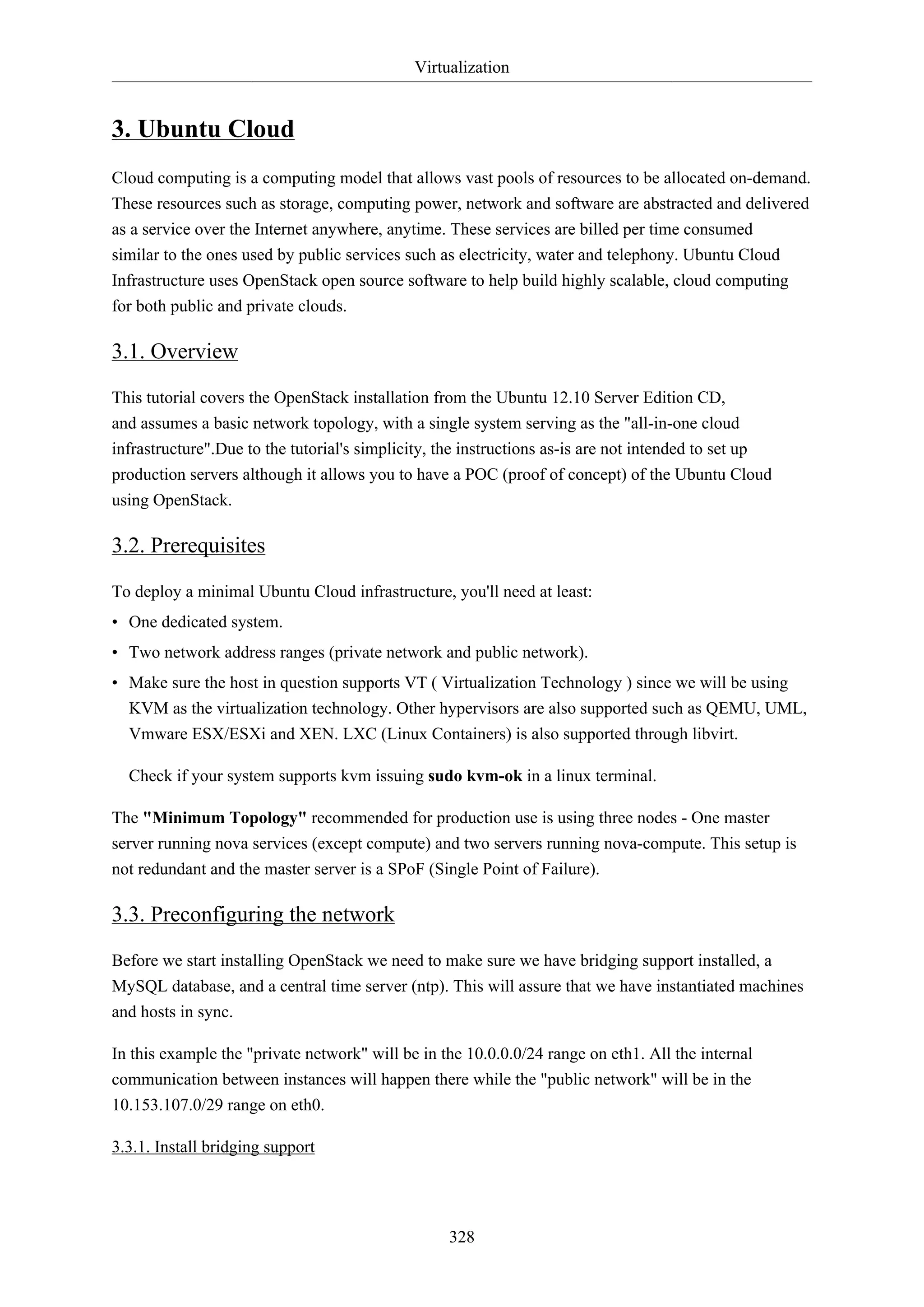 Virtualization

3. Ubuntu Cloud
Cloud computing is a computing model that allows vast pools of resources to be allocated on-demand.
These resources such as storage, computing power, network and software are abstracted and delivered
as a service over the Internet anywhere, anytime. These services are billed per time consumed
similar to the ones used by public services such as electricity, water and telephony. Ubuntu Cloud
Infrastructure uses OpenStack open source software to help build highly scalable, cloud computing
for both public and private clouds.

3.1. Overview
This tutorial covers the OpenStack installation from the Ubuntu 12.10 Server Edition CD,
and assumes a basic network topology, with a single system serving as the "all-in-one cloud
infrastructure".Due to the tutorial's simplicity, the instructions as-is are not intended to set up
production servers although it allows you to have a POC (proof of concept) of the Ubuntu Cloud
using OpenStack.

3.2. Prerequisites
To deploy a minimal Ubuntu Cloud infrastructure, you'll need at least:
• One dedicated system.
• Two network address ranges (private network and public network).
• Make sure the host in question supports VT ( Virtualization Technology ) since we will be using
KVM as the virtualization technology. Other hypervisors are also supported such as QEMU, UML,
Vmware ESX/ESXi and XEN. LXC (Linux Containers) is also supported through libvirt.
Check if your system supports kvm issuing sudo kvm-ok in a linux terminal.
The "Minimum Topology" recommended for production use is using three nodes - One master
server running nova services (except compute) and two servers running nova-compute. This setup is
not redundant and the master server is a SPoF (Single Point of Failure).

3.3. Preconfiguring the network
Before we start installing OpenStack we need to make sure we have bridging support installed, a
MySQL database, and a central time server (ntp). This will assure that we have instantiated machines
and hosts in sync.
In this example the "private network" will be in the 10.0.0.0/24 range on eth1. All the internal
communication between instances will happen there while the "public network" will be in the
10.153.107.0/29 range on eth0.
3.3.1. Install bridging support

328

 