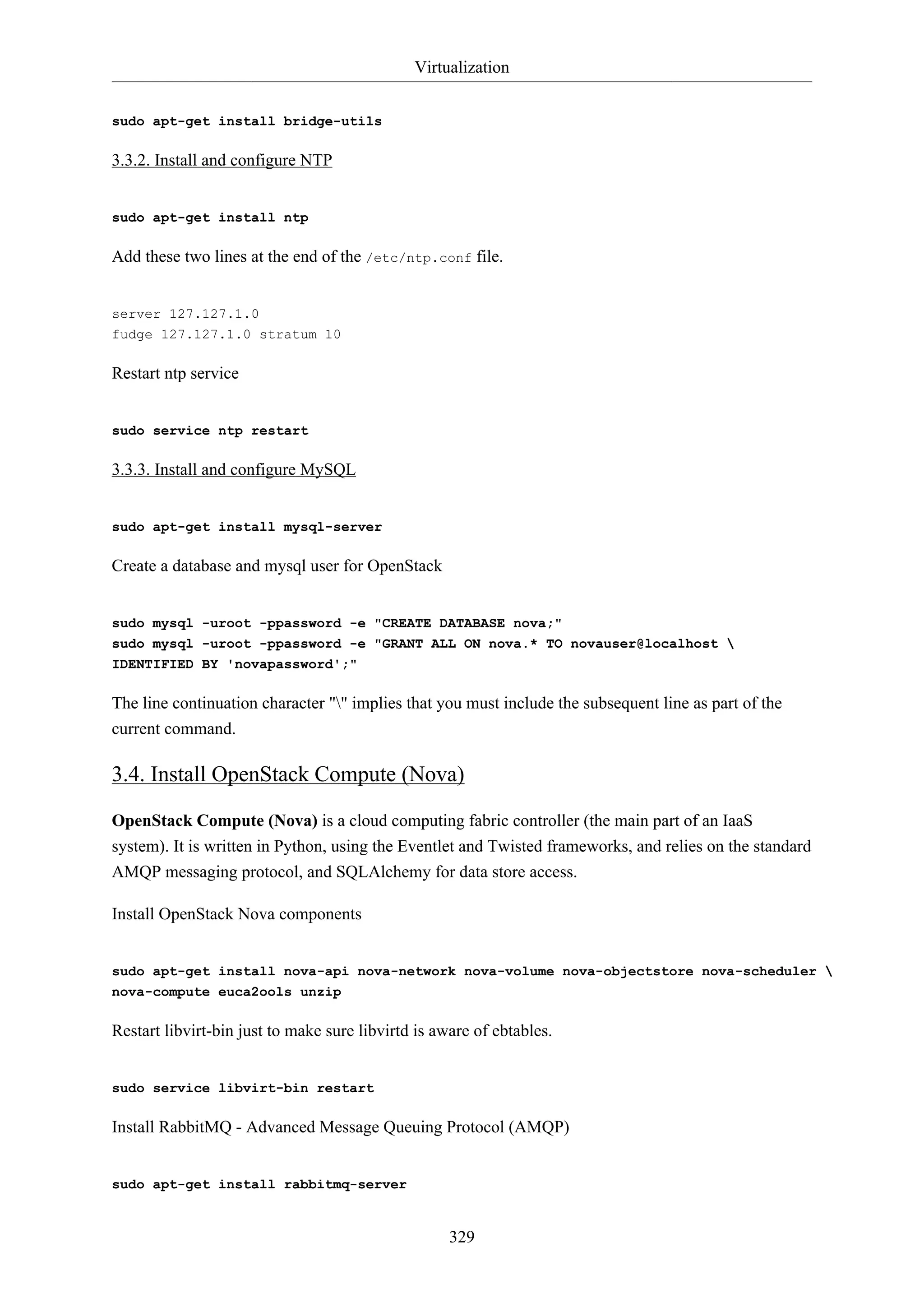 Virtualization
sudo apt-get install bridge-utils

3.3.2. Install and configure NTP

sudo apt-get install ntp

Add these two lines at the end of the /etc/ntp.conf file.

server 127.127.1.0
fudge 127.127.1.0 stratum 10

Restart ntp service

sudo service ntp restart

3.3.3. Install and configure MySQL

sudo apt-get install mysql-server

Create a database and mysql user for OpenStack

sudo mysql -uroot -ppassword -e "CREATE DATABASE nova;"
sudo mysql -uroot -ppassword -e "GRANT ALL ON nova.* TO novauser@localhost 
IDENTIFIED BY 'novapassword';"

The line continuation character "" implies that you must include the subsequent line as part of the
current command.

3.4. Install OpenStack Compute (Nova)
OpenStack Compute (Nova) is a cloud computing fabric controller (the main part of an IaaS
system). It is written in Python, using the Eventlet and Twisted frameworks, and relies on the standard
AMQP messaging protocol, and SQLAlchemy for data store access.
Install OpenStack Nova components

sudo apt-get install nova-api nova-network nova-volume nova-objectstore nova-scheduler 
nova-compute euca2ools unzip

Restart libvirt-bin just to make sure libvirtd is aware of ebtables.

sudo service libvirt-bin restart

Install RabbitMQ - Advanced Message Queuing Protocol (AMQP)

sudo apt-get install rabbitmq-server

329

 