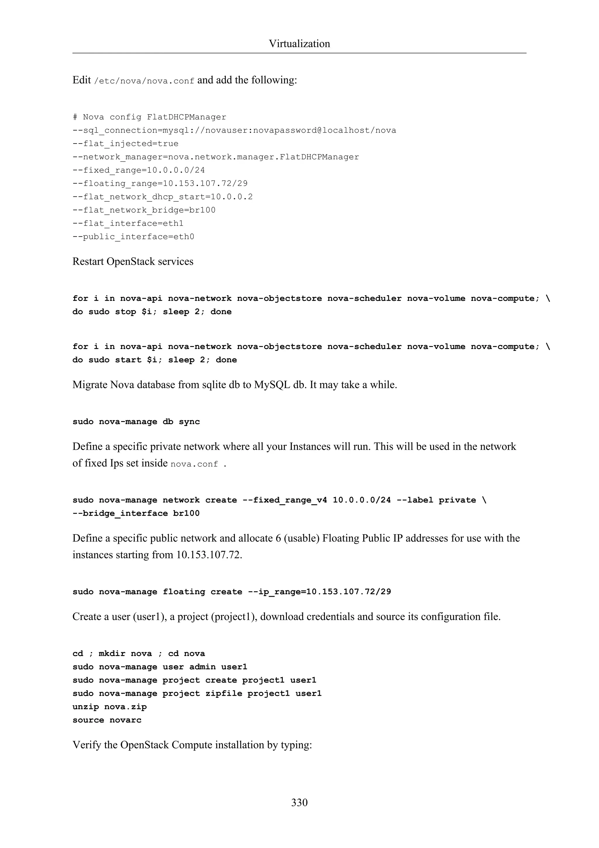 Virtualization
Edit /etc/nova/nova.conf and add the following:

# Nova config FlatDHCPManager
--sql_connection=mysql://novauser:novapassword@localhost/nova
--flat_injected=true
--network_manager=nova.network.manager.FlatDHCPManager
--fixed_range=10.0.0.0/24
--floating_range=10.153.107.72/29
--flat_network_dhcp_start=10.0.0.2
--flat_network_bridge=br100
--flat_interface=eth1
--public_interface=eth0

Restart OpenStack services

for i in nova-api nova-network nova-objectstore nova-scheduler nova-volume nova-compute; 
do sudo stop $i; sleep 2; done

for i in nova-api nova-network nova-objectstore nova-scheduler nova-volume nova-compute; 
do sudo start $i; sleep 2; done

Migrate Nova database from sqlite db to MySQL db. It may take a while.

sudo nova-manage db sync

Define a specific private network where all your Instances will run. This will be used in the network
of fixed Ips set inside nova.conf .

sudo nova-manage network create --fixed_range_v4 10.0.0.0/24 --label private 
--bridge_interface br100

Define a specific public network and allocate 6 (usable) Floating Public IP addresses for use with the
instances starting from 10.153.107.72.

sudo nova-manage floating create --ip_range=10.153.107.72/29

Create a user (user1), a project (project1), download credentials and source its configuration file.

cd ; mkdir nova ; cd nova
sudo nova-manage user admin user1
sudo nova-manage project create project1 user1
sudo nova-manage project zipfile project1 user1
unzip nova.zip
source novarc

Verify the OpenStack Compute installation by typing:

330

 
