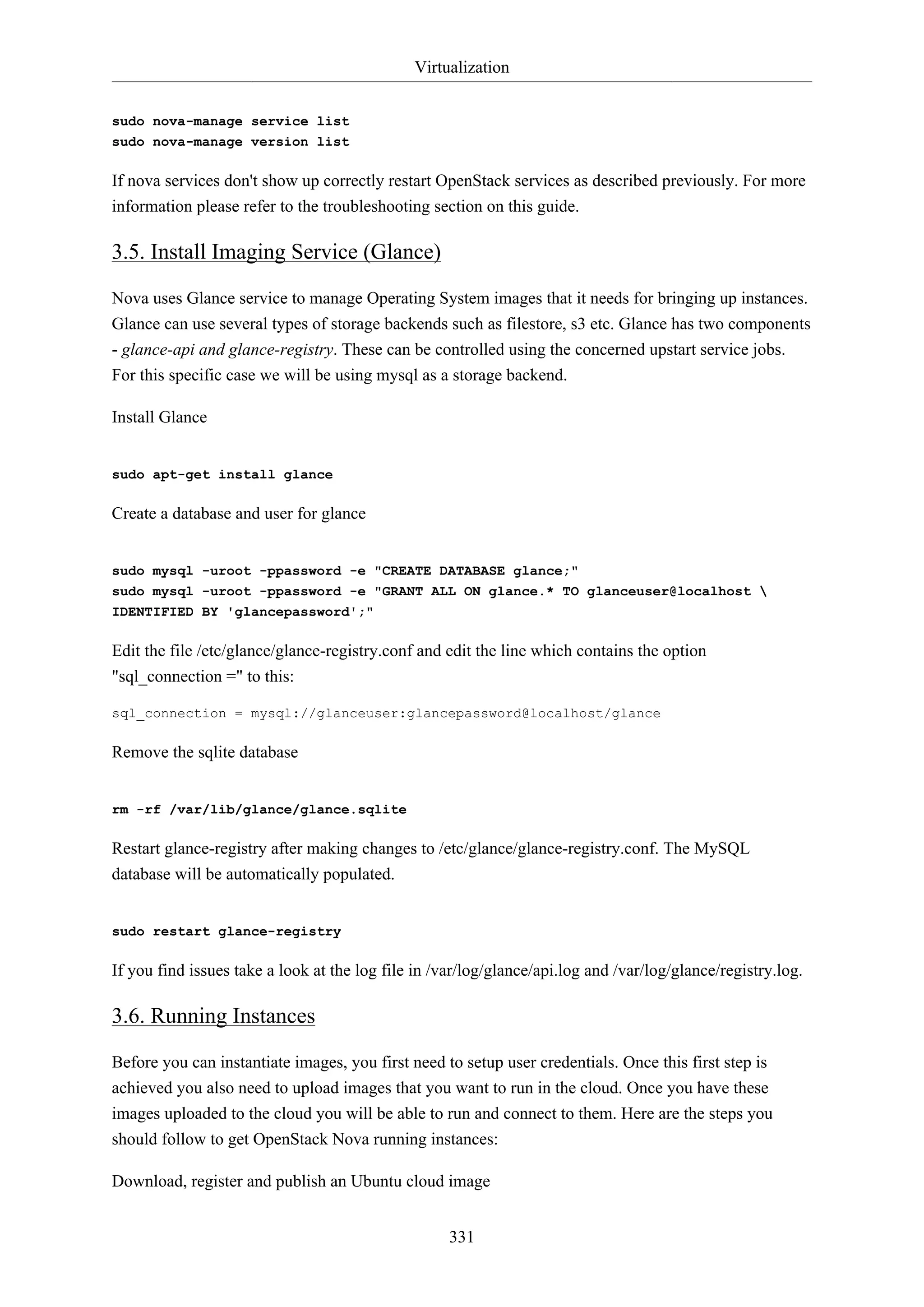 Virtualization
sudo nova-manage service list
sudo nova-manage version list

If nova services don't show up correctly restart OpenStack services as described previously. For more
information please refer to the troubleshooting section on this guide.

3.5. Install Imaging Service (Glance)
Nova uses Glance service to manage Operating System images that it needs for bringing up instances.
Glance can use several types of storage backends such as filestore, s3 etc. Glance has two components
- glance-api and glance-registry. These can be controlled using the concerned upstart service jobs.
For this specific case we will be using mysql as a storage backend.
Install Glance

sudo apt-get install glance

Create a database and user for glance

sudo mysql -uroot -ppassword -e "CREATE DATABASE glance;"
sudo mysql -uroot -ppassword -e "GRANT ALL ON glance.* TO glanceuser@localhost 
IDENTIFIED BY 'glancepassword';"

Edit the file /etc/glance/glance-registry.conf and edit the line which contains the option
"sql_connection =" to this:
sql_connection = mysql://glanceuser:glancepassword@localhost/glance

Remove the sqlite database

rm -rf /var/lib/glance/glance.sqlite

Restart glance-registry after making changes to /etc/glance/glance-registry.conf. The MySQL
database will be automatically populated.

sudo restart glance-registry

If you find issues take a look at the log file in /var/log/glance/api.log and /var/log/glance/registry.log.

3.6. Running Instances
Before you can instantiate images, you first need to setup user credentials. Once this first step is
achieved you also need to upload images that you want to run in the cloud. Once you have these
images uploaded to the cloud you will be able to run and connect to them. Here are the steps you
should follow to get OpenStack Nova running instances:
Download, register and publish an Ubuntu cloud image
331

 