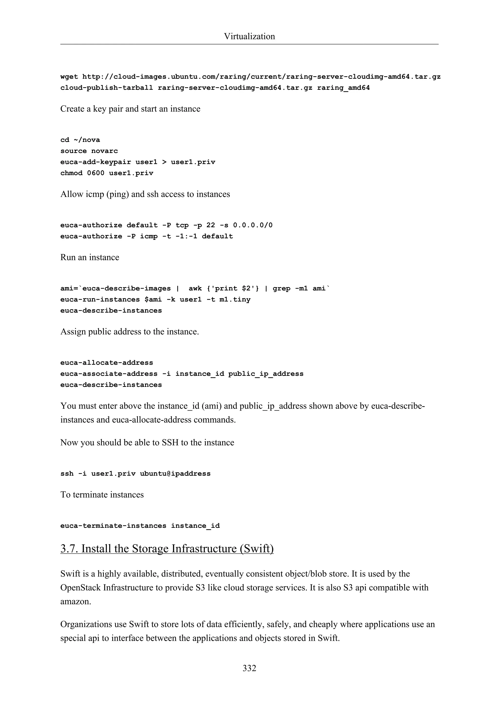 Virtualization

wget http://cloud-images.ubuntu.com/raring/current/raring-server-cloudimg-amd64.tar.gz
cloud-publish-tarball raring-server-cloudimg-amd64.tar.gz raring_amd64

Create a key pair and start an instance

cd ~/nova
source novarc
euca-add-keypair user1 > user1.priv
chmod 0600 user1.priv

Allow icmp (ping) and ssh access to instances

euca-authorize default -P tcp -p 22 -s 0.0.0.0/0
euca-authorize -P icmp -t -1:-1 default

Run an instance

ami=`euca-describe-images | awk {'print $2'} | grep -m1 ami`
euca-run-instances $ami -k user1 -t m1.tiny
euca-describe-instances

Assign public address to the instance.

euca-allocate-address
euca-associate-address -i instance_id public_ip_address
euca-describe-instances

You must enter above the instance_id (ami) and public_ip_address shown above by euca-describeinstances and euca-allocate-address commands.
Now you should be able to SSH to the instance

ssh -i user1.priv ubuntu@ipaddress

To terminate instances

euca-terminate-instances instance_id

3.7. Install the Storage Infrastructure (Swift)
Swift is a highly available, distributed, eventually consistent object/blob store. It is used by the
OpenStack Infrastructure to provide S3 like cloud storage services. It is also S3 api compatible with
amazon.
Organizations use Swift to store lots of data efficiently, safely, and cheaply where applications use an
special api to interface between the applications and objects stored in Swift.
332

 