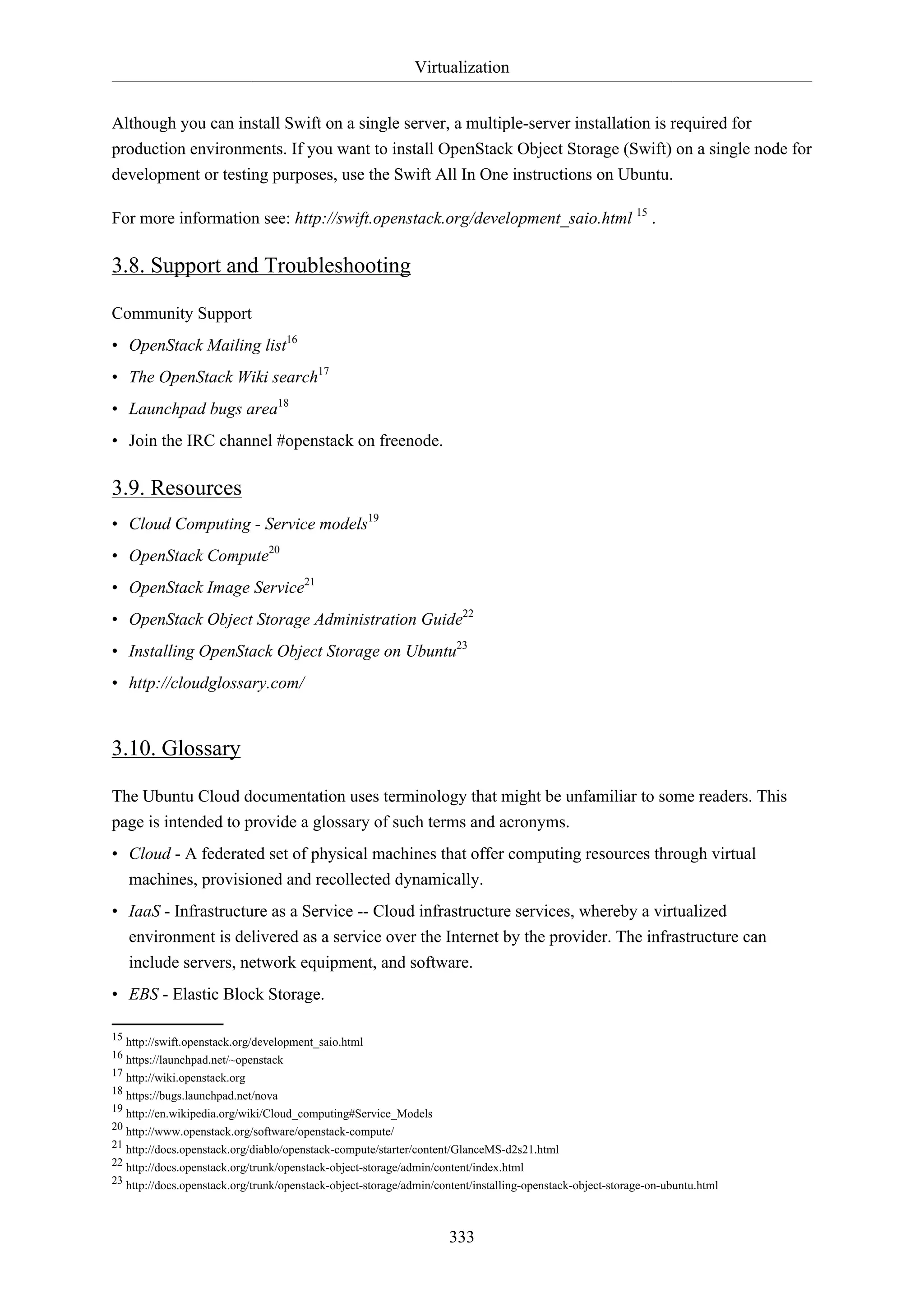 Virtualization
Although you can install Swift on a single server, a multiple-server installation is required for
production environments. If you want to install OpenStack Object Storage (Swift) on a single node for
development or testing purposes, use the Swift All In One instructions on Ubuntu.
For more information see: http://swift.openstack.org/development_saio.html 15 .

3.8. Support and Troubleshooting
Community Support
• OpenStack Mailing list16
• The OpenStack Wiki search17
• Launchpad bugs area18
• Join the IRC channel #openstack on freenode.

3.9. Resources
• Cloud Computing - Service models19
• OpenStack Compute20
• OpenStack Image Service21
• OpenStack Object Storage Administration Guide22
• Installing OpenStack Object Storage on Ubuntu23
• http://cloudglossary.com/

3.10. Glossary
The Ubuntu Cloud documentation uses terminology that might be unfamiliar to some readers. This
page is intended to provide a glossary of such terms and acronyms.
• Cloud - A federated set of physical machines that offer computing resources through virtual
machines, provisioned and recollected dynamically.
• IaaS - Infrastructure as a Service -- Cloud infrastructure services, whereby a virtualized
environment is delivered as a service over the Internet by the provider. The infrastructure can
include servers, network equipment, and software.
• EBS - Elastic Block Storage.
15 http://swift.openstack.org/development_saio.html
16 https://launchpad.net/~openstack
17 http://wiki.openstack.org
18 https://bugs.launchpad.net/nova
19 http://en.wikipedia.org/wiki/Cloud_computing#Service_Models
20 http://www.openstack.org/software/openstack-compute/
21 http://docs.openstack.org/diablo/openstack-compute/starter/content/GlanceMS-d2s21.html
22 http://docs.openstack.org/trunk/openstack-object-storage/admin/content/index.html
23 http://docs.openstack.org/trunk/openstack-object-storage/admin/content/installing-openstack-object-storage-on-ubuntu.html

333

 