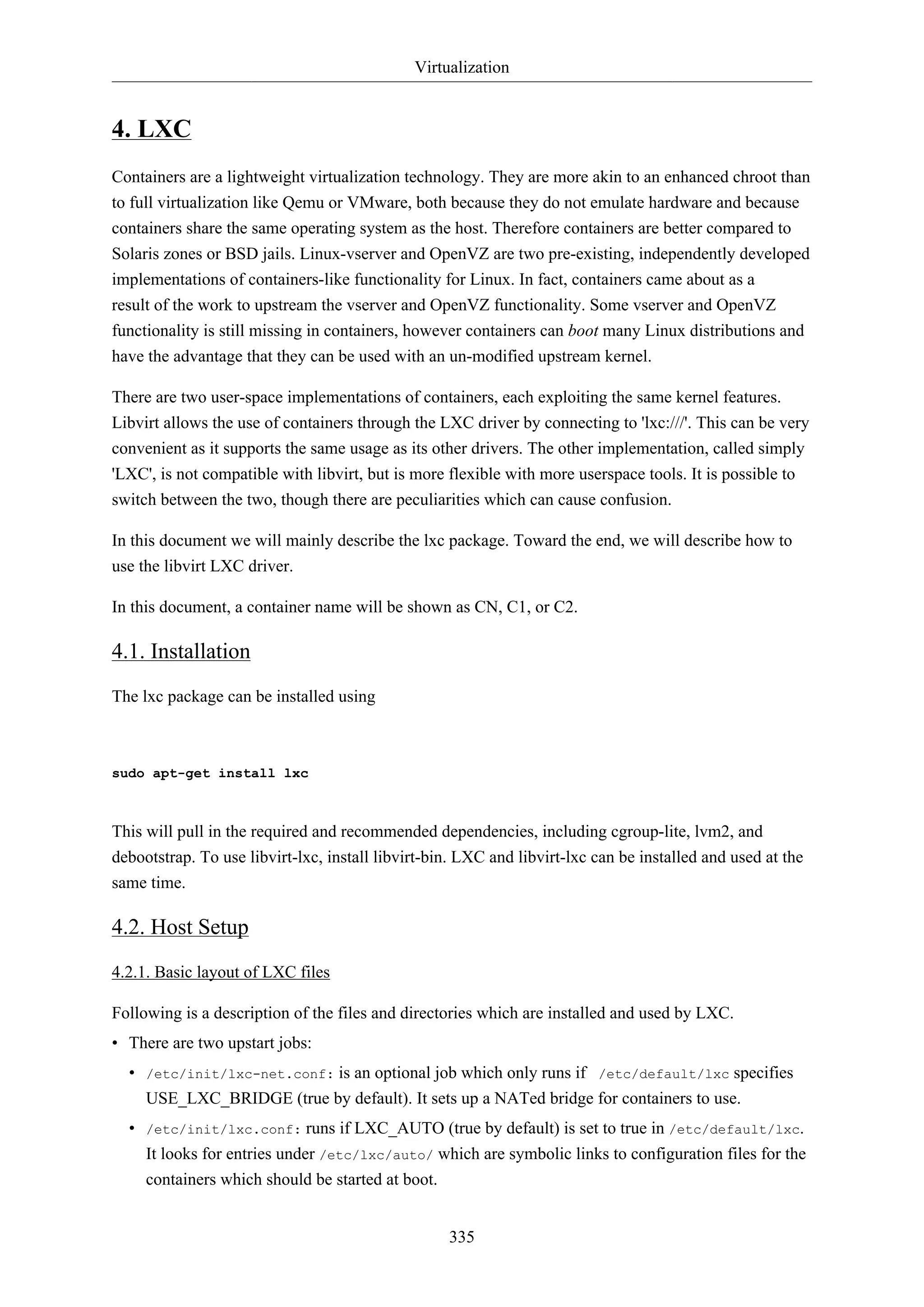 Virtualization

4. LXC
Containers are a lightweight virtualization technology. They are more akin to an enhanced chroot than
to full virtualization like Qemu or VMware, both because they do not emulate hardware and because
containers share the same operating system as the host. Therefore containers are better compared to
Solaris zones or BSD jails. Linux-vserver and OpenVZ are two pre-existing, independently developed
implementations of containers-like functionality for Linux. In fact, containers came about as a
result of the work to upstream the vserver and OpenVZ functionality. Some vserver and OpenVZ
functionality is still missing in containers, however containers can boot many Linux distributions and
have the advantage that they can be used with an un-modified upstream kernel.
There are two user-space implementations of containers, each exploiting the same kernel features.
Libvirt allows the use of containers through the LXC driver by connecting to 'lxc:///'. This can be very
convenient as it supports the same usage as its other drivers. The other implementation, called simply
'LXC', is not compatible with libvirt, but is more flexible with more userspace tools. It is possible to
switch between the two, though there are peculiarities which can cause confusion.
In this document we will mainly describe the lxc package. Toward the end, we will describe how to
use the libvirt LXC driver.
In this document, a container name will be shown as CN, C1, or C2.

4.1. Installation
The lxc package can be installed using

sudo apt-get install lxc

This will pull in the required and recommended dependencies, including cgroup-lite, lvm2, and
debootstrap. To use libvirt-lxc, install libvirt-bin. LXC and libvirt-lxc can be installed and used at the
same time.

4.2. Host Setup
4.2.1. Basic layout of LXC files
Following is a description of the files and directories which are installed and used by LXC.
• There are two upstart jobs:
• /etc/init/lxc-net.conf: is an optional job which only runs if /etc/default/lxc specifies
USE_LXC_BRIDGE (true by default). It sets up a NATed bridge for containers to use.
• /etc/init/lxc.conf: runs if LXC_AUTO (true by default) is set to true in /etc/default/lxc.
It looks for entries under /etc/lxc/auto/ which are symbolic links to configuration files for the
containers which should be started at boot.
335

 