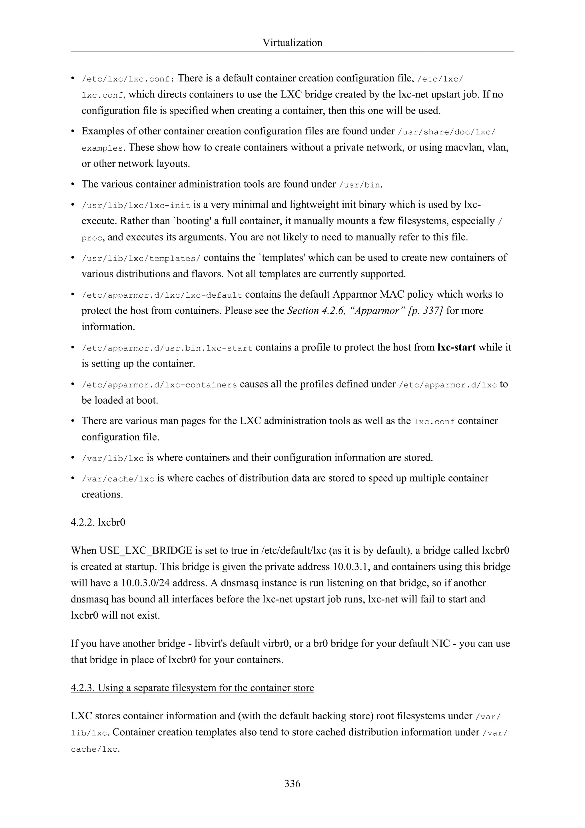 Virtualization
• /etc/lxc/lxc.conf: There is a default container creation configuration file, /etc/lxc/
lxc.conf, which directs containers to use the LXC bridge created by the lxc-net upstart job. If no
configuration file is specified when creating a container, then this one will be used.
• Examples of other container creation configuration files are found under /usr/share/doc/lxc/
examples. These show how to create containers without a private network, or using macvlan, vlan,
or other network layouts.
• The various container administration tools are found under /usr/bin.
• /usr/lib/lxc/lxc-init is a very minimal and lightweight init binary which is used by lxcexecute. Rather than `booting' a full container, it manually mounts a few filesystems, especially /
proc, and executes its arguments. You are not likely to need to manually refer to this file.
• /usr/lib/lxc/templates/ contains the `templates' which can be used to create new containers of
various distributions and flavors. Not all templates are currently supported.
• /etc/apparmor.d/lxc/lxc-default contains the default Apparmor MAC policy which works to
protect the host from containers. Please see the Section 4.2.6, “Apparmor” [p. 337] for more
information.
• /etc/apparmor.d/usr.bin.lxc-start contains a profile to protect the host from lxc-start while it
is setting up the container.
• /etc/apparmor.d/lxc-containers causes all the profiles defined under /etc/apparmor.d/lxc to
be loaded at boot.
• There are various man pages for the LXC administration tools as well as the lxc.conf container
configuration file.
• /var/lib/lxc is where containers and their configuration information are stored.
• /var/cache/lxc is where caches of distribution data are stored to speed up multiple container
creations.
4.2.2. lxcbr0
When USE_LXC_BRIDGE is set to true in /etc/default/lxc (as it is by default), a bridge called lxcbr0
is created at startup. This bridge is given the private address 10.0.3.1, and containers using this bridge
will have a 10.0.3.0/24 address. A dnsmasq instance is run listening on that bridge, so if another
dnsmasq has bound all interfaces before the lxc-net upstart job runs, lxc-net will fail to start and
lxcbr0 will not exist.
If you have another bridge - libvirt's default virbr0, or a br0 bridge for your default NIC - you can use
that bridge in place of lxcbr0 for your containers.
4.2.3. Using a separate filesystem for the container store
LXC stores container information and (with the default backing store) root filesystems under /var/
lib/lxc. Container creation templates also tend to store cached distribution information under /var/
cache/lxc.
336

 