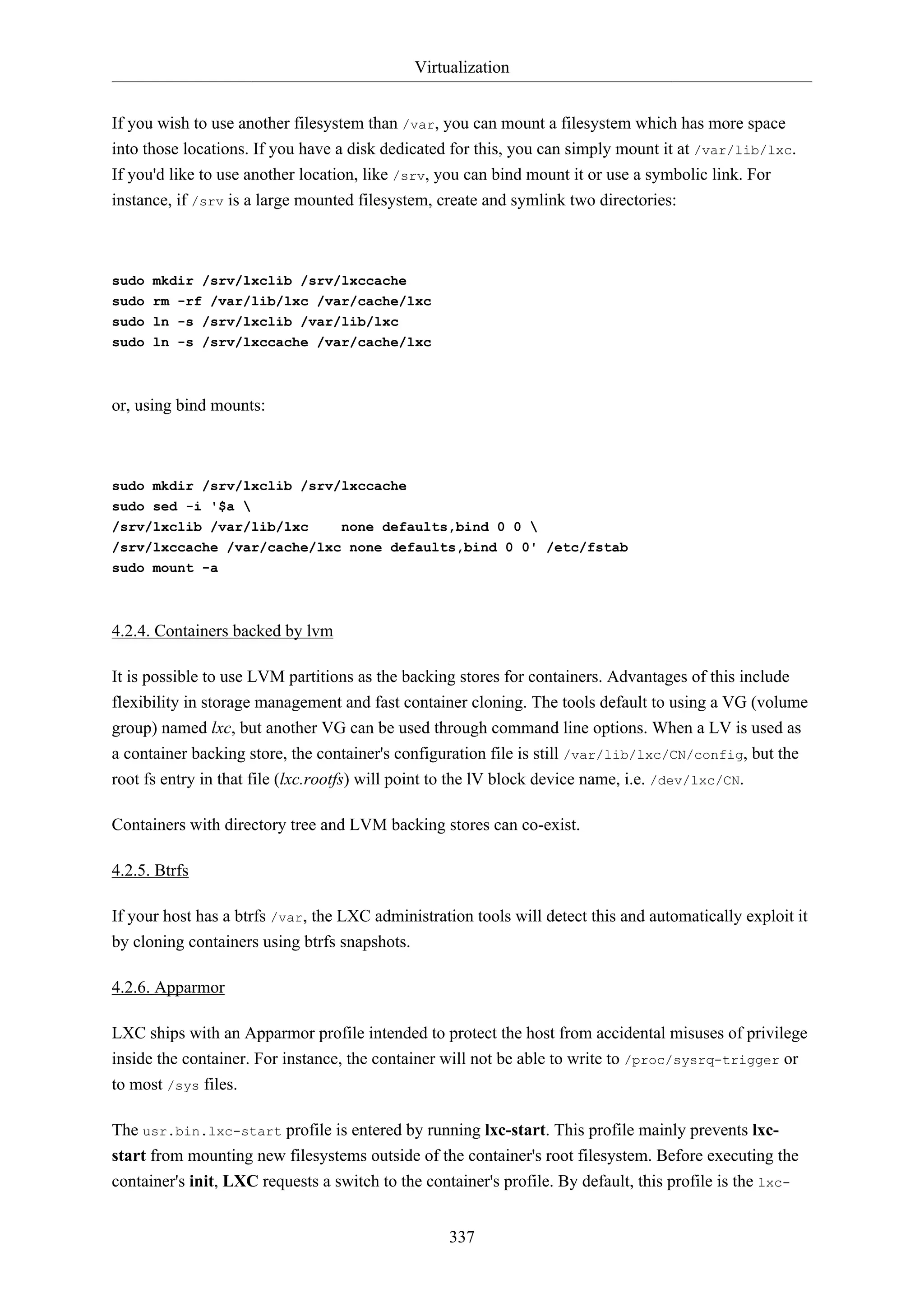 Virtualization
If you wish to use another filesystem than /var, you can mount a filesystem which has more space
into those locations. If you have a disk dedicated for this, you can simply mount it at /var/lib/lxc.
If you'd like to use another location, like /srv, you can bind mount it or use a symbolic link. For
instance, if /srv is a large mounted filesystem, create and symlink two directories:

sudo mkdir /srv/lxclib /srv/lxccache
sudo rm -rf /var/lib/lxc /var/cache/lxc
sudo ln -s /srv/lxclib /var/lib/lxc
sudo ln -s /srv/lxccache /var/cache/lxc

or, using bind mounts:

sudo mkdir /srv/lxclib /srv/lxccache
sudo sed -i '$a 
/srv/lxclib /var/lib/lxc

none defaults,bind 0 0 

/srv/lxccache /var/cache/lxc none defaults,bind 0 0' /etc/fstab
sudo mount -a

4.2.4. Containers backed by lvm
It is possible to use LVM partitions as the backing stores for containers. Advantages of this include
flexibility in storage management and fast container cloning. The tools default to using a VG (volume
group) named lxc, but another VG can be used through command line options. When a LV is used as
a container backing store, the container's configuration file is still /var/lib/lxc/CN/config, but the
root fs entry in that file (lxc.rootfs) will point to the lV block device name, i.e. /dev/lxc/CN.
Containers with directory tree and LVM backing stores can co-exist.
4.2.5. Btrfs
If your host has a btrfs /var, the LXC administration tools will detect this and automatically exploit it
by cloning containers using btrfs snapshots.
4.2.6. Apparmor
LXC ships with an Apparmor profile intended to protect the host from accidental misuses of privilege
inside the container. For instance, the container will not be able to write to /proc/sysrq-trigger or
to most /sys files.
The usr.bin.lxc-start profile is entered by running lxc-start. This profile mainly prevents lxcstart from mounting new filesystems outside of the container's root filesystem. Before executing the
container's init, LXC requests a switch to the container's profile. By default, this profile is the lxc337

 