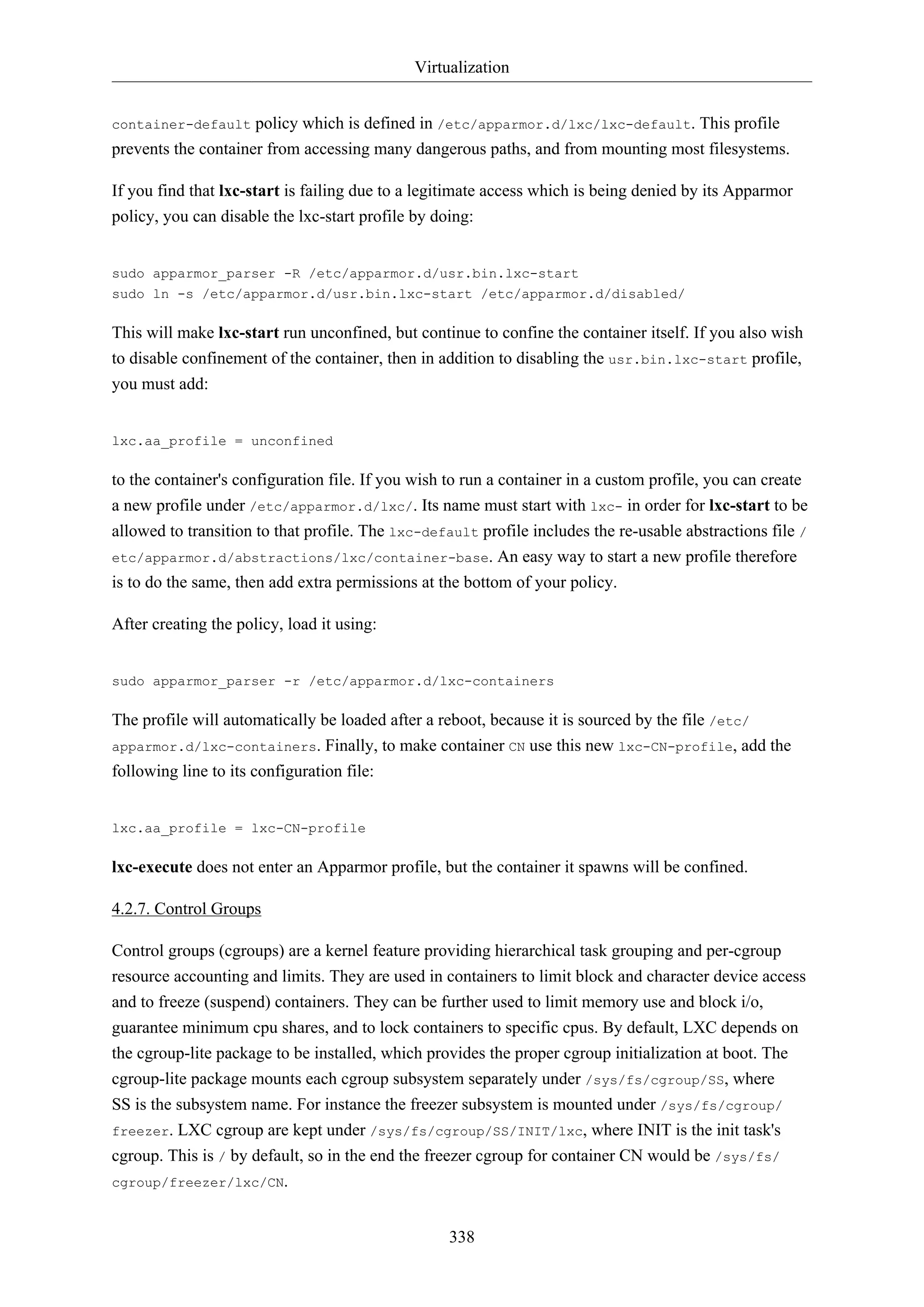 Virtualization
policy which is defined in /etc/apparmor.d/lxc/lxc-default. This profile
prevents the container from accessing many dangerous paths, and from mounting most filesystems.
container-default

If you find that lxc-start is failing due to a legitimate access which is being denied by its Apparmor
policy, you can disable the lxc-start profile by doing:

sudo apparmor_parser -R /etc/apparmor.d/usr.bin.lxc-start
sudo ln -s /etc/apparmor.d/usr.bin.lxc-start /etc/apparmor.d/disabled/

This will make lxc-start run unconfined, but continue to confine the container itself. If you also wish
to disable confinement of the container, then in addition to disabling the usr.bin.lxc-start profile,
you must add:

lxc.aa_profile = unconfined

to the container's configuration file. If you wish to run a container in a custom profile, you can create
a new profile under /etc/apparmor.d/lxc/. Its name must start with lxc- in order for lxc-start to be
allowed to transition to that profile. The lxc-default profile includes the re-usable abstractions file /
etc/apparmor.d/abstractions/lxc/container-base. An easy way to start a new profile therefore
is to do the same, then add extra permissions at the bottom of your policy.
After creating the policy, load it using:

sudo apparmor_parser -r /etc/apparmor.d/lxc-containers

The profile will automatically be loaded after a reboot, because it is sourced by the file /etc/
apparmor.d/lxc-containers. Finally, to make container CN use this new lxc-CN-profile, add the
following line to its configuration file:

lxc.aa_profile = lxc-CN-profile

lxc-execute does not enter an Apparmor profile, but the container it spawns will be confined.
4.2.7. Control Groups
Control groups (cgroups) are a kernel feature providing hierarchical task grouping and per-cgroup
resource accounting and limits. They are used in containers to limit block and character device access
and to freeze (suspend) containers. They can be further used to limit memory use and block i/o,
guarantee minimum cpu shares, and to lock containers to specific cpus. By default, LXC depends on
the cgroup-lite package to be installed, which provides the proper cgroup initialization at boot. The
cgroup-lite package mounts each cgroup subsystem separately under /sys/fs/cgroup/SS, where
SS is the subsystem name. For instance the freezer subsystem is mounted under /sys/fs/cgroup/
freezer. LXC cgroup are kept under /sys/fs/cgroup/SS/INIT/lxc, where INIT is the init task's
cgroup. This is / by default, so in the end the freezer cgroup for container CN would be /sys/fs/
cgroup/freezer/lxc/CN.
338

 