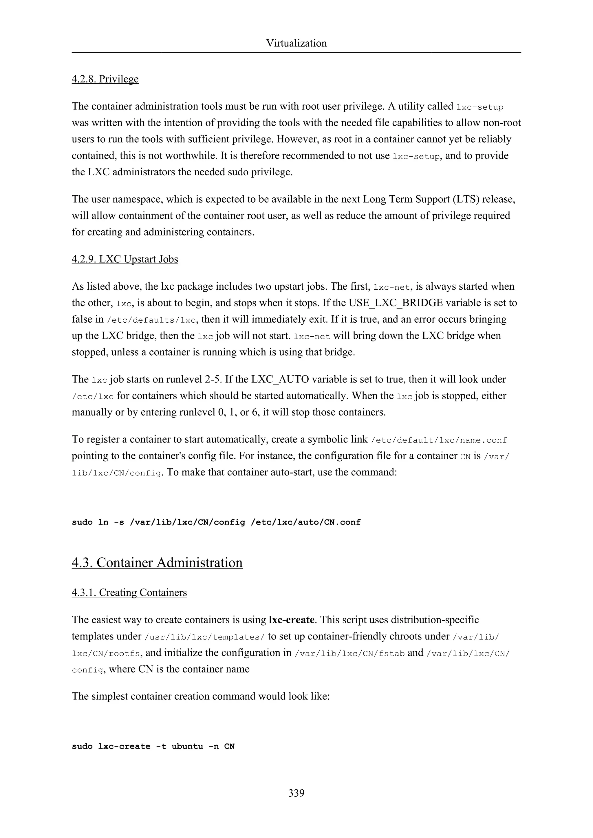 Virtualization
4.2.8. Privilege
The container administration tools must be run with root user privilege. A utility called lxc-setup
was written with the intention of providing the tools with the needed file capabilities to allow non-root
users to run the tools with sufficient privilege. However, as root in a container cannot yet be reliably
contained, this is not worthwhile. It is therefore recommended to not use lxc-setup, and to provide
the LXC administrators the needed sudo privilege.
The user namespace, which is expected to be available in the next Long Term Support (LTS) release,
will allow containment of the container root user, as well as reduce the amount of privilege required
for creating and administering containers.
4.2.9. LXC Upstart Jobs
As listed above, the lxc package includes two upstart jobs. The first, lxc-net, is always started when
the other, lxc, is about to begin, and stops when it stops. If the USE_LXC_BRIDGE variable is set to
false in /etc/defaults/lxc, then it will immediately exit. If it is true, and an error occurs bringing
up the LXC bridge, then the lxc job will not start. lxc-net will bring down the LXC bridge when
stopped, unless a container is running which is using that bridge.
The lxc job starts on runlevel 2-5. If the LXC_AUTO variable is set to true, then it will look under
/etc/lxc for containers which should be started automatically. When the lxc job is stopped, either
manually or by entering runlevel 0, 1, or 6, it will stop those containers.
To register a container to start automatically, create a symbolic link /etc/default/lxc/name.conf
pointing to the container's config file. For instance, the configuration file for a container CN is /var/
lib/lxc/CN/config. To make that container auto-start, use the command:

sudo ln -s /var/lib/lxc/CN/config /etc/lxc/auto/CN.conf

4.3. Container Administration
4.3.1. Creating Containers
The easiest way to create containers is using lxc-create. This script uses distribution-specific
templates under /usr/lib/lxc/templates/ to set up container-friendly chroots under /var/lib/
lxc/CN/rootfs, and initialize the configuration in /var/lib/lxc/CN/fstab and /var/lib/lxc/CN/
config, where CN is the container name
The simplest container creation command would look like:

sudo lxc-create -t ubuntu -n CN

339

 