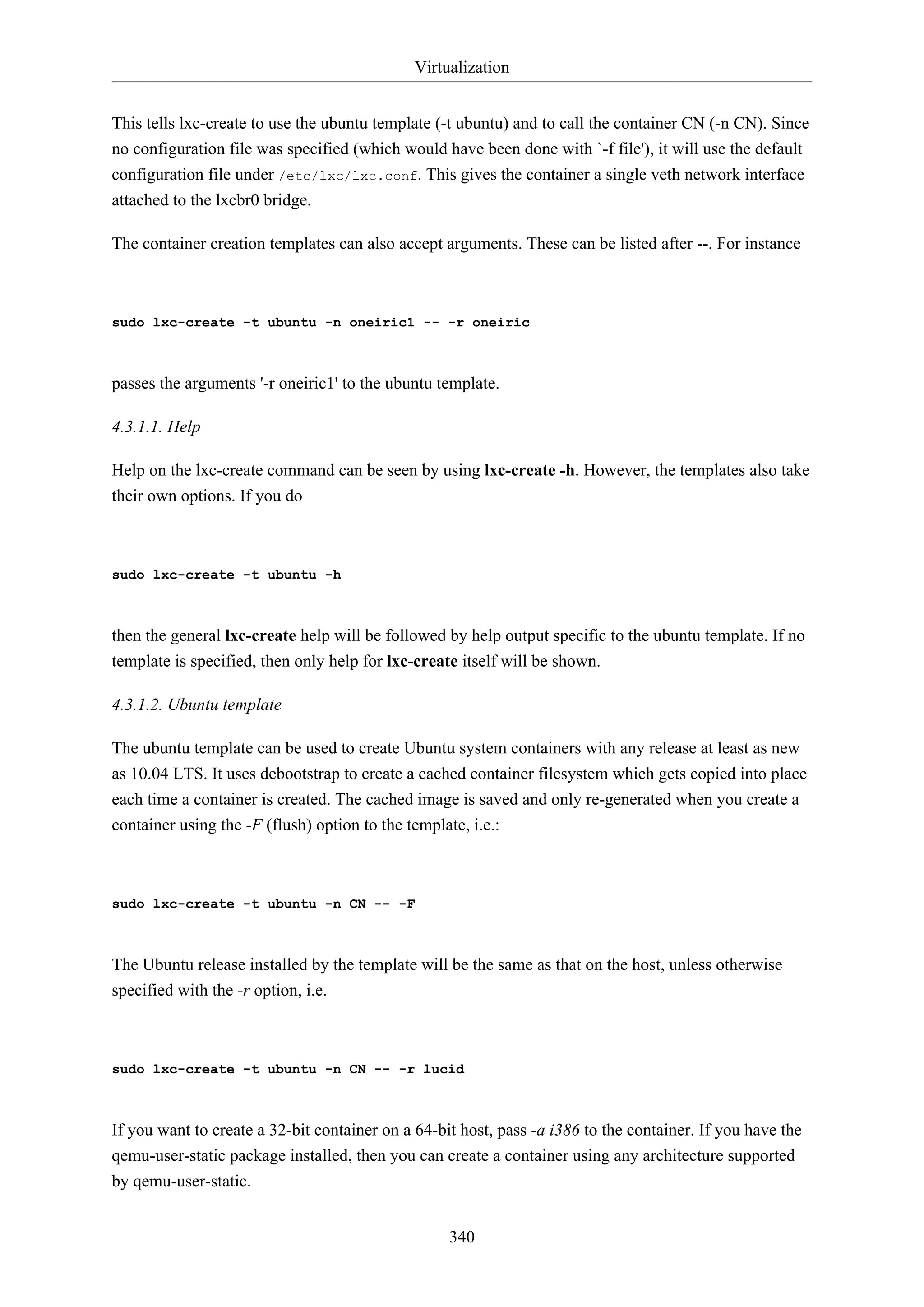 Virtualization
This tells lxc-create to use the ubuntu template (-t ubuntu) and to call the container CN (-n CN). Since
no configuration file was specified (which would have been done with `-f file'), it will use the default
configuration file under /etc/lxc/lxc.conf. This gives the container a single veth network interface
attached to the lxcbr0 bridge.
The container creation templates can also accept arguments. These can be listed after --. For instance

sudo lxc-create -t ubuntu -n oneiric1 -- -r oneiric

passes the arguments '-r oneiric1' to the ubuntu template.
4.3.1.1. Help
Help on the lxc-create command can be seen by using lxc-create -h. However, the templates also take
their own options. If you do

sudo lxc-create -t ubuntu -h

then the general lxc-create help will be followed by help output specific to the ubuntu template. If no
template is specified, then only help for lxc-create itself will be shown.
4.3.1.2. Ubuntu template
The ubuntu template can be used to create Ubuntu system containers with any release at least as new
as 10.04 LTS. It uses debootstrap to create a cached container filesystem which gets copied into place
each time a container is created. The cached image is saved and only re-generated when you create a
container using the -F (flush) option to the template, i.e.:

sudo lxc-create -t ubuntu -n CN -- -F

The Ubuntu release installed by the template will be the same as that on the host, unless otherwise
specified with the -r option, i.e.

sudo lxc-create -t ubuntu -n CN -- -r lucid

If you want to create a 32-bit container on a 64-bit host, pass -a i386 to the container. If you have the
qemu-user-static package installed, then you can create a container using any architecture supported
by qemu-user-static.
340

 