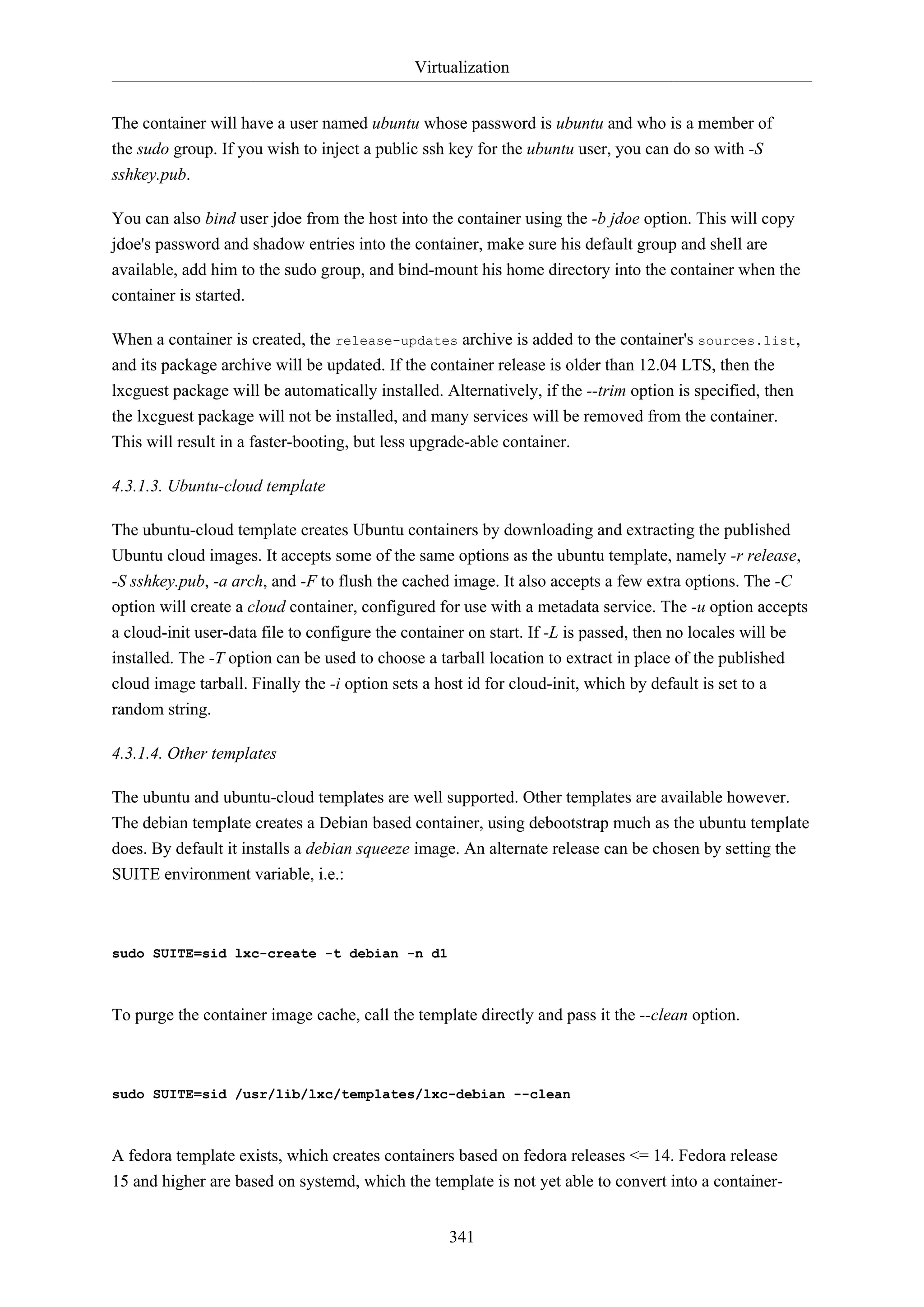 Virtualization
The container will have a user named ubuntu whose password is ubuntu and who is a member of
the sudo group. If you wish to inject a public ssh key for the ubuntu user, you can do so with -S
sshkey.pub.
You can also bind user jdoe from the host into the container using the -b jdoe option. This will copy
jdoe's password and shadow entries into the container, make sure his default group and shell are
available, add him to the sudo group, and bind-mount his home directory into the container when the
container is started.
When a container is created, the release-updates archive is added to the container's sources.list,
and its package archive will be updated. If the container release is older than 12.04 LTS, then the
lxcguest package will be automatically installed. Alternatively, if the --trim option is specified, then
the lxcguest package will not be installed, and many services will be removed from the container.
This will result in a faster-booting, but less upgrade-able container.
4.3.1.3. Ubuntu-cloud template
The ubuntu-cloud template creates Ubuntu containers by downloading and extracting the published
Ubuntu cloud images. It accepts some of the same options as the ubuntu template, namely -r release,
-S sshkey.pub, -a arch, and -F to flush the cached image. It also accepts a few extra options. The -C
option will create a cloud container, configured for use with a metadata service. The -u option accepts
a cloud-init user-data file to configure the container on start. If -L is passed, then no locales will be
installed. The -T option can be used to choose a tarball location to extract in place of the published
cloud image tarball. Finally the -i option sets a host id for cloud-init, which by default is set to a
random string.
4.3.1.4. Other templates
The ubuntu and ubuntu-cloud templates are well supported. Other templates are available however.
The debian template creates a Debian based container, using debootstrap much as the ubuntu template
does. By default it installs a debian squeeze image. An alternate release can be chosen by setting the
SUITE environment variable, i.e.:

sudo SUITE=sid lxc-create -t debian -n d1

To purge the container image cache, call the template directly and pass it the --clean option.

sudo SUITE=sid /usr/lib/lxc/templates/lxc-debian --clean

A fedora template exists, which creates containers based on fedora releases <= 14. Fedora release
15 and higher are based on systemd, which the template is not yet able to convert into a container341

 