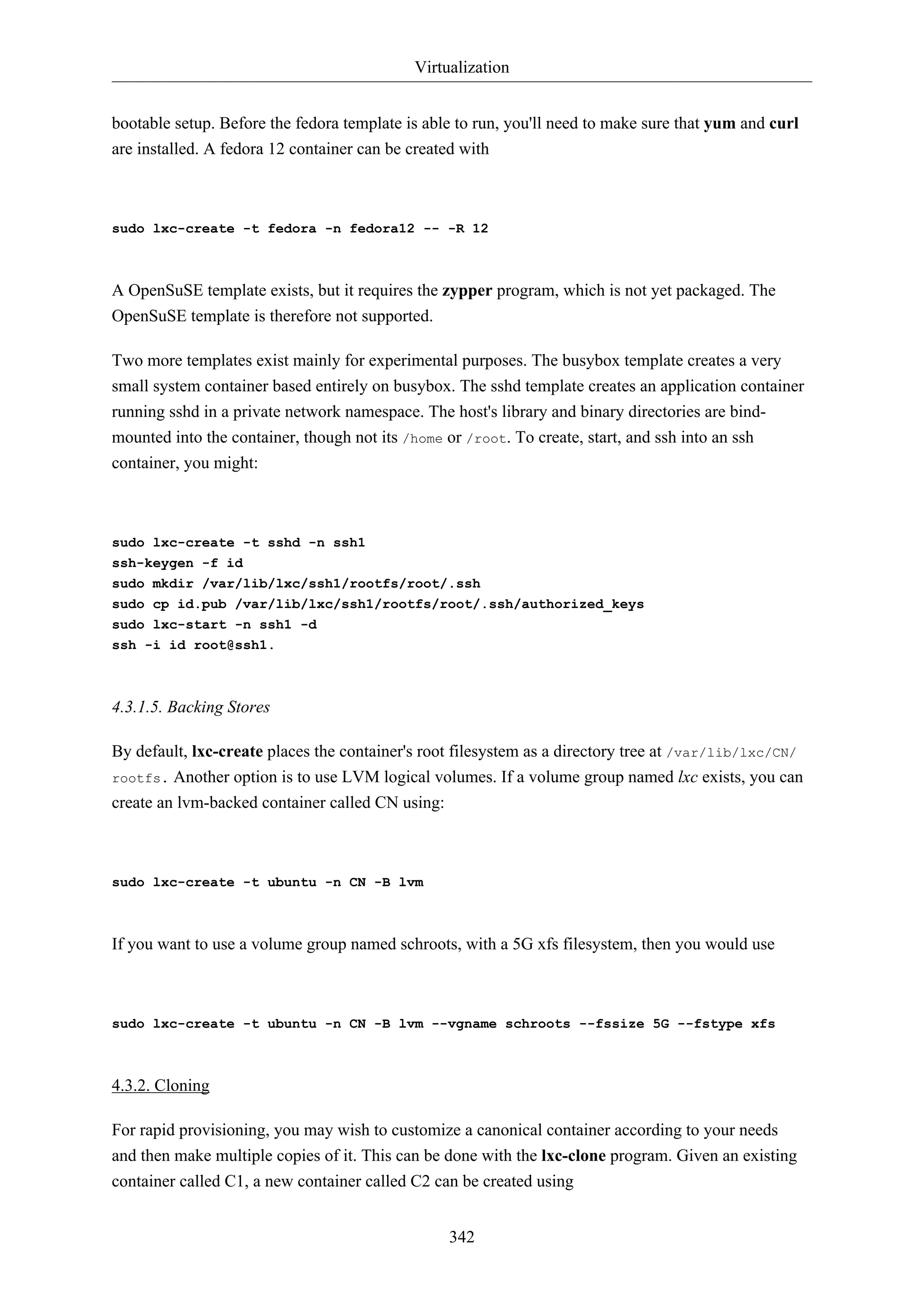 Virtualization
bootable setup. Before the fedora template is able to run, you'll need to make sure that yum and curl
are installed. A fedora 12 container can be created with

sudo lxc-create -t fedora -n fedora12 -- -R 12

A OpenSuSE template exists, but it requires the zypper program, which is not yet packaged. The
OpenSuSE template is therefore not supported.
Two more templates exist mainly for experimental purposes. The busybox template creates a very
small system container based entirely on busybox. The sshd template creates an application container
running sshd in a private network namespace. The host's library and binary directories are bindmounted into the container, though not its /home or /root. To create, start, and ssh into an ssh
container, you might:

sudo lxc-create -t sshd -n ssh1
ssh-keygen -f id
sudo mkdir /var/lib/lxc/ssh1/rootfs/root/.ssh
sudo cp id.pub /var/lib/lxc/ssh1/rootfs/root/.ssh/authorized_keys
sudo lxc-start -n ssh1 -d
ssh -i id root@ssh1.

4.3.1.5. Backing Stores
By default, lxc-create places the container's root filesystem as a directory tree at /var/lib/lxc/CN/
rootfs. Another option is to use LVM logical volumes. If a volume group named lxc exists, you can
create an lvm-backed container called CN using:

sudo lxc-create -t ubuntu -n CN -B lvm

If you want to use a volume group named schroots, with a 5G xfs filesystem, then you would use

sudo lxc-create -t ubuntu -n CN -B lvm --vgname schroots --fssize 5G --fstype xfs

4.3.2. Cloning
For rapid provisioning, you may wish to customize a canonical container according to your needs
and then make multiple copies of it. This can be done with the lxc-clone program. Given an existing
container called C1, a new container called C2 can be created using
342

 