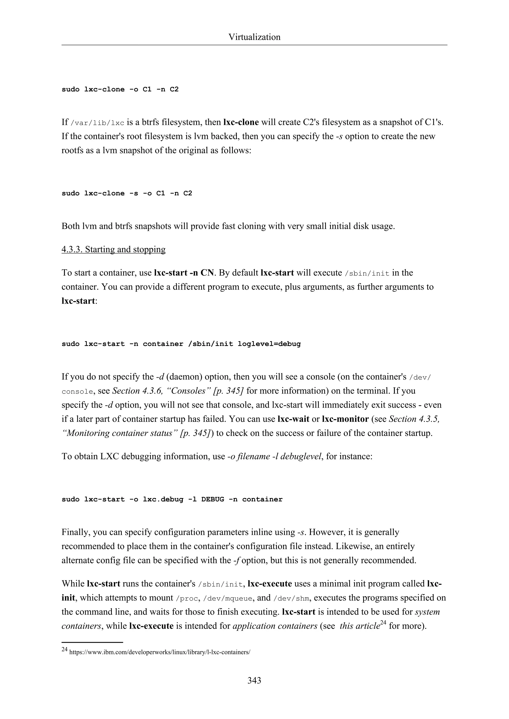 Virtualization

sudo lxc-clone -o C1 -n C2

If /var/lib/lxc is a btrfs filesystem, then lxc-clone will create C2's filesystem as a snapshot of C1's.
If the container's root filesystem is lvm backed, then you can specify the -s option to create the new
rootfs as a lvm snapshot of the original as follows:

sudo lxc-clone -s -o C1 -n C2

Both lvm and btrfs snapshots will provide fast cloning with very small initial disk usage.
4.3.3. Starting and stopping
To start a container, use lxc-start -n CN. By default lxc-start will execute /sbin/init in the
container. You can provide a different program to execute, plus arguments, as further arguments to
lxc-start:

sudo lxc-start -n container /sbin/init loglevel=debug

If you do not specify the -d (daemon) option, then you will see a console (on the container's /dev/
console, see Section 4.3.6, “Consoles” [p. 345] for more information) on the terminal. If you
specify the -d option, you will not see that console, and lxc-start will immediately exit success - even
if a later part of container startup has failed. You can use lxc-wait or lxc-monitor (see Section 4.3.5,
“Monitoring container status” [p. 345]) to check on the success or failure of the container startup.
To obtain LXC debugging information, use -o filename -l debuglevel, for instance:

sudo lxc-start -o lxc.debug -l DEBUG -n container

Finally, you can specify configuration parameters inline using -s. However, it is generally
recommended to place them in the container's configuration file instead. Likewise, an entirely
alternate config file can be specified with the -f option, but this is not generally recommended.
While lxc-start runs the container's /sbin/init, lxc-execute uses a minimal init program called lxcinit, which attempts to mount /proc, /dev/mqueue, and /dev/shm, executes the programs specified on
the command line, and waits for those to finish executing. lxc-start is intended to be used for system
containers, while lxc-execute is intended for application containers (see this article24 for more).
24 https://www.ibm.com/developerworks/linux/library/l-lxc-containers/

343

 