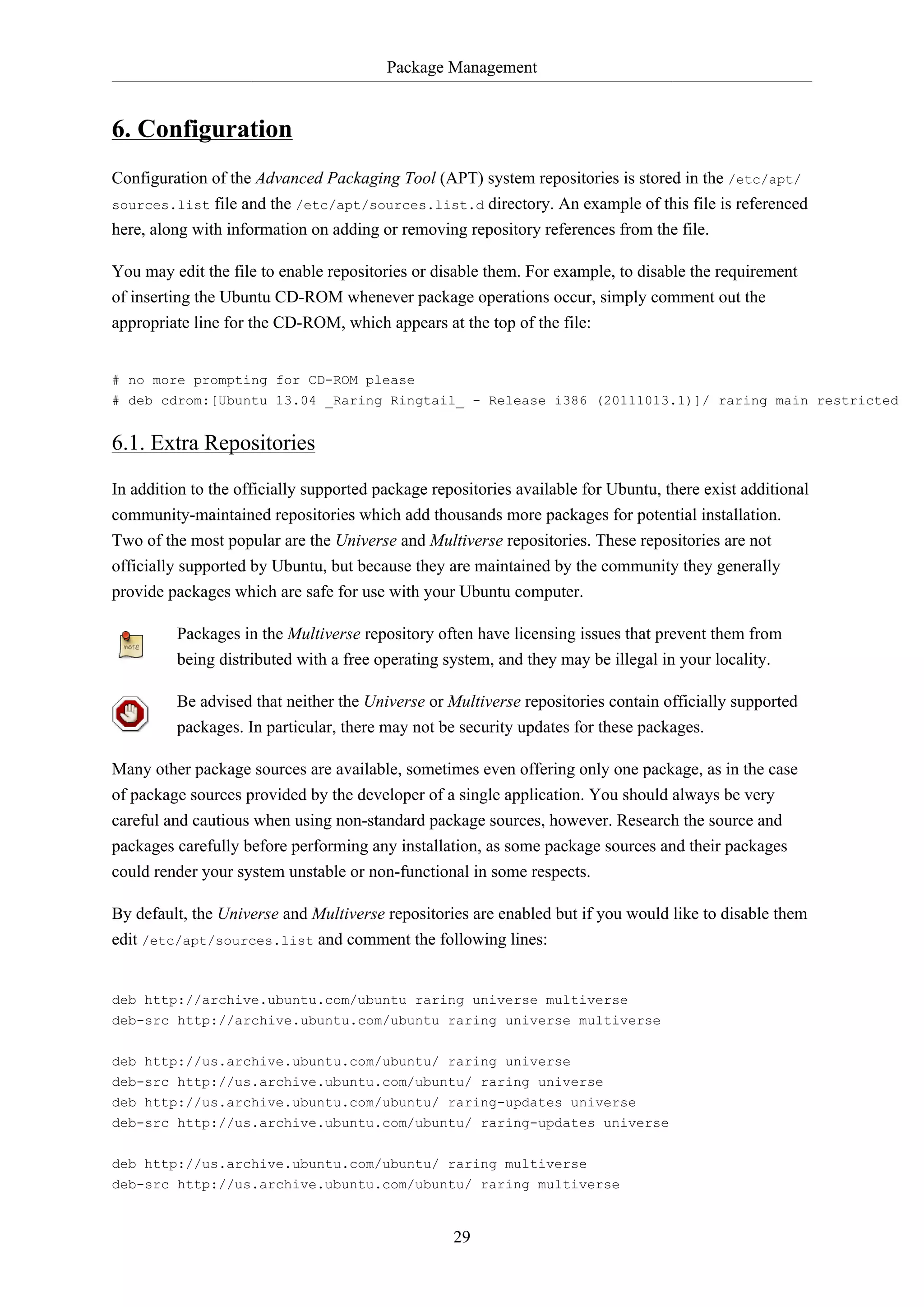 Package Management

6. Configuration
Configuration of the Advanced Packaging Tool (APT) system repositories is stored in the /etc/apt/
sources.list file and the /etc/apt/sources.list.d directory. An example of this file is referenced
here, along with information on adding or removing repository references from the file.
You may edit the file to enable repositories or disable them. For example, to disable the requirement
of inserting the Ubuntu CD-ROM whenever package operations occur, simply comment out the
appropriate line for the CD-ROM, which appears at the top of the file:

# no more prompting for CD-ROM please
# deb cdrom:[Ubuntu 13.04 _Raring Ringtail_ - Release i386 (20111013.1)]/ raring main restricted

6.1. Extra Repositories
In addition to the officially supported package repositories available for Ubuntu, there exist additional
community-maintained repositories which add thousands more packages for potential installation.
Two of the most popular are the Universe and Multiverse repositories. These repositories are not
officially supported by Ubuntu, but because they are maintained by the community they generally
provide packages which are safe for use with your Ubuntu computer.
Packages in the Multiverse repository often have licensing issues that prevent them from
being distributed with a free operating system, and they may be illegal in your locality.
Be advised that neither the Universe or Multiverse repositories contain officially supported
packages. In particular, there may not be security updates for these packages.
Many other package sources are available, sometimes even offering only one package, as in the case
of package sources provided by the developer of a single application. You should always be very
careful and cautious when using non-standard package sources, however. Research the source and
packages carefully before performing any installation, as some package sources and their packages
could render your system unstable or non-functional in some respects.
By default, the Universe and Multiverse repositories are enabled but if you would like to disable them
edit /etc/apt/sources.list and comment the following lines:

deb http://archive.ubuntu.com/ubuntu raring universe multiverse
deb-src http://archive.ubuntu.com/ubuntu raring universe multiverse
deb http://us.archive.ubuntu.com/ubuntu/ raring universe
deb-src http://us.archive.ubuntu.com/ubuntu/ raring universe
deb http://us.archive.ubuntu.com/ubuntu/ raring-updates universe
deb-src http://us.archive.ubuntu.com/ubuntu/ raring-updates universe
deb http://us.archive.ubuntu.com/ubuntu/ raring multiverse
deb-src http://us.archive.ubuntu.com/ubuntu/ raring multiverse

29

 