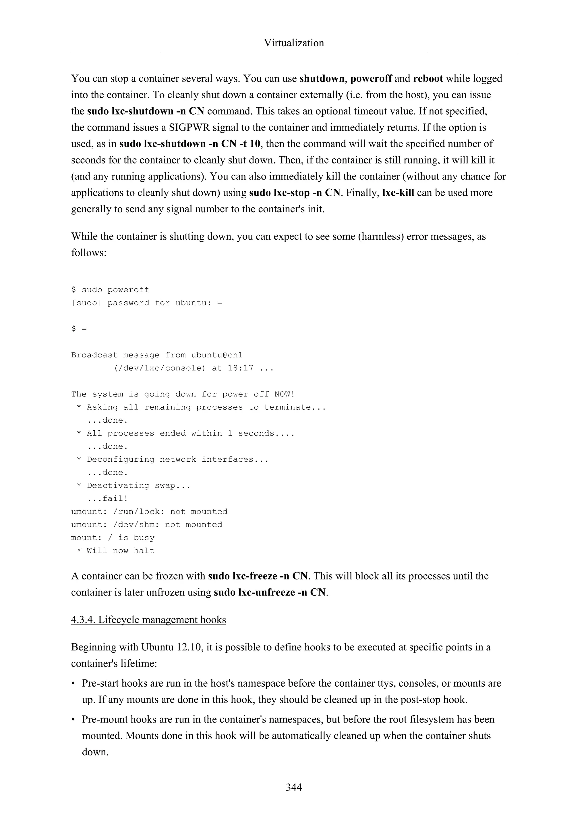 Virtualization
You can stop a container several ways. You can use shutdown, poweroff and reboot while logged
into the container. To cleanly shut down a container externally (i.e. from the host), you can issue
the sudo lxc-shutdown -n CN command. This takes an optional timeout value. If not specified,
the command issues a SIGPWR signal to the container and immediately returns. If the option is
used, as in sudo lxc-shutdown -n CN -t 10, then the command will wait the specified number of
seconds for the container to cleanly shut down. Then, if the container is still running, it will kill it
(and any running applications). You can also immediately kill the container (without any chance for
applications to cleanly shut down) using sudo lxc-stop -n CN. Finally, lxc-kill can be used more
generally to send any signal number to the container's init.
While the container is shutting down, you can expect to see some (harmless) error messages, as
follows:

$ sudo poweroff
[sudo] password for ubuntu: =
$ =
Broadcast message from ubuntu@cn1
(/dev/lxc/console) at 18:17 ...
The system is going down for power off NOW!
* Asking all remaining processes to terminate...
...done.
* All processes ended within 1 seconds....
...done.
* Deconfiguring network interfaces...
...done.
* Deactivating swap...
...fail!
umount: /run/lock: not mounted
umount: /dev/shm: not mounted
mount: / is busy
* Will now halt

A container can be frozen with sudo lxc-freeze -n CN. This will block all its processes until the
container is later unfrozen using sudo lxc-unfreeze -n CN.
4.3.4. Lifecycle management hooks
Beginning with Ubuntu 12.10, it is possible to define hooks to be executed at specific points in a
container's lifetime:
• Pre-start hooks are run in the host's namespace before the container ttys, consoles, or mounts are
up. If any mounts are done in this hook, they should be cleaned up in the post-stop hook.
• Pre-mount hooks are run in the container's namespaces, but before the root filesystem has been
mounted. Mounts done in this hook will be automatically cleaned up when the container shuts
down.
344

 