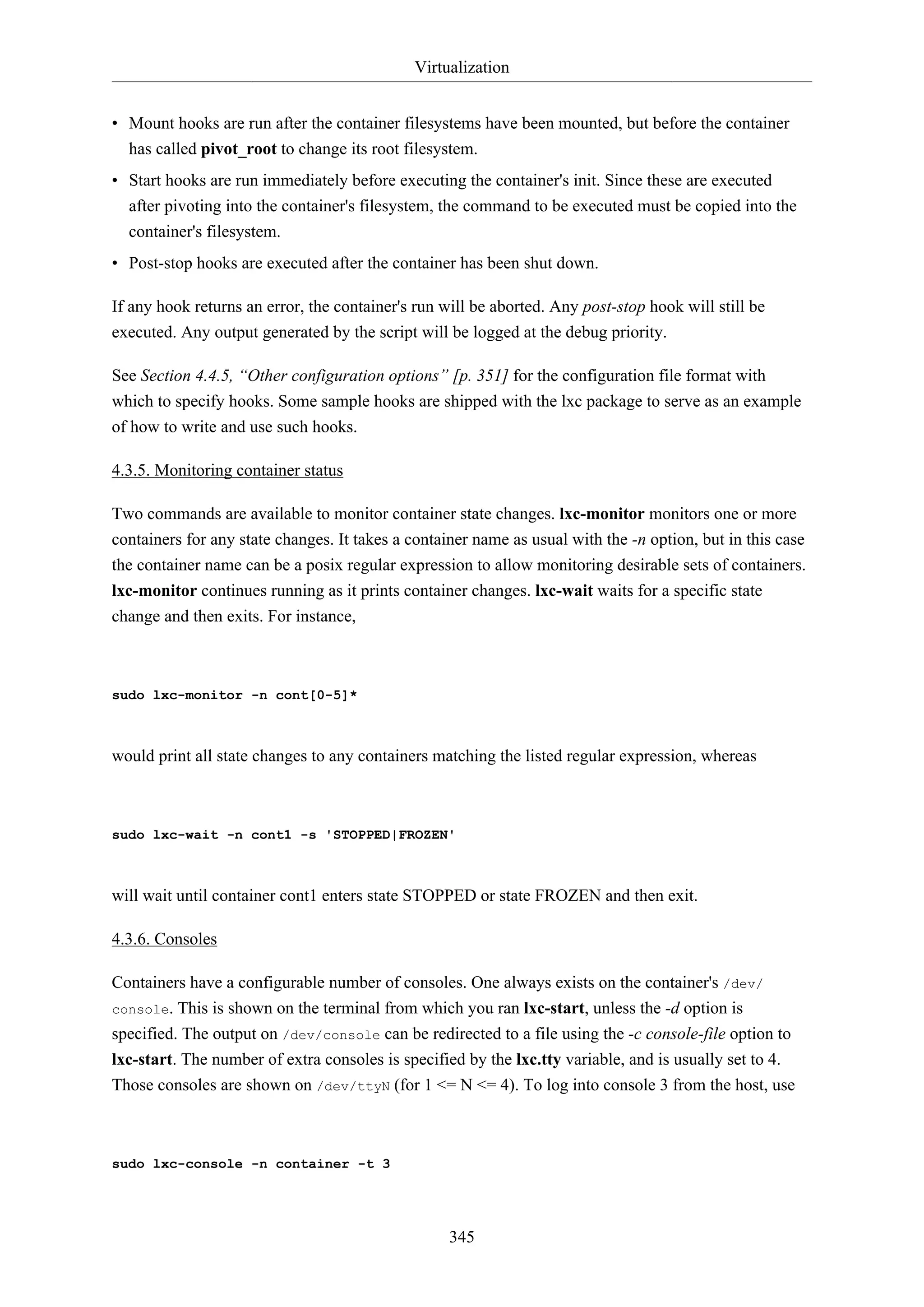 Virtualization
• Mount hooks are run after the container filesystems have been mounted, but before the container
has called pivot_root to change its root filesystem.
• Start hooks are run immediately before executing the container's init. Since these are executed
after pivoting into the container's filesystem, the command to be executed must be copied into the
container's filesystem.
• Post-stop hooks are executed after the container has been shut down.
If any hook returns an error, the container's run will be aborted. Any post-stop hook will still be
executed. Any output generated by the script will be logged at the debug priority.
See Section 4.4.5, “Other configuration options” [p. 351] for the configuration file format with
which to specify hooks. Some sample hooks are shipped with the lxc package to serve as an example
of how to write and use such hooks.
4.3.5. Monitoring container status
Two commands are available to monitor container state changes. lxc-monitor monitors one or more
containers for any state changes. It takes a container name as usual with the -n option, but in this case
the container name can be a posix regular expression to allow monitoring desirable sets of containers.
lxc-monitor continues running as it prints container changes. lxc-wait waits for a specific state
change and then exits. For instance,

sudo lxc-monitor -n cont[0-5]*

would print all state changes to any containers matching the listed regular expression, whereas

sudo lxc-wait -n cont1 -s 'STOPPED|FROZEN'

will wait until container cont1 enters state STOPPED or state FROZEN and then exit.
4.3.6. Consoles
Containers have a configurable number of consoles. One always exists on the container's /dev/
console. This is shown on the terminal from which you ran lxc-start, unless the -d option is
specified. The output on /dev/console can be redirected to a file using the -c console-file option to
lxc-start. The number of extra consoles is specified by the lxc.tty variable, and is usually set to 4.
Those consoles are shown on /dev/ttyN (for 1 <= N <= 4). To log into console 3 from the host, use

sudo lxc-console -n container -t 3

345

 
