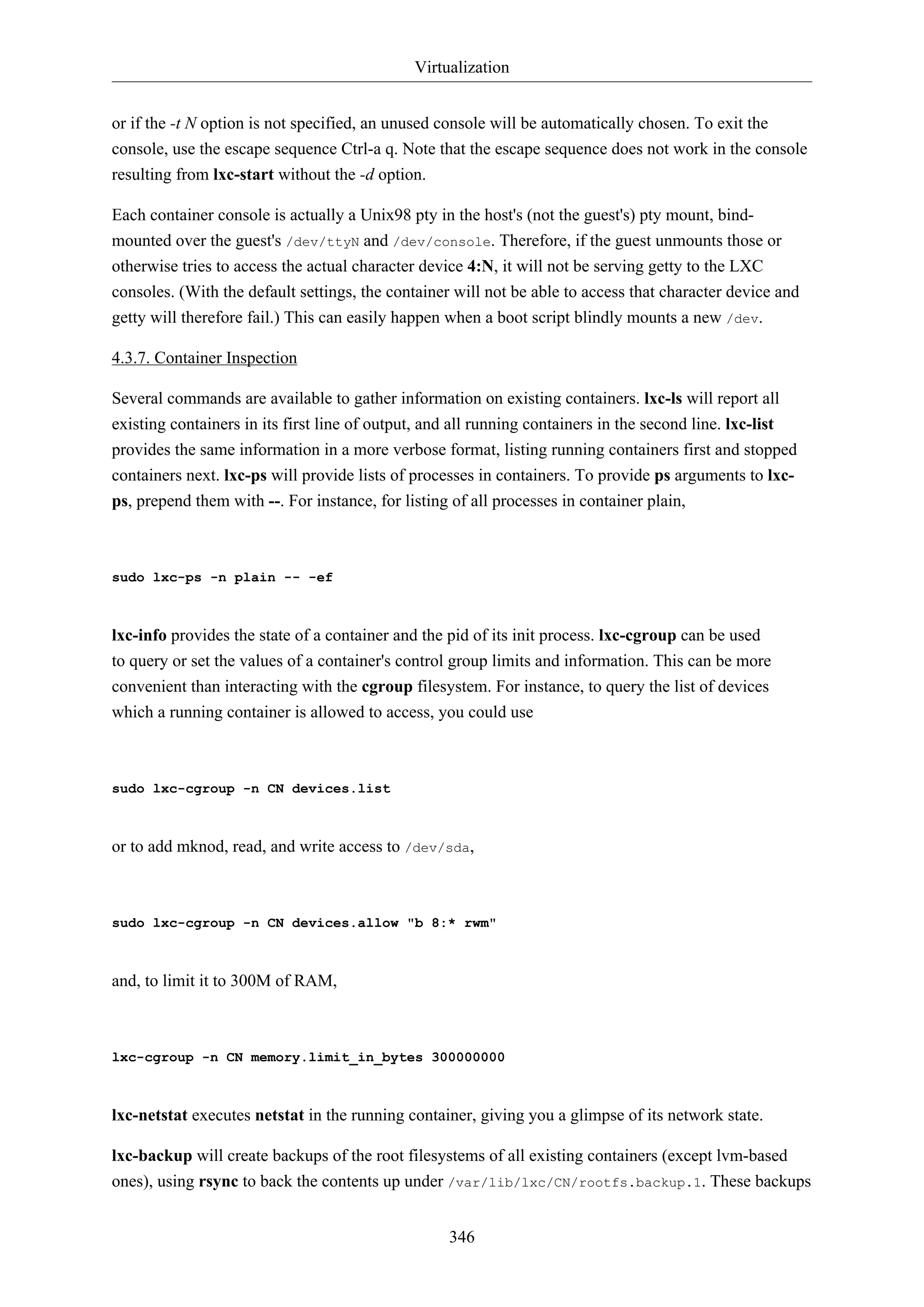 Virtualization
or if the -t N option is not specified, an unused console will be automatically chosen. To exit the
console, use the escape sequence Ctrl-a q. Note that the escape sequence does not work in the console
resulting from lxc-start without the -d option.
Each container console is actually a Unix98 pty in the host's (not the guest's) pty mount, bindmounted over the guest's /dev/ttyN and /dev/console. Therefore, if the guest unmounts those or
otherwise tries to access the actual character device 4:N, it will not be serving getty to the LXC
consoles. (With the default settings, the container will not be able to access that character device and
getty will therefore fail.) This can easily happen when a boot script blindly mounts a new /dev.
4.3.7. Container Inspection
Several commands are available to gather information on existing containers. lxc-ls will report all
existing containers in its first line of output, and all running containers in the second line. lxc-list
provides the same information in a more verbose format, listing running containers first and stopped
containers next. lxc-ps will provide lists of processes in containers. To provide ps arguments to lxcps, prepend them with --. For instance, for listing of all processes in container plain,

sudo lxc-ps -n plain -- -ef

lxc-info provides the state of a container and the pid of its init process. lxc-cgroup can be used
to query or set the values of a container's control group limits and information. This can be more
convenient than interacting with the cgroup filesystem. For instance, to query the list of devices
which a running container is allowed to access, you could use

sudo lxc-cgroup -n CN devices.list

or to add mknod, read, and write access to /dev/sda,

sudo lxc-cgroup -n CN devices.allow "b 8:* rwm"

and, to limit it to 300M of RAM,

lxc-cgroup -n CN memory.limit_in_bytes 300000000

lxc-netstat executes netstat in the running container, giving you a glimpse of its network state.
lxc-backup will create backups of the root filesystems of all existing containers (except lvm-based
ones), using rsync to back the contents up under /var/lib/lxc/CN/rootfs.backup.1. These backups
346

 