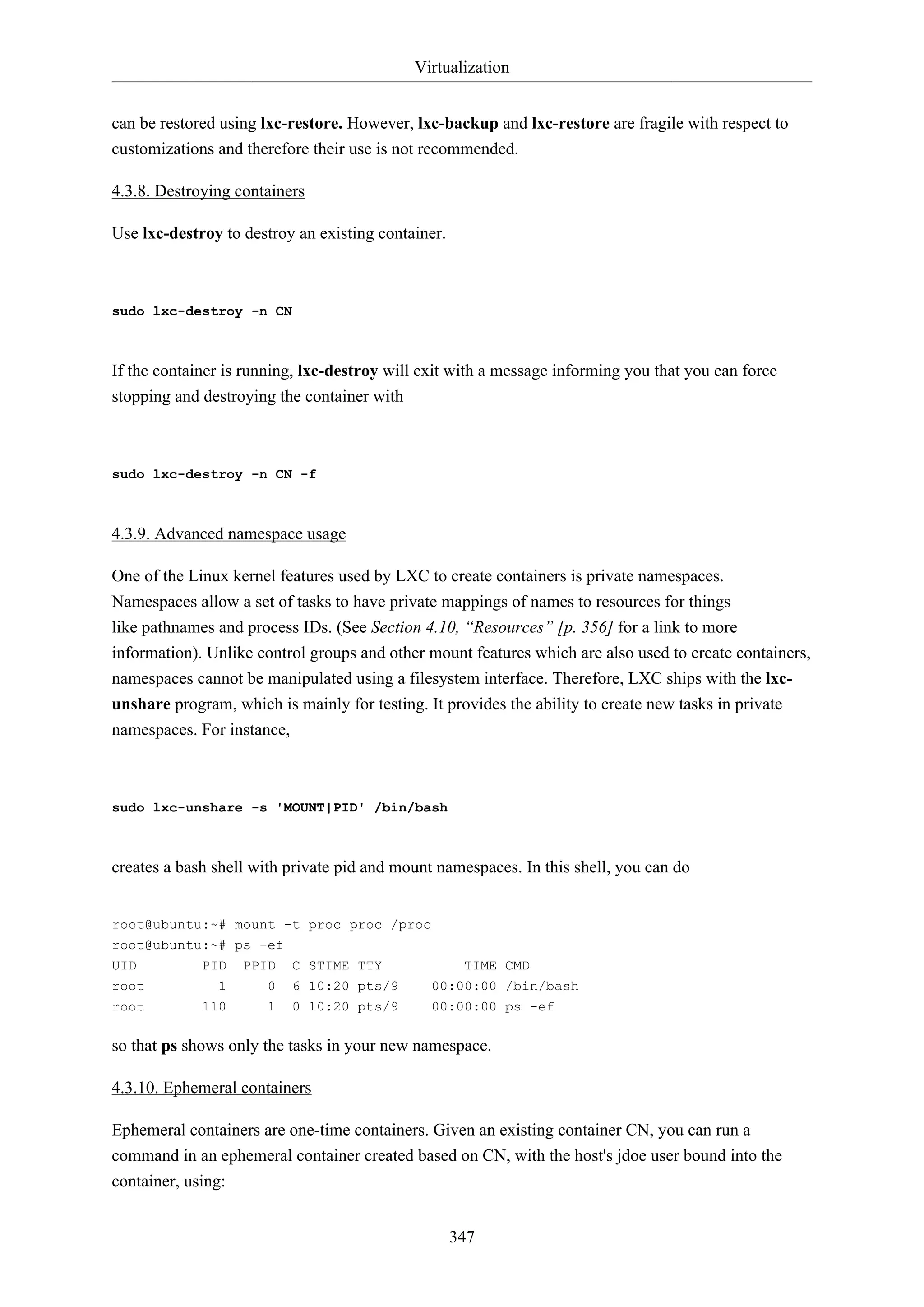 Virtualization
can be restored using lxc-restore. However, lxc-backup and lxc-restore are fragile with respect to
customizations and therefore their use is not recommended.
4.3.8. Destroying containers
Use lxc-destroy to destroy an existing container.

sudo lxc-destroy -n CN

If the container is running, lxc-destroy will exit with a message informing you that you can force
stopping and destroying the container with

sudo lxc-destroy -n CN -f

4.3.9. Advanced namespace usage
One of the Linux kernel features used by LXC to create containers is private namespaces.
Namespaces allow a set of tasks to have private mappings of names to resources for things
like pathnames and process IDs. (See Section 4.10, “Resources” [p. 356] for a link to more
information). Unlike control groups and other mount features which are also used to create containers,
namespaces cannot be manipulated using a filesystem interface. Therefore, LXC ships with the lxcunshare program, which is mainly for testing. It provides the ability to create new tasks in private
namespaces. For instance,

sudo lxc-unshare -s 'MOUNT|PID' /bin/bash

creates a bash shell with private pid and mount namespaces. In this shell, you can do

root@ubuntu:~# mount -t proc proc /proc
root@ubuntu:~# ps -ef
UID

PID

PPID

root

1

0

C STIME TTY
6 10:20 pts/9

00:00:00 /bin/bash

TIME CMD

root

110

1

0 10:20 pts/9

00:00:00 ps -ef

so that ps shows only the tasks in your new namespace.
4.3.10. Ephemeral containers
Ephemeral containers are one-time containers. Given an existing container CN, you can run a
command in an ephemeral container created based on CN, with the host's jdoe user bound into the
container, using:
347

 