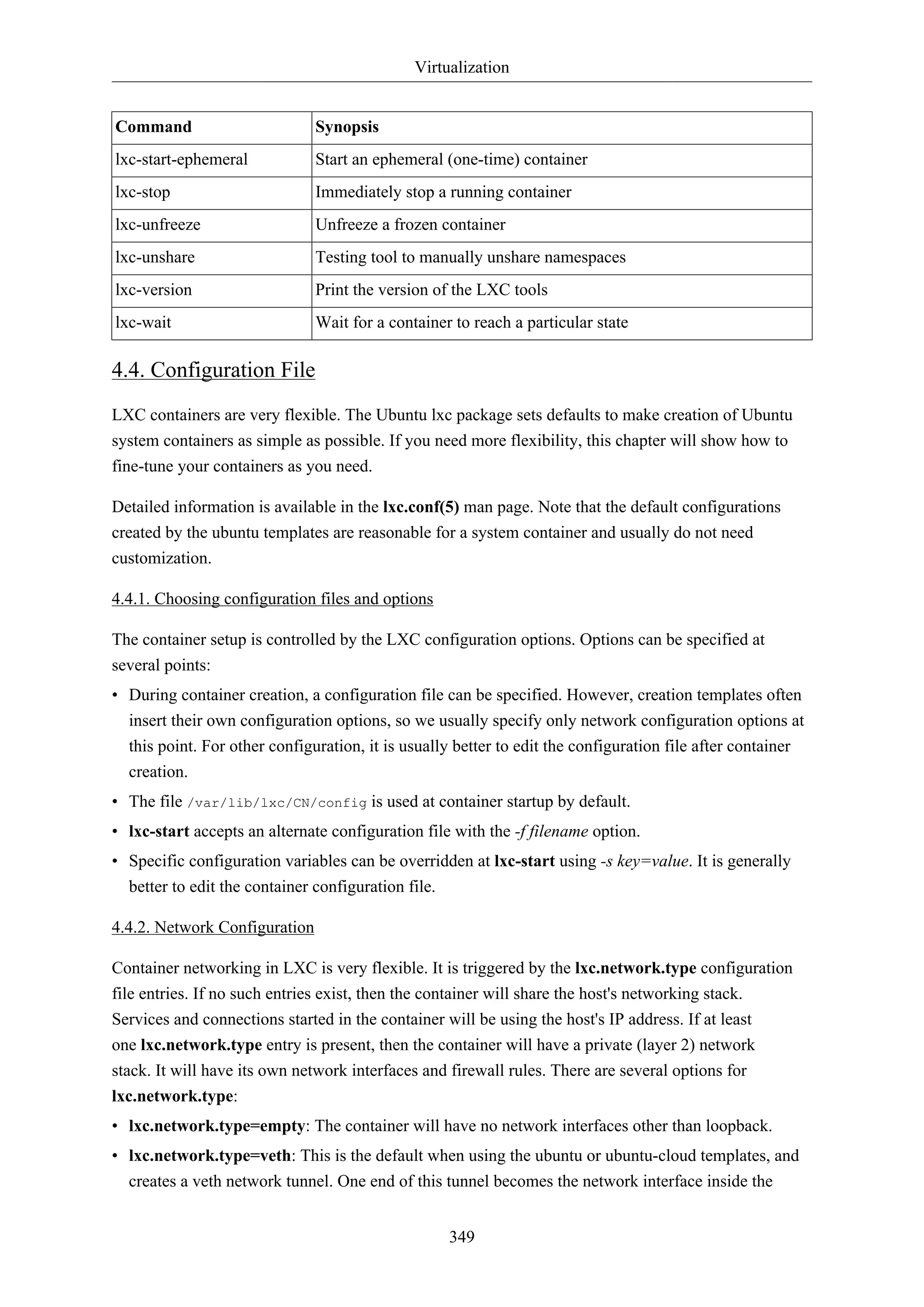 Virtualization

Command

Synopsis

lxc-start-ephemeral

Start an ephemeral (one-time) container

lxc-stop

Immediately stop a running container

lxc-unfreeze

Unfreeze a frozen container

lxc-unshare

Testing tool to manually unshare namespaces

lxc-version

Print the version of the LXC tools

lxc-wait

Wait for a container to reach a particular state

4.4. Configuration File
LXC containers are very flexible. The Ubuntu lxc package sets defaults to make creation of Ubuntu
system containers as simple as possible. If you need more flexibility, this chapter will show how to
fine-tune your containers as you need.
Detailed information is available in the lxc.conf(5) man page. Note that the default configurations
created by the ubuntu templates are reasonable for a system container and usually do not need
customization.
4.4.1. Choosing configuration files and options
The container setup is controlled by the LXC configuration options. Options can be specified at
several points:
• During container creation, a configuration file can be specified. However, creation templates often
insert their own configuration options, so we usually specify only network configuration options at
this point. For other configuration, it is usually better to edit the configuration file after container
creation.
• The file /var/lib/lxc/CN/config is used at container startup by default.
• lxc-start accepts an alternate configuration file with the -f filename option.
• Specific configuration variables can be overridden at lxc-start using -s key=value. It is generally
better to edit the container configuration file.
4.4.2. Network Configuration
Container networking in LXC is very flexible. It is triggered by the lxc.network.type configuration
file entries. If no such entries exist, then the container will share the host's networking stack.
Services and connections started in the container will be using the host's IP address. If at least
one lxc.network.type entry is present, then the container will have a private (layer 2) network
stack. It will have its own network interfaces and firewall rules. There are several options for
lxc.network.type:
• lxc.network.type=empty: The container will have no network interfaces other than loopback.
• lxc.network.type=veth: This is the default when using the ubuntu or ubuntu-cloud templates, and
creates a veth network tunnel. One end of this tunnel becomes the network interface inside the
349

 