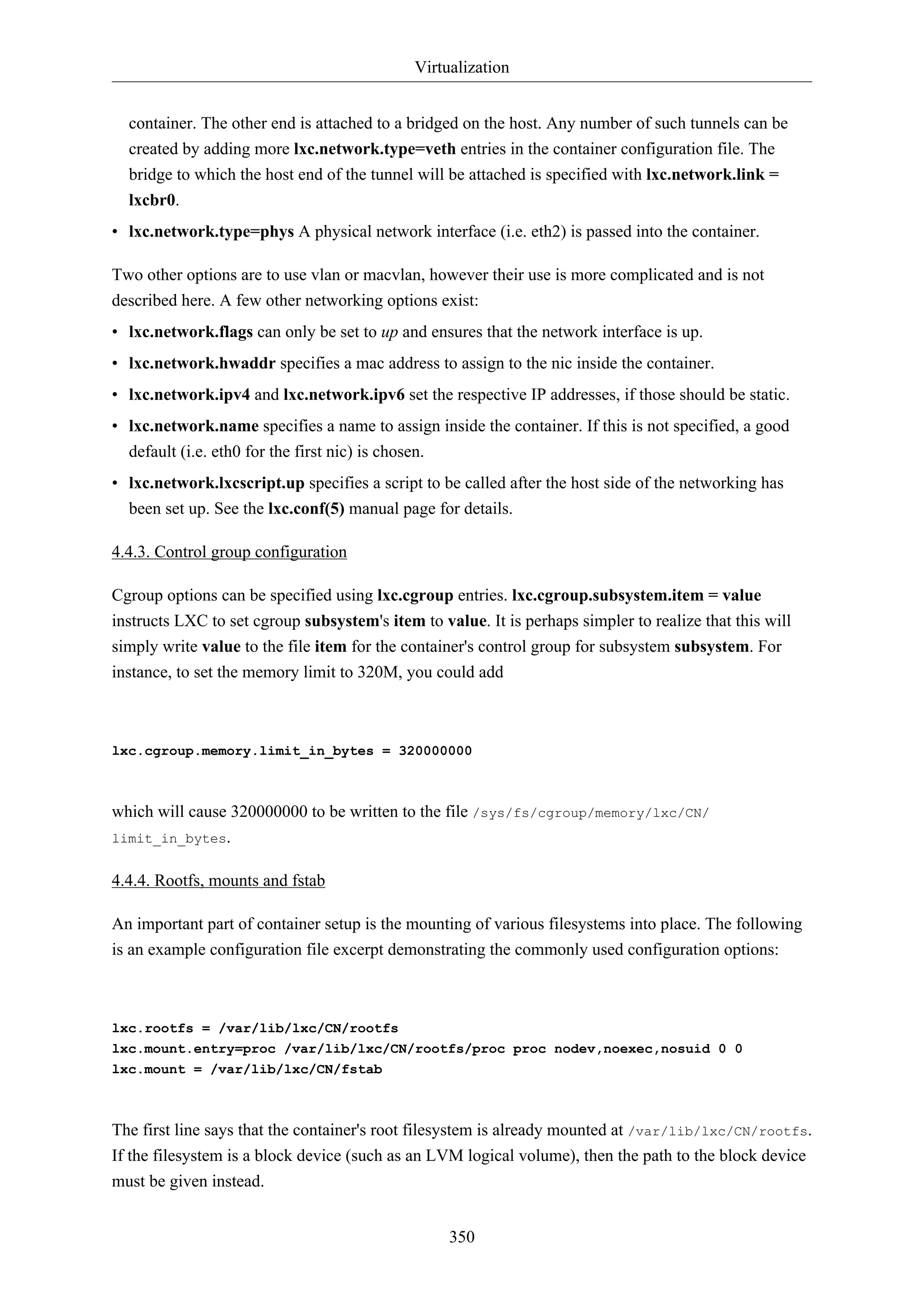 Virtualization
container. The other end is attached to a bridged on the host. Any number of such tunnels can be
created by adding more lxc.network.type=veth entries in the container configuration file. The
bridge to which the host end of the tunnel will be attached is specified with lxc.network.link =
lxcbr0.
• lxc.network.type=phys A physical network interface (i.e. eth2) is passed into the container.
Two other options are to use vlan or macvlan, however their use is more complicated and is not
described here. A few other networking options exist:
• lxc.network.flags can only be set to up and ensures that the network interface is up.
• lxc.network.hwaddr specifies a mac address to assign to the nic inside the container.
• lxc.network.ipv4 and lxc.network.ipv6 set the respective IP addresses, if those should be static.
• lxc.network.name specifies a name to assign inside the container. If this is not specified, a good
default (i.e. eth0 for the first nic) is chosen.
• lxc.network.lxcscript.up specifies a script to be called after the host side of the networking has
been set up. See the lxc.conf(5) manual page for details.
4.4.3. Control group configuration
Cgroup options can be specified using lxc.cgroup entries. lxc.cgroup.subsystem.item = value
instructs LXC to set cgroup subsystem's item to value. It is perhaps simpler to realize that this will
simply write value to the file item for the container's control group for subsystem subsystem. For
instance, to set the memory limit to 320M, you could add

lxc.cgroup.memory.limit_in_bytes = 320000000

which will cause 320000000 to be written to the file /sys/fs/cgroup/memory/lxc/CN/
limit_in_bytes.
4.4.4. Rootfs, mounts and fstab
An important part of container setup is the mounting of various filesystems into place. The following
is an example configuration file excerpt demonstrating the commonly used configuration options:

lxc.rootfs = /var/lib/lxc/CN/rootfs
lxc.mount.entry=proc /var/lib/lxc/CN/rootfs/proc proc nodev,noexec,nosuid 0 0
lxc.mount = /var/lib/lxc/CN/fstab

The first line says that the container's root filesystem is already mounted at /var/lib/lxc/CN/rootfs.
If the filesystem is a block device (such as an LVM logical volume), then the path to the block device
must be given instead.
350

 