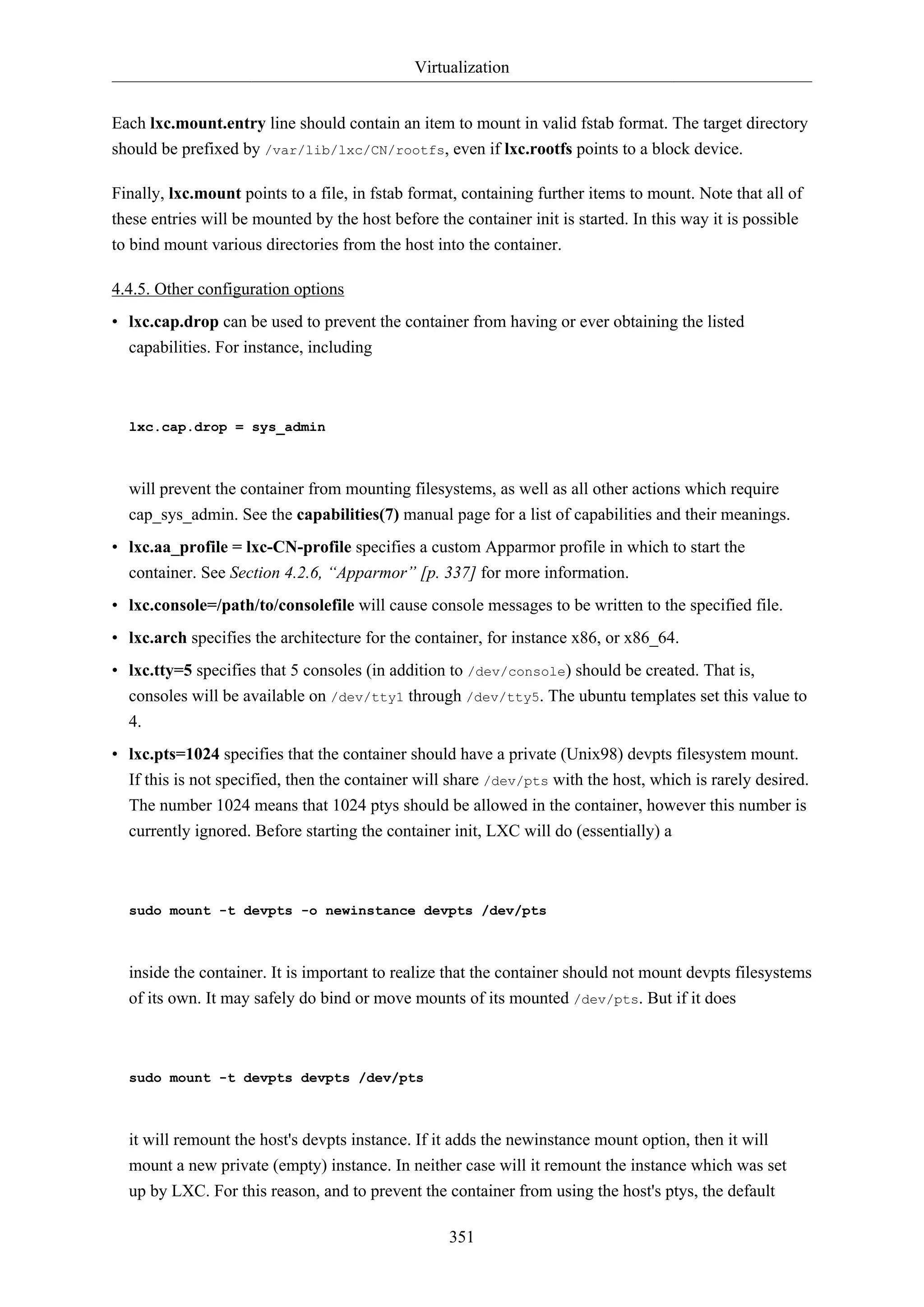 Virtualization
Each lxc.mount.entry line should contain an item to mount in valid fstab format. The target directory
should be prefixed by /var/lib/lxc/CN/rootfs, even if lxc.rootfs points to a block device.
Finally, lxc.mount points to a file, in fstab format, containing further items to mount. Note that all of
these entries will be mounted by the host before the container init is started. In this way it is possible
to bind mount various directories from the host into the container.
4.4.5. Other configuration options
• lxc.cap.drop can be used to prevent the container from having or ever obtaining the listed
capabilities. For instance, including

lxc.cap.drop = sys_admin

will prevent the container from mounting filesystems, as well as all other actions which require
cap_sys_admin. See the capabilities(7) manual page for a list of capabilities and their meanings.
• lxc.aa_profile = lxc-CN-profile specifies a custom Apparmor profile in which to start the
container. See Section 4.2.6, “Apparmor” [p. 337] for more information.
• lxc.console=/path/to/consolefile will cause console messages to be written to the specified file.
• lxc.arch specifies the architecture for the container, for instance x86, or x86_64.
• lxc.tty=5 specifies that 5 consoles (in addition to /dev/console) should be created. That is,
consoles will be available on /dev/tty1 through /dev/tty5. The ubuntu templates set this value to
4.
• lxc.pts=1024 specifies that the container should have a private (Unix98) devpts filesystem mount.
If this is not specified, then the container will share /dev/pts with the host, which is rarely desired.
The number 1024 means that 1024 ptys should be allowed in the container, however this number is
currently ignored. Before starting the container init, LXC will do (essentially) a

sudo mount -t devpts -o newinstance devpts /dev/pts

inside the container. It is important to realize that the container should not mount devpts filesystems
of its own. It may safely do bind or move mounts of its mounted /dev/pts. But if it does

sudo mount -t devpts devpts /dev/pts

it will remount the host's devpts instance. If it adds the newinstance mount option, then it will
mount a new private (empty) instance. In neither case will it remount the instance which was set
up by LXC. For this reason, and to prevent the container from using the host's ptys, the default
351

 