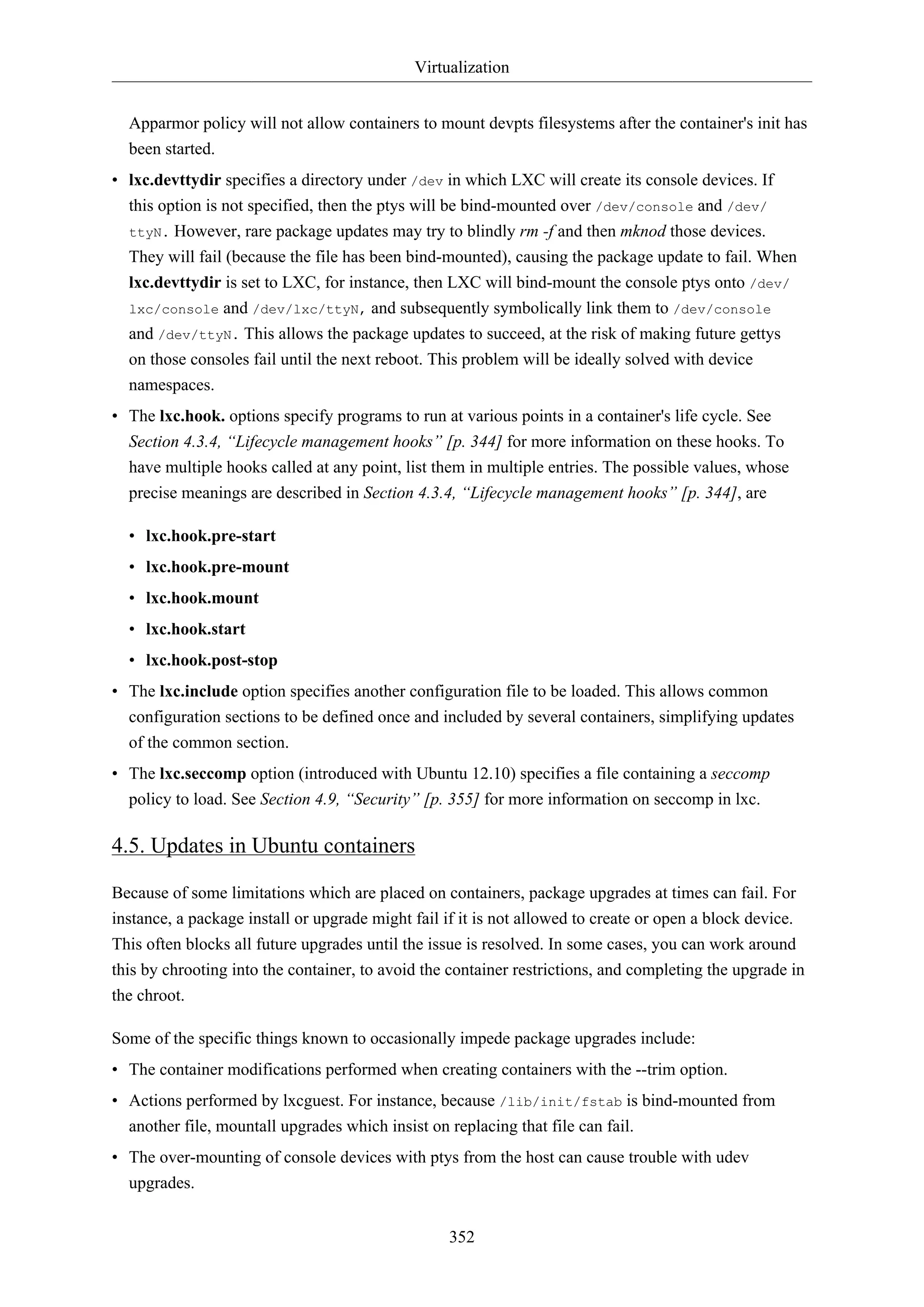 Virtualization
Apparmor policy will not allow containers to mount devpts filesystems after the container's init has
been started.
• lxc.devttydir specifies a directory under /dev in which LXC will create its console devices. If
this option is not specified, then the ptys will be bind-mounted over /dev/console and /dev/
ttyN. However, rare package updates may try to blindly rm -f and then mknod those devices.
They will fail (because the file has been bind-mounted), causing the package update to fail. When
lxc.devttydir is set to LXC, for instance, then LXC will bind-mount the console ptys onto /dev/
and /dev/lxc/ttyN, and subsequently symbolically link them to /dev/console
and /dev/ttyN. This allows the package updates to succeed, at the risk of making future gettys
on those consoles fail until the next reboot. This problem will be ideally solved with device
namespaces.
lxc/console

• The lxc.hook. options specify programs to run at various points in a container's life cycle. See
Section 4.3.4, “Lifecycle management hooks” [p. 344] for more information on these hooks. To
have multiple hooks called at any point, list them in multiple entries. The possible values, whose
precise meanings are described in Section 4.3.4, “Lifecycle management hooks” [p. 344], are
• lxc.hook.pre-start
• lxc.hook.pre-mount
• lxc.hook.mount
• lxc.hook.start
• lxc.hook.post-stop
• The lxc.include option specifies another configuration file to be loaded. This allows common
configuration sections to be defined once and included by several containers, simplifying updates
of the common section.
• The lxc.seccomp option (introduced with Ubuntu 12.10) specifies a file containing a seccomp
policy to load. See Section 4.9, “Security” [p. 355] for more information on seccomp in lxc.

4.5. Updates in Ubuntu containers
Because of some limitations which are placed on containers, package upgrades at times can fail. For
instance, a package install or upgrade might fail if it is not allowed to create or open a block device.
This often blocks all future upgrades until the issue is resolved. In some cases, you can work around
this by chrooting into the container, to avoid the container restrictions, and completing the upgrade in
the chroot.
Some of the specific things known to occasionally impede package upgrades include:
• The container modifications performed when creating containers with the --trim option.
• Actions performed by lxcguest. For instance, because /lib/init/fstab is bind-mounted from
another file, mountall upgrades which insist on replacing that file can fail.
• The over-mounting of console devices with ptys from the host can cause trouble with udev
upgrades.
352

 