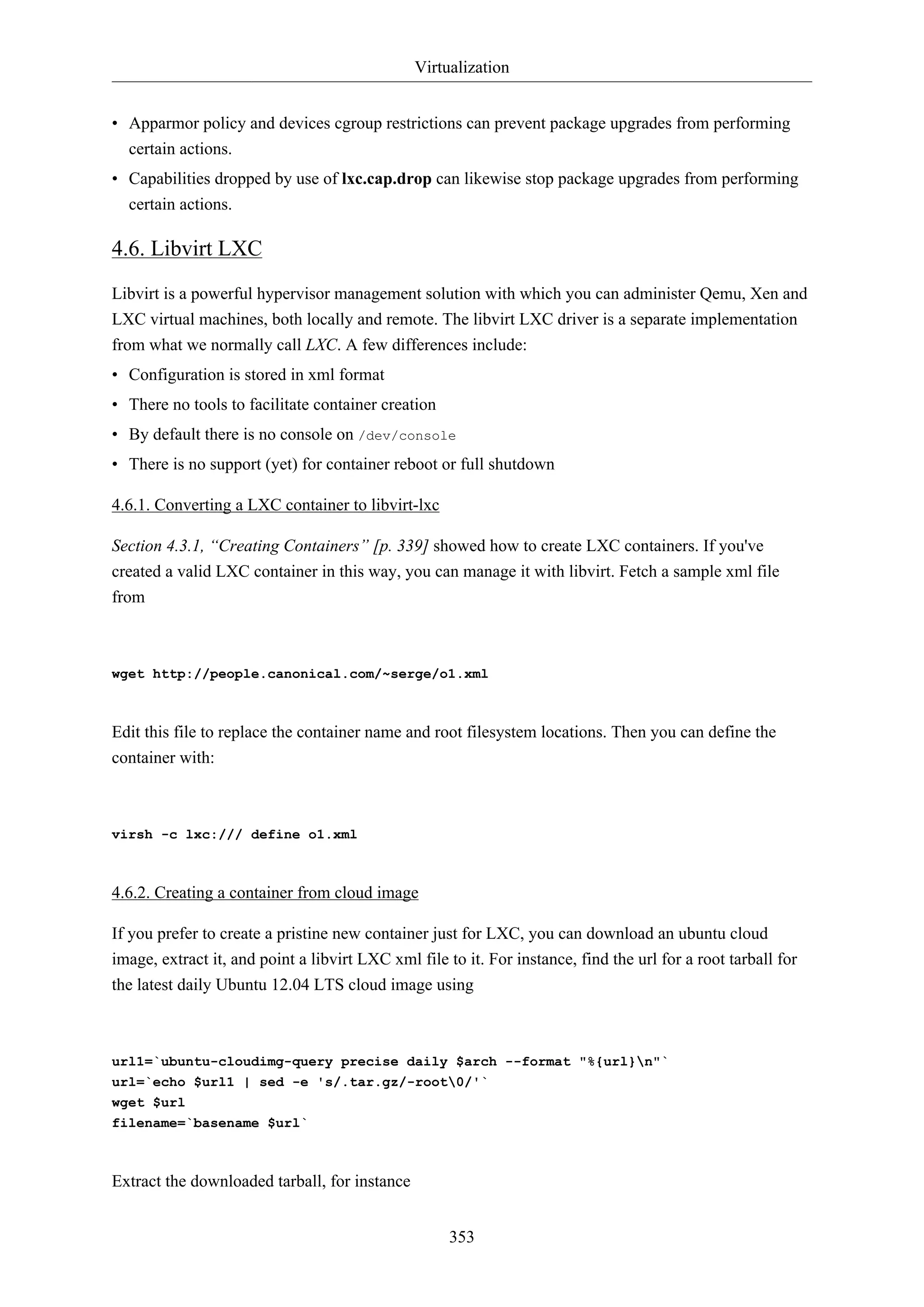 Virtualization
• Apparmor policy and devices cgroup restrictions can prevent package upgrades from performing
certain actions.
• Capabilities dropped by use of lxc.cap.drop can likewise stop package upgrades from performing
certain actions.

4.6. Libvirt LXC
Libvirt is a powerful hypervisor management solution with which you can administer Qemu, Xen and
LXC virtual machines, both locally and remote. The libvirt LXC driver is a separate implementation
from what we normally call LXC. A few differences include:
• Configuration is stored in xml format
• There no tools to facilitate container creation
• By default there is no console on /dev/console
• There is no support (yet) for container reboot or full shutdown
4.6.1. Converting a LXC container to libvirt-lxc
Section 4.3.1, “Creating Containers” [p. 339] showed how to create LXC containers. If you've
created a valid LXC container in this way, you can manage it with libvirt. Fetch a sample xml file
from

wget http://people.canonical.com/~serge/o1.xml

Edit this file to replace the container name and root filesystem locations. Then you can define the
container with:

virsh -c lxc:/// define o1.xml

4.6.2. Creating a container from cloud image
If you prefer to create a pristine new container just for LXC, you can download an ubuntu cloud
image, extract it, and point a libvirt LXC xml file to it. For instance, find the url for a root tarball for
the latest daily Ubuntu 12.04 LTS cloud image using

url1=`ubuntu-cloudimg-query precise daily $arch --format "%{url}n"`
url=`echo $url1 | sed -e 's/.tar.gz/-root0/'`
wget $url
filename=`basename $url`

Extract the downloaded tarball, for instance
353

 