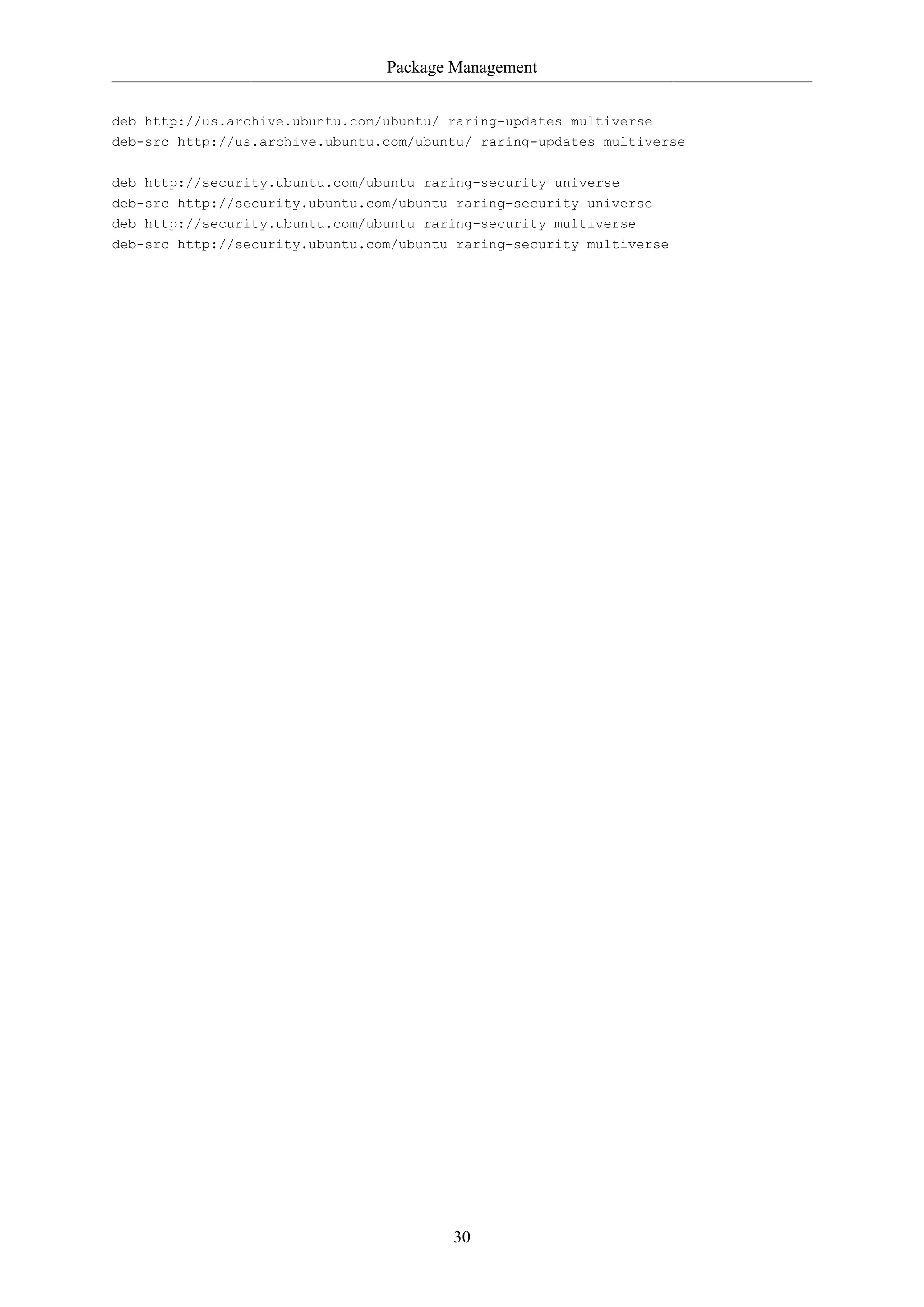 Package Management
deb http://us.archive.ubuntu.com/ubuntu/ raring-updates multiverse
deb-src http://us.archive.ubuntu.com/ubuntu/ raring-updates multiverse
deb http://security.ubuntu.com/ubuntu raring-security universe
deb-src http://security.ubuntu.com/ubuntu raring-security universe
deb http://security.ubuntu.com/ubuntu raring-security multiverse
deb-src http://security.ubuntu.com/ubuntu raring-security multiverse

30

 