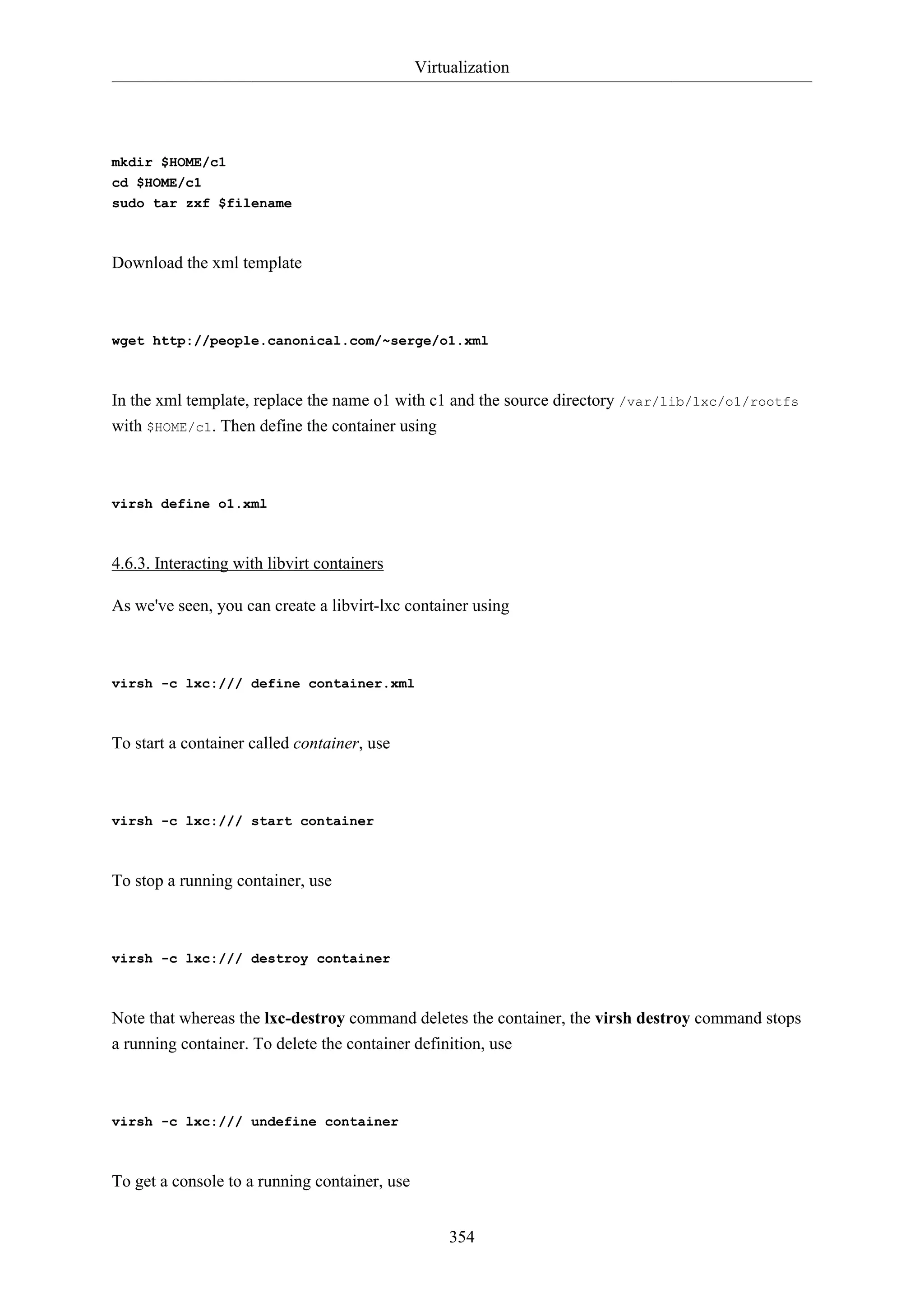 Virtualization

mkdir $HOME/c1
cd $HOME/c1
sudo tar zxf $filename

Download the xml template

wget http://people.canonical.com/~serge/o1.xml

In the xml template, replace the name o1 with c1 and the source directory /var/lib/lxc/o1/rootfs
with $HOME/c1. Then define the container using

virsh define o1.xml

4.6.3. Interacting with libvirt containers
As we've seen, you can create a libvirt-lxc container using

virsh -c lxc:/// define container.xml

To start a container called container, use

virsh -c lxc:/// start container

To stop a running container, use

virsh -c lxc:/// destroy container

Note that whereas the lxc-destroy command deletes the container, the virsh destroy command stops
a running container. To delete the container definition, use

virsh -c lxc:/// undefine container

To get a console to a running container, use
354

 