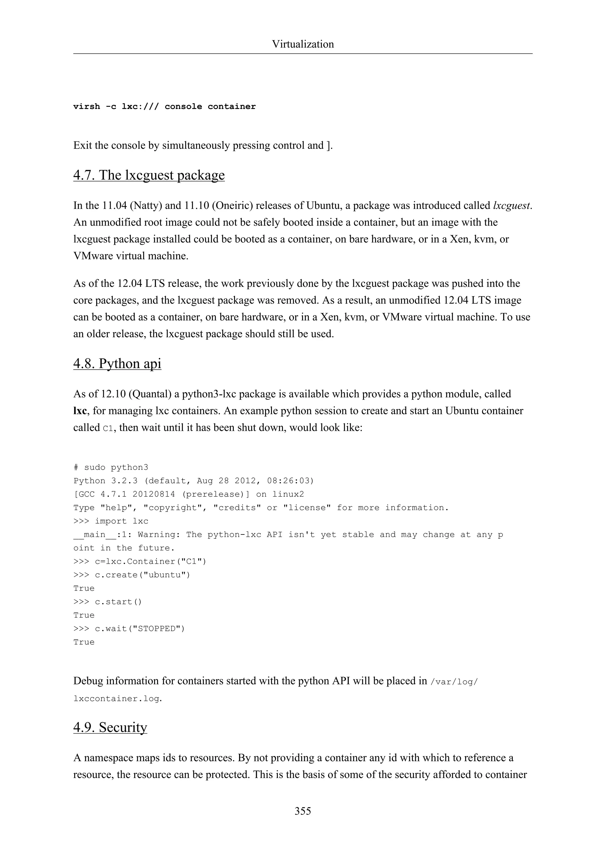 Virtualization

virsh -c lxc:/// console container

Exit the console by simultaneously pressing control and ].

4.7. The lxcguest package
In the 11.04 (Natty) and 11.10 (Oneiric) releases of Ubuntu, a package was introduced called lxcguest.
An unmodified root image could not be safely booted inside a container, but an image with the
lxcguest package installed could be booted as a container, on bare hardware, or in a Xen, kvm, or
VMware virtual machine.
As of the 12.04 LTS release, the work previously done by the lxcguest package was pushed into the
core packages, and the lxcguest package was removed. As a result, an unmodified 12.04 LTS image
can be booted as a container, on bare hardware, or in a Xen, kvm, or VMware virtual machine. To use
an older release, the lxcguest package should still be used.

4.8. Python api
As of 12.10 (Quantal) a python3-lxc package is available which provides a python module, called
lxc, for managing lxc containers. An example python session to create and start an Ubuntu container
called C1, then wait until it has been shut down, would look like:

# sudo python3
Python 3.2.3 (default, Aug 28 2012, 08:26:03)
[GCC 4.7.1 20120814 (prerelease)] on linux2
Type "help", "copyright", "credits" or "license" for more information.
>>> import lxc
__main__:1: Warning: The python-lxc API isn't yet stable and may change at any p
oint in the future.
>>> c=lxc.Container("C1")
>>> c.create("ubuntu")
True
>>> c.start()
True
>>> c.wait("STOPPED")
True

Debug information for containers started with the python API will be placed in /var/log/
lxccontainer.log.

4.9. Security
A namespace maps ids to resources. By not providing a container any id with which to reference a
resource, the resource can be protected. This is the basis of some of the security afforded to container
355

 