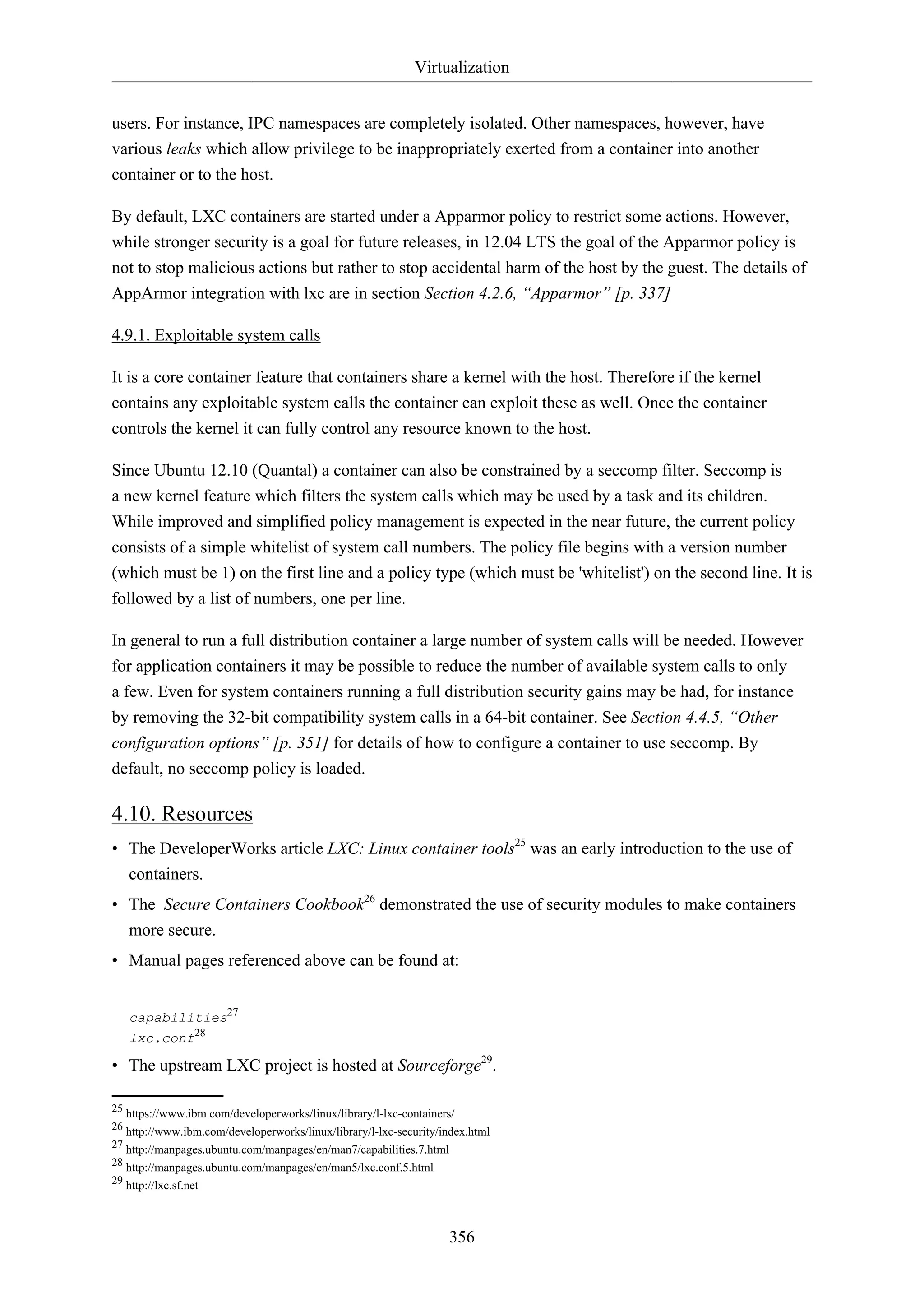 Virtualization
users. For instance, IPC namespaces are completely isolated. Other namespaces, however, have
various leaks which allow privilege to be inappropriately exerted from a container into another
container or to the host.
By default, LXC containers are started under a Apparmor policy to restrict some actions. However,
while stronger security is a goal for future releases, in 12.04 LTS the goal of the Apparmor policy is
not to stop malicious actions but rather to stop accidental harm of the host by the guest. The details of
AppArmor integration with lxc are in section Section 4.2.6, “Apparmor” [p. 337]
4.9.1. Exploitable system calls
It is a core container feature that containers share a kernel with the host. Therefore if the kernel
contains any exploitable system calls the container can exploit these as well. Once the container
controls the kernel it can fully control any resource known to the host.
Since Ubuntu 12.10 (Quantal) a container can also be constrained by a seccomp filter. Seccomp is
a new kernel feature which filters the system calls which may be used by a task and its children.
While improved and simplified policy management is expected in the near future, the current policy
consists of a simple whitelist of system call numbers. The policy file begins with a version number
(which must be 1) on the first line and a policy type (which must be 'whitelist') on the second line. It is
followed by a list of numbers, one per line.
In general to run a full distribution container a large number of system calls will be needed. However
for application containers it may be possible to reduce the number of available system calls to only
a few. Even for system containers running a full distribution security gains may be had, for instance
by removing the 32-bit compatibility system calls in a 64-bit container. See Section 4.4.5, “Other
configuration options” [p. 351] for details of how to configure a container to use seccomp. By
default, no seccomp policy is loaded.

4.10. Resources
• The DeveloperWorks article LXC: Linux container tools25 was an early introduction to the use of
containers.
• The Secure Containers Cookbook26 demonstrated the use of security modules to make containers
more secure.
• Manual pages referenced above can be found at:
capabilities27
lxc.conf28

• The upstream LXC project is hosted at Sourceforge29.
25 https://www.ibm.com/developerworks/linux/library/l-lxc-containers/
26 http://www.ibm.com/developerworks/linux/library/l-lxc-security/index.html
27 http://manpages.ubuntu.com/manpages/en/man7/capabilities.7.html
28 http://manpages.ubuntu.com/manpages/en/man5/lxc.conf.5.html
29 http://lxc.sf.net

356

 