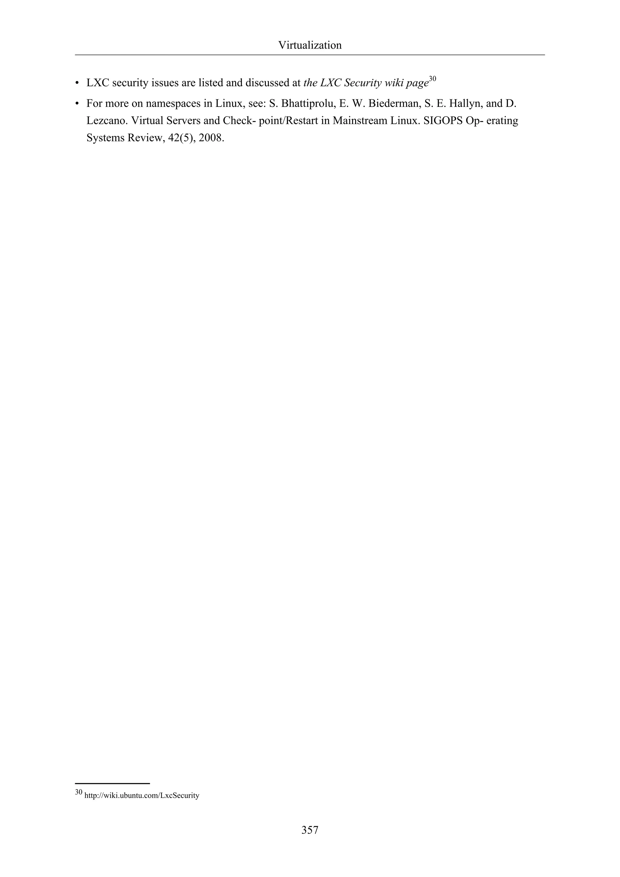 Virtualization
• LXC security issues are listed and discussed at the LXC Security wiki page30
• For more on namespaces in Linux, see: S. Bhattiprolu, E. W. Biederman, S. E. Hallyn, and D.
Lezcano. Virtual Servers and Check- point/Restart in Mainstream Linux. SIGOPS Op- erating
Systems Review, 42(5), 2008.

30 http://wiki.ubuntu.com/LxcSecurity

357

 