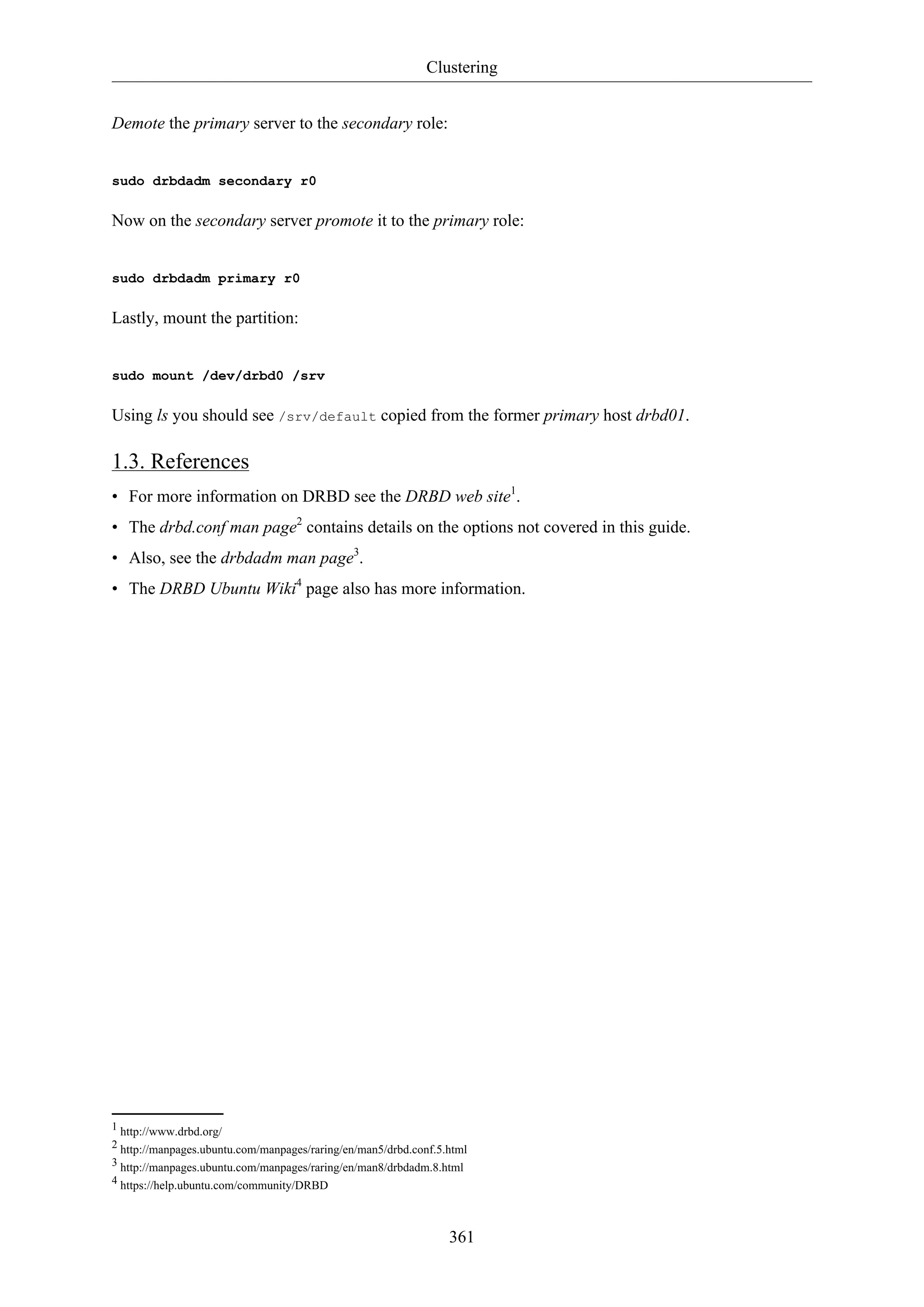 Clustering
Demote the primary server to the secondary role:

sudo drbdadm secondary r0

Now on the secondary server promote it to the primary role:

sudo drbdadm primary r0

Lastly, mount the partition:

sudo mount /dev/drbd0 /srv

Using ls you should see /srv/default copied from the former primary host drbd01.

1.3. References
• For more information on DRBD see the DRBD web site1.
• The drbd.conf man page2 contains details on the options not covered in this guide.
• Also, see the drbdadm man page3.
• The DRBD Ubuntu Wiki4 page also has more information.

1 http://www.drbd.org/
2 http://manpages.ubuntu.com/manpages/raring/en/man5/drbd.conf.5.html
3 http://manpages.ubuntu.com/manpages/raring/en/man8/drbdadm.8.html
4 https://help.ubuntu.com/community/DRBD

361

 