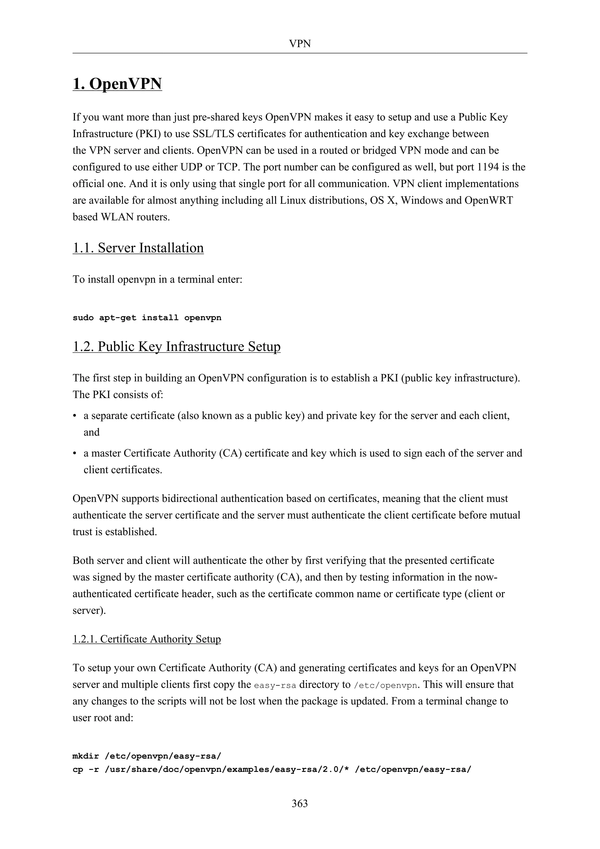 VPN

1. OpenVPN
If you want more than just pre-shared keys OpenVPN makes it easy to setup and use a Public Key
Infrastructure (PKI) to use SSL/TLS certificates for authentication and key exchange between
the VPN server and clients. OpenVPN can be used in a routed or bridged VPN mode and can be
configured to use either UDP or TCP. The port number can be configured as well, but port 1194 is the
official one. And it is only using that single port for all communication. VPN client implementations
are available for almost anything including all Linux distributions, OS X, Windows and OpenWRT
based WLAN routers.

1.1. Server Installation
To install openvpn in a terminal enter:

sudo apt-get install openvpn

1.2. Public Key Infrastructure Setup
The first step in building an OpenVPN configuration is to establish a PKI (public key infrastructure).
The PKI consists of:
• a separate certificate (also known as a public key) and private key for the server and each client,
and
• a master Certificate Authority (CA) certificate and key which is used to sign each of the server and
client certificates.
OpenVPN supports bidirectional authentication based on certificates, meaning that the client must
authenticate the server certificate and the server must authenticate the client certificate before mutual
trust is established.
Both server and client will authenticate the other by first verifying that the presented certificate
was signed by the master certificate authority (CA), and then by testing information in the nowauthenticated certificate header, such as the certificate common name or certificate type (client or
server).
1.2.1. Certificate Authority Setup
To setup your own Certificate Authority (CA) and generating certificates and keys for an OpenVPN
server and multiple clients first copy the easy-rsa directory to /etc/openvpn. This will ensure that
any changes to the scripts will not be lost when the package is updated. From a terminal change to
user root and:

mkdir /etc/openvpn/easy-rsa/
cp -r /usr/share/doc/openvpn/examples/easy-rsa/2.0/* /etc/openvpn/easy-rsa/

363

 