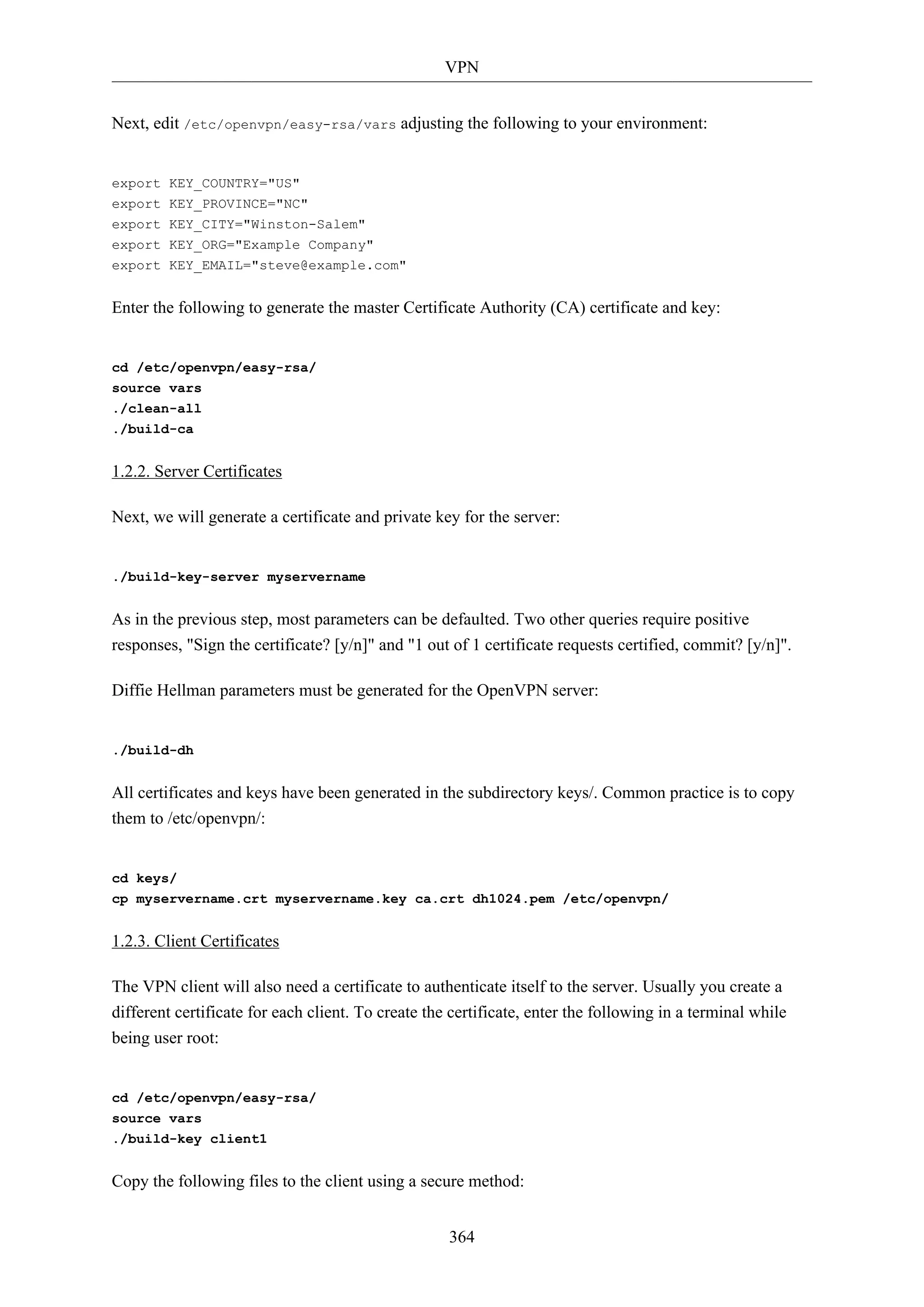 VPN
Next, edit /etc/openvpn/easy-rsa/vars adjusting the following to your environment:

export KEY_COUNTRY="US"
export KEY_PROVINCE="NC"
export KEY_CITY="Winston-Salem"
export KEY_ORG="Example Company"
export KEY_EMAIL="steve@example.com"

Enter the following to generate the master Certificate Authority (CA) certificate and key:

cd /etc/openvpn/easy-rsa/
source vars
./clean-all
./build-ca

1.2.2. Server Certificates
Next, we will generate a certificate and private key for the server:

./build-key-server myservername

As in the previous step, most parameters can be defaulted. Two other queries require positive
responses, "Sign the certificate? [y/n]" and "1 out of 1 certificate requests certified, commit? [y/n]".
Diffie Hellman parameters must be generated for the OpenVPN server:

./build-dh

All certificates and keys have been generated in the subdirectory keys/. Common practice is to copy
them to /etc/openvpn/:

cd keys/
cp myservername.crt myservername.key ca.crt dh1024.pem /etc/openvpn/

1.2.3. Client Certificates
The VPN client will also need a certificate to authenticate itself to the server. Usually you create a
different certificate for each client. To create the certificate, enter the following in a terminal while
being user root:

cd /etc/openvpn/easy-rsa/
source vars
./build-key client1

Copy the following files to the client using a secure method:
364

 