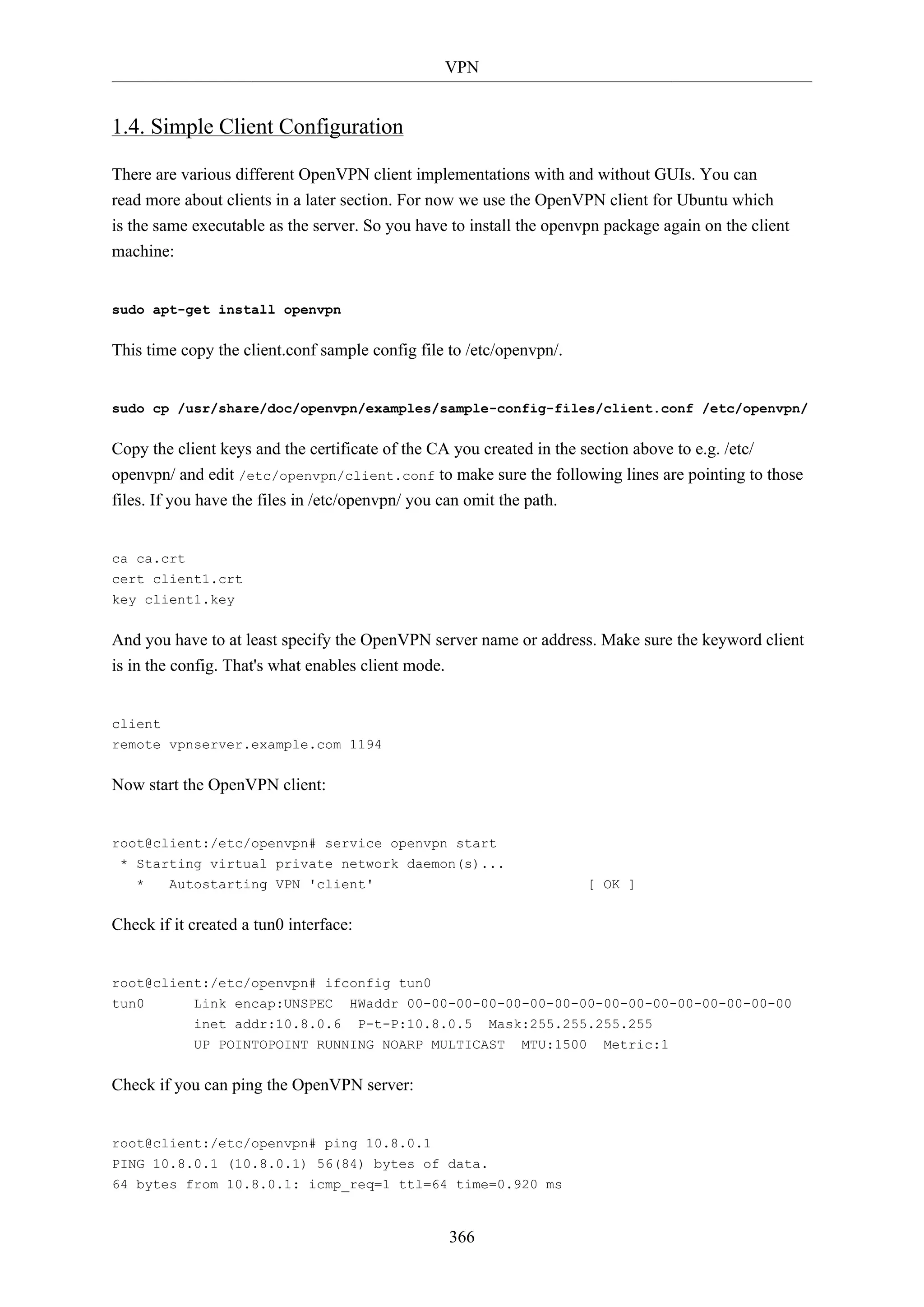 VPN

1.4. Simple Client Configuration
There are various different OpenVPN client implementations with and without GUIs. You can
read more about clients in a later section. For now we use the OpenVPN client for Ubuntu which
is the same executable as the server. So you have to install the openvpn package again on the client
machine:

sudo apt-get install openvpn

This time copy the client.conf sample config file to /etc/openvpn/.

sudo cp /usr/share/doc/openvpn/examples/sample-config-files/client.conf /etc/openvpn/

Copy the client keys and the certificate of the CA you created in the section above to e.g. /etc/
openvpn/ and edit /etc/openvpn/client.conf to make sure the following lines are pointing to those
files. If you have the files in /etc/openvpn/ you can omit the path.

ca ca.crt
cert client1.crt
key client1.key

And you have to at least specify the OpenVPN server name or address. Make sure the keyword client
is in the config. That's what enables client mode.

client
remote vpnserver.example.com 1194

Now start the OpenVPN client:

root@client:/etc/openvpn# service openvpn start
* Starting virtual private network daemon(s)...
*

Autostarting VPN 'client'

[ OK ]

Check if it created a tun0 interface:

root@client:/etc/openvpn# ifconfig tun0
tun0

Link encap:UNSPEC
inet addr:10.8.0.6

HWaddr 00-00-00-00-00-00-00-00-00-00-00-00-00-00-00-00
P-t-P:10.8.0.5

Mask:255.255.255.255

UP POINTOPOINT RUNNING NOARP MULTICAST

MTU:1500

Check if you can ping the OpenVPN server:

root@client:/etc/openvpn# ping 10.8.0.1
PING 10.8.0.1 (10.8.0.1) 56(84) bytes of data.
64 bytes from 10.8.0.1: icmp_req=1 ttl=64 time=0.920 ms

366

Metric:1

 