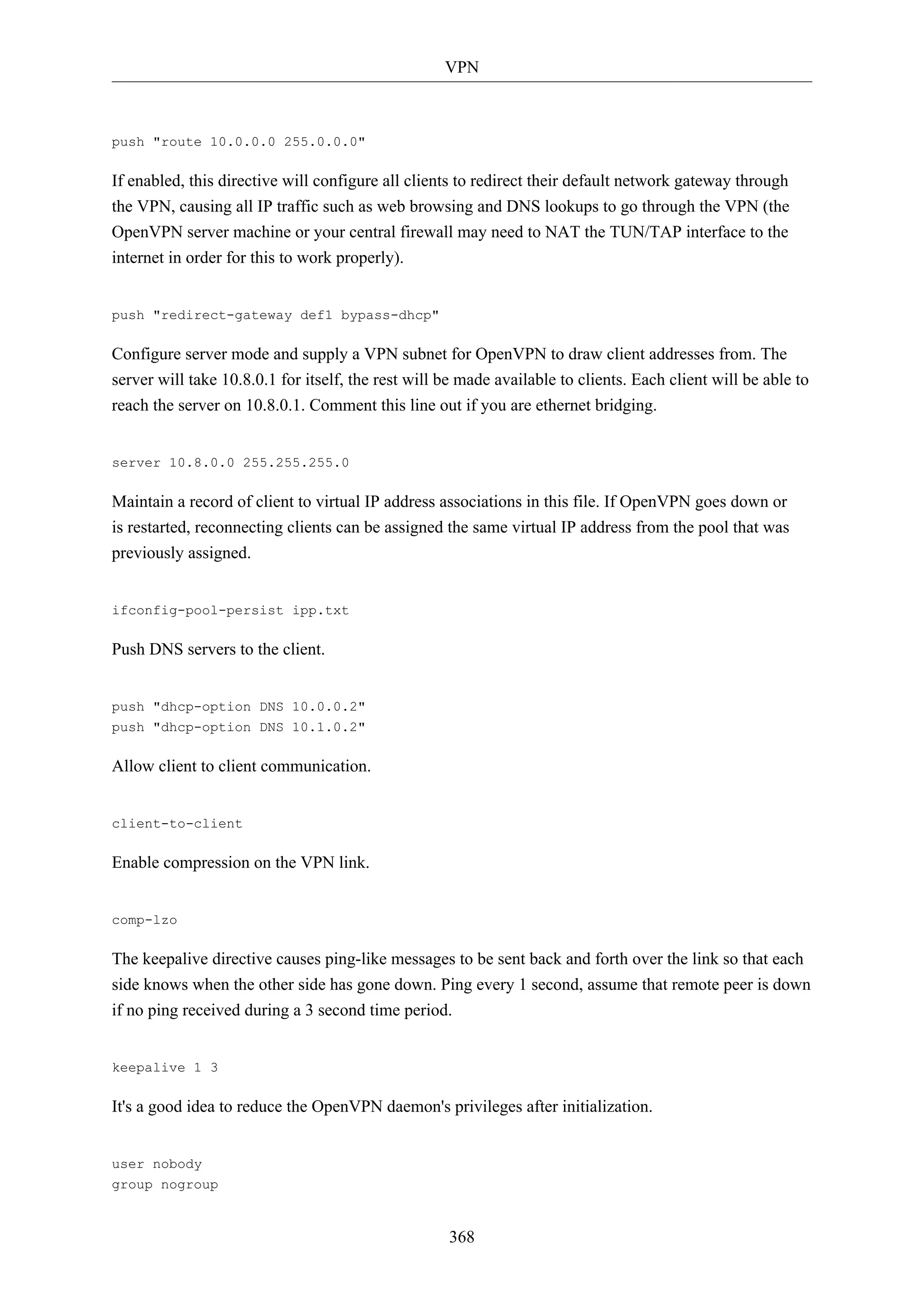 VPN

push "route 10.0.0.0 255.0.0.0"

If enabled, this directive will configure all clients to redirect their default network gateway through
the VPN, causing all IP traffic such as web browsing and DNS lookups to go through the VPN (the
OpenVPN server machine or your central firewall may need to NAT the TUN/TAP interface to the
internet in order for this to work properly).

push "redirect-gateway def1 bypass-dhcp"

Configure server mode and supply a VPN subnet for OpenVPN to draw client addresses from. The
server will take 10.8.0.1 for itself, the rest will be made available to clients. Each client will be able to
reach the server on 10.8.0.1. Comment this line out if you are ethernet bridging.

server 10.8.0.0 255.255.255.0

Maintain a record of client to virtual IP address associations in this file. If OpenVPN goes down or
is restarted, reconnecting clients can be assigned the same virtual IP address from the pool that was
previously assigned.

ifconfig-pool-persist ipp.txt

Push DNS servers to the client.

push "dhcp-option DNS 10.0.0.2"
push "dhcp-option DNS 10.1.0.2"

Allow client to client communication.

client-to-client

Enable compression on the VPN link.

comp-lzo

The keepalive directive causes ping-like messages to be sent back and forth over the link so that each
side knows when the other side has gone down. Ping every 1 second, assume that remote peer is down
if no ping received during a 3 second time period.

keepalive 1 3

It's a good idea to reduce the OpenVPN daemon's privileges after initialization.

user nobody
group nogroup

368

 