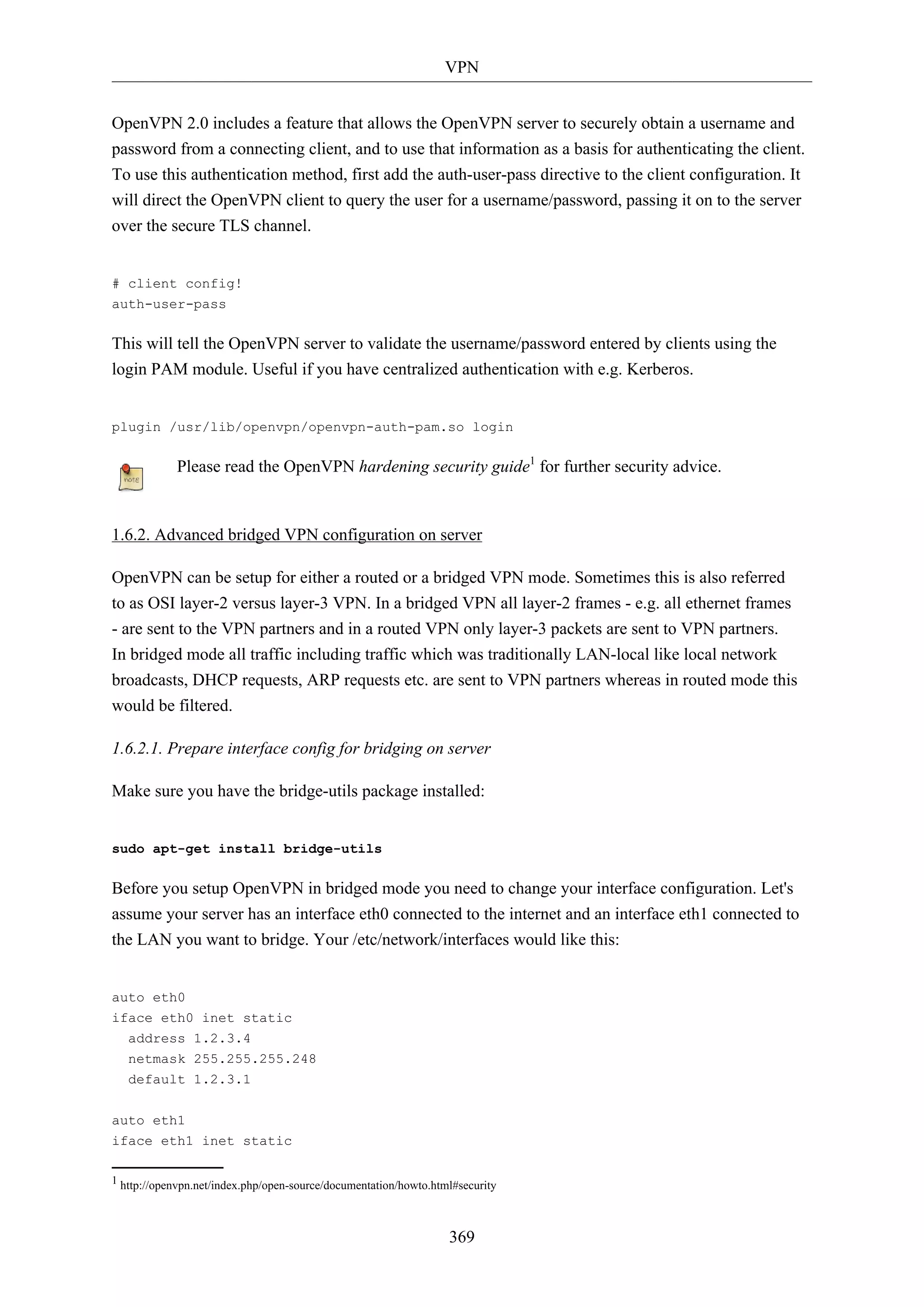 VPN
OpenVPN 2.0 includes a feature that allows the OpenVPN server to securely obtain a username and
password from a connecting client, and to use that information as a basis for authenticating the client.
To use this authentication method, first add the auth-user-pass directive to the client configuration. It
will direct the OpenVPN client to query the user for a username/password, passing it on to the server
over the secure TLS channel.

# client config!
auth-user-pass

This will tell the OpenVPN server to validate the username/password entered by clients using the
login PAM module. Useful if you have centralized authentication with e.g. Kerberos.

plugin /usr/lib/openvpn/openvpn-auth-pam.so login

Please read the OpenVPN hardening security guide1 for further security advice.

1.6.2. Advanced bridged VPN configuration on server
OpenVPN can be setup for either a routed or a bridged VPN mode. Sometimes this is also referred
to as OSI layer-2 versus layer-3 VPN. In a bridged VPN all layer-2 frames - e.g. all ethernet frames
- are sent to the VPN partners and in a routed VPN only layer-3 packets are sent to VPN partners.
In bridged mode all traffic including traffic which was traditionally LAN-local like local network
broadcasts, DHCP requests, ARP requests etc. are sent to VPN partners whereas in routed mode this
would be filtered.
1.6.2.1. Prepare interface config for bridging on server
Make sure you have the bridge-utils package installed:

sudo apt-get install bridge-utils

Before you setup OpenVPN in bridged mode you need to change your interface configuration. Let's
assume your server has an interface eth0 connected to the internet and an interface eth1 connected to
the LAN you want to bridge. Your /etc/network/interfaces would like this:

auto eth0
iface eth0 inet static
address 1.2.3.4
netmask 255.255.255.248
default 1.2.3.1
auto eth1
iface eth1 inet static
1 http://openvpn.net/index.php/open-source/documentation/howto.html#security

369

 