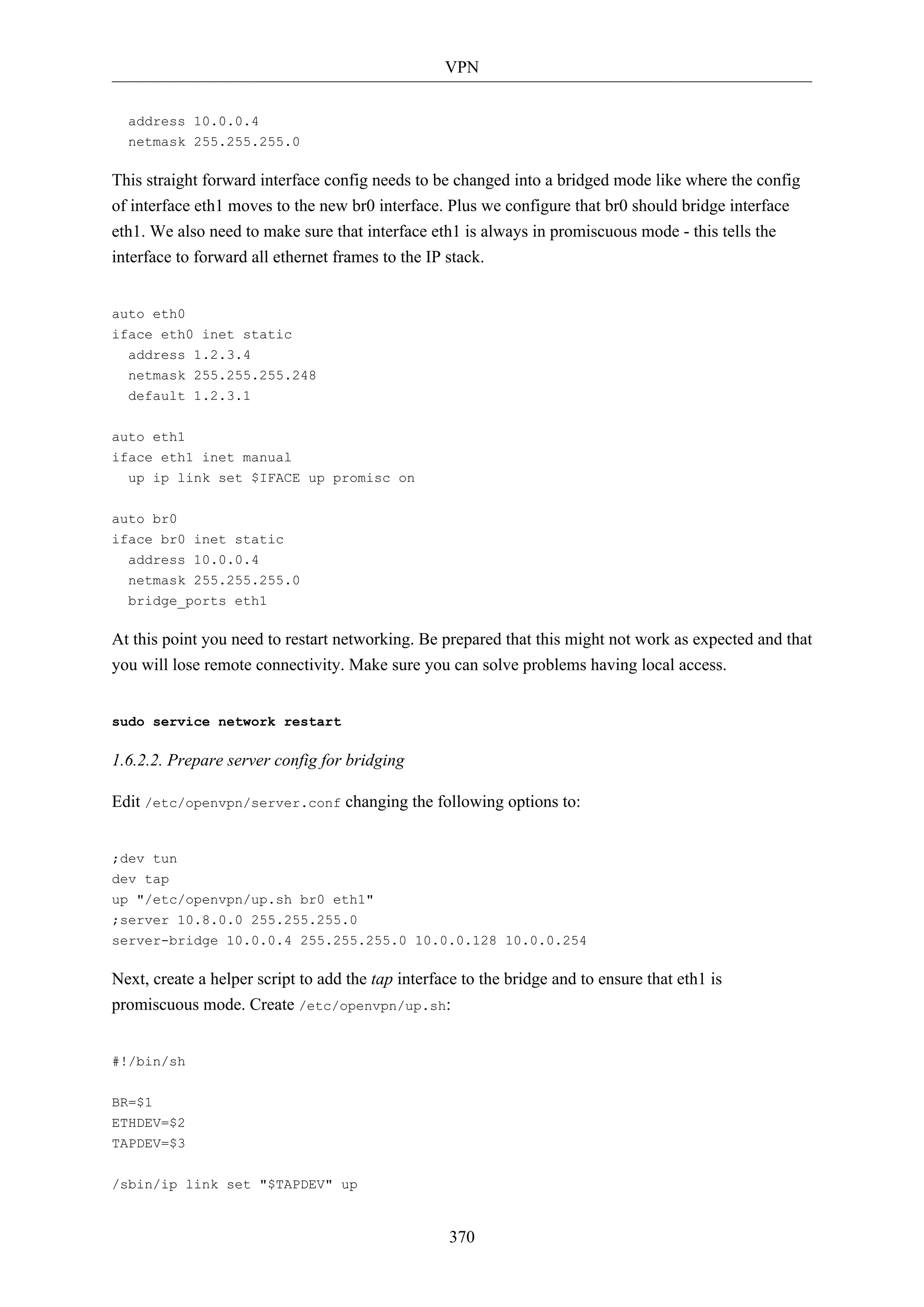 VPN
address 10.0.0.4
netmask 255.255.255.0

This straight forward interface config needs to be changed into a bridged mode like where the config
of interface eth1 moves to the new br0 interface. Plus we configure that br0 should bridge interface
eth1. We also need to make sure that interface eth1 is always in promiscuous mode - this tells the
interface to forward all ethernet frames to the IP stack.

auto eth0
iface eth0 inet static
address 1.2.3.4
netmask 255.255.255.248
default 1.2.3.1
auto eth1
iface eth1 inet manual
up ip link set $IFACE up promisc on
auto br0
iface br0 inet static
address 10.0.0.4
netmask 255.255.255.0
bridge_ports eth1

At this point you need to restart networking. Be prepared that this might not work as expected and that
you will lose remote connectivity. Make sure you can solve problems having local access.

sudo service network restart

1.6.2.2. Prepare server config for bridging
Edit /etc/openvpn/server.conf changing the following options to:

;dev tun
dev tap
up "/etc/openvpn/up.sh br0 eth1"
;server 10.8.0.0 255.255.255.0
server-bridge 10.0.0.4 255.255.255.0 10.0.0.128 10.0.0.254

Next, create a helper script to add the tap interface to the bridge and to ensure that eth1 is
promiscuous mode. Create /etc/openvpn/up.sh:

#!/bin/sh
BR=$1
ETHDEV=$2
TAPDEV=$3
/sbin/ip link set "$TAPDEV" up

370

 
