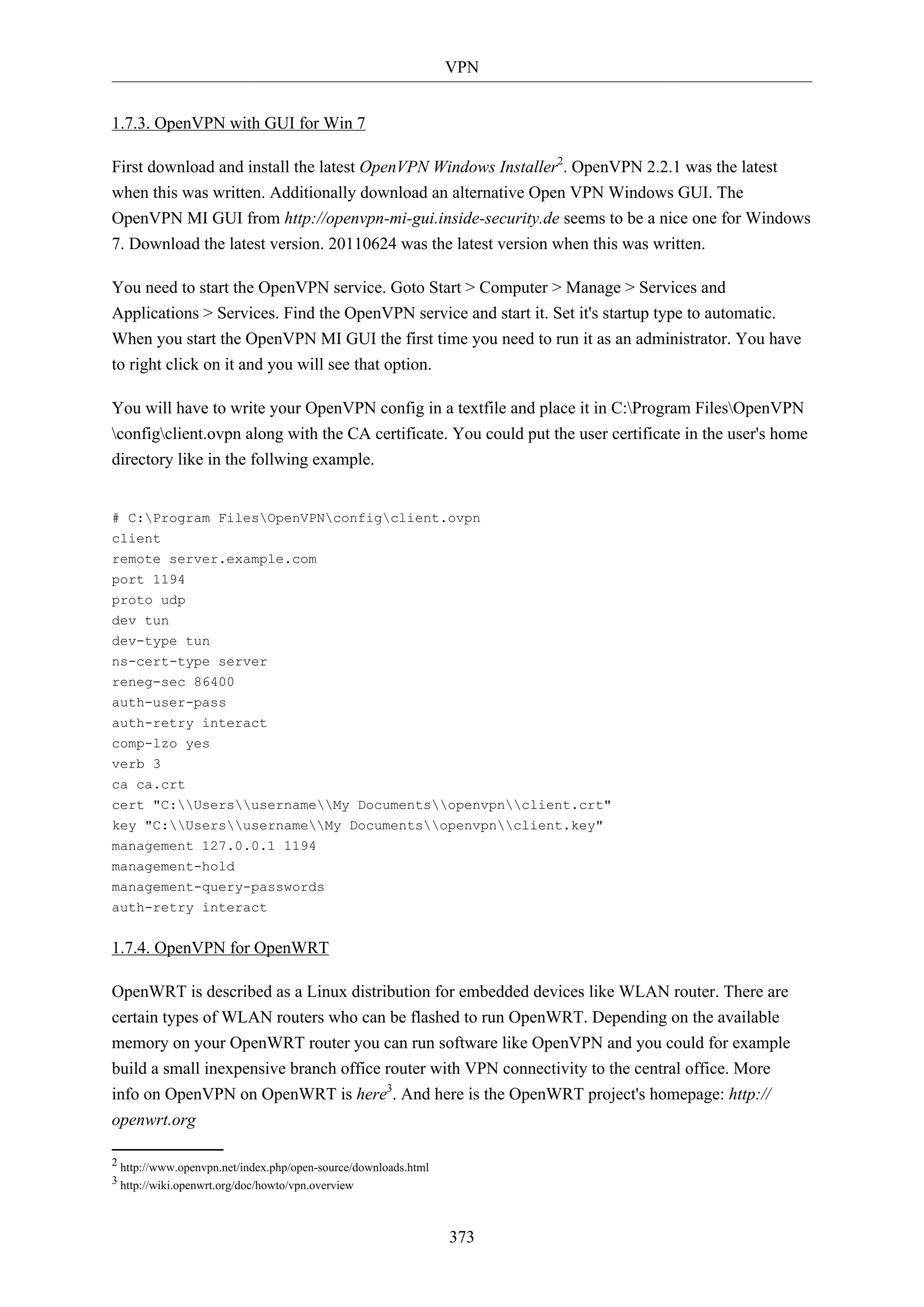 VPN
1.7.3. OpenVPN with GUI for Win 7
First download and install the latest OpenVPN Windows Installer2. OpenVPN 2.2.1 was the latest
when this was written. Additionally download an alternative Open VPN Windows GUI. The
OpenVPN MI GUI from http://openvpn-mi-gui.inside-security.de seems to be a nice one for Windows
7. Download the latest version. 20110624 was the latest version when this was written.
You need to start the OpenVPN service. Goto Start > Computer > Manage > Services and
Applications > Services. Find the OpenVPN service and start it. Set it's startup type to automatic.
When you start the OpenVPN MI GUI the first time you need to run it as an administrator. You have
to right click on it and you will see that option.
You will have to write your OpenVPN config in a textfile and place it in C:Program FilesOpenVPN
configclient.ovpn along with the CA certificate. You could put the user certificate in the user's home
directory like in the follwing example.

# C:Program FilesOpenVPNconfigclient.ovpn
client
remote server.example.com
port 1194
proto udp
dev tun
dev-type tun
ns-cert-type server
reneg-sec 86400
auth-user-pass
auth-retry interact
comp-lzo yes
verb 3
ca ca.crt
cert "C:UsersusernameMy Documentsopenvpnclient.crt"
key "C:UsersusernameMy Documentsopenvpnclient.key"
management 127.0.0.1 1194
management-hold
management-query-passwords
auth-retry interact

1.7.4. OpenVPN for OpenWRT
OpenWRT is described as a Linux distribution for embedded devices like WLAN router. There are
certain types of WLAN routers who can be flashed to run OpenWRT. Depending on the available
memory on your OpenWRT router you can run software like OpenVPN and you could for example
build a small inexpensive branch office router with VPN connectivity to the central office. More
info on OpenVPN on OpenWRT is here3. And here is the OpenWRT project's homepage: http://
openwrt.org
2 http://www.openvpn.net/index.php/open-source/downloads.html
3 http://wiki.openwrt.org/doc/howto/vpn.overview

373

 