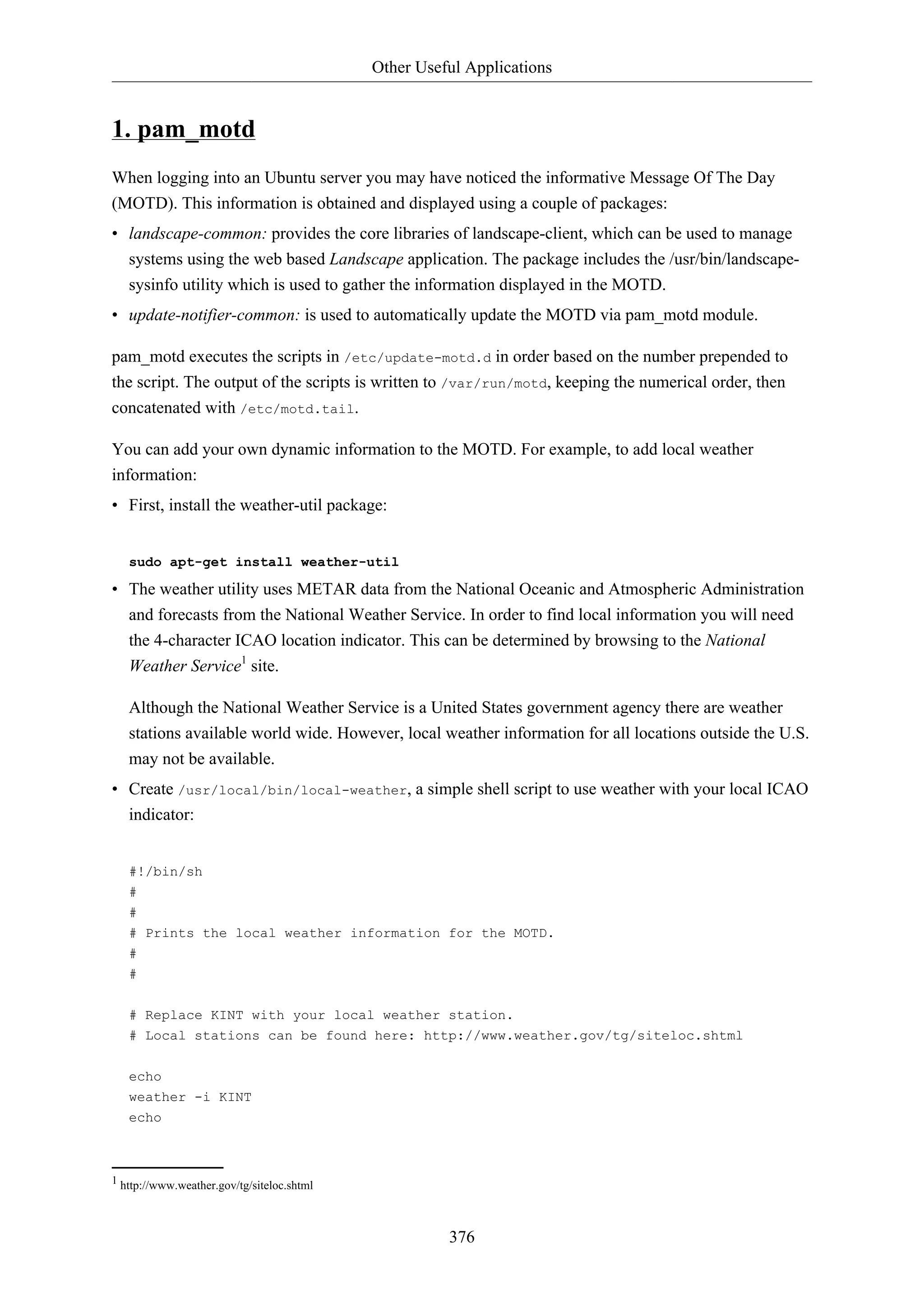 Other Useful Applications

1. pam_motd
When logging into an Ubuntu server you may have noticed the informative Message Of The Day
(MOTD). This information is obtained and displayed using a couple of packages:
• landscape-common: provides the core libraries of landscape-client, which can be used to manage
systems using the web based Landscape application. The package includes the /usr/bin/landscapesysinfo utility which is used to gather the information displayed in the MOTD.
• update-notifier-common: is used to automatically update the MOTD via pam_motd module.
pam_motd executes the scripts in /etc/update-motd.d in order based on the number prepended to
the script. The output of the scripts is written to /var/run/motd, keeping the numerical order, then
concatenated with /etc/motd.tail.
You can add your own dynamic information to the MOTD. For example, to add local weather
information:
• First, install the weather-util package:

sudo apt-get install weather-util

• The weather utility uses METAR data from the National Oceanic and Atmospheric Administration
and forecasts from the National Weather Service. In order to find local information you will need
the 4-character ICAO location indicator. This can be determined by browsing to the National
Weather Service1 site.
Although the National Weather Service is a United States government agency there are weather
stations available world wide. However, local weather information for all locations outside the U.S.
may not be available.
• Create /usr/local/bin/local-weather, a simple shell script to use weather with your local ICAO
indicator:

#!/bin/sh
#
#
# Prints the local weather information for the MOTD.
#
#
# Replace KINT with your local weather station.
# Local stations can be found here: http://www.weather.gov/tg/siteloc.shtml
echo
weather -i KINT
echo

1 http://www.weather.gov/tg/siteloc.shtml

376

 