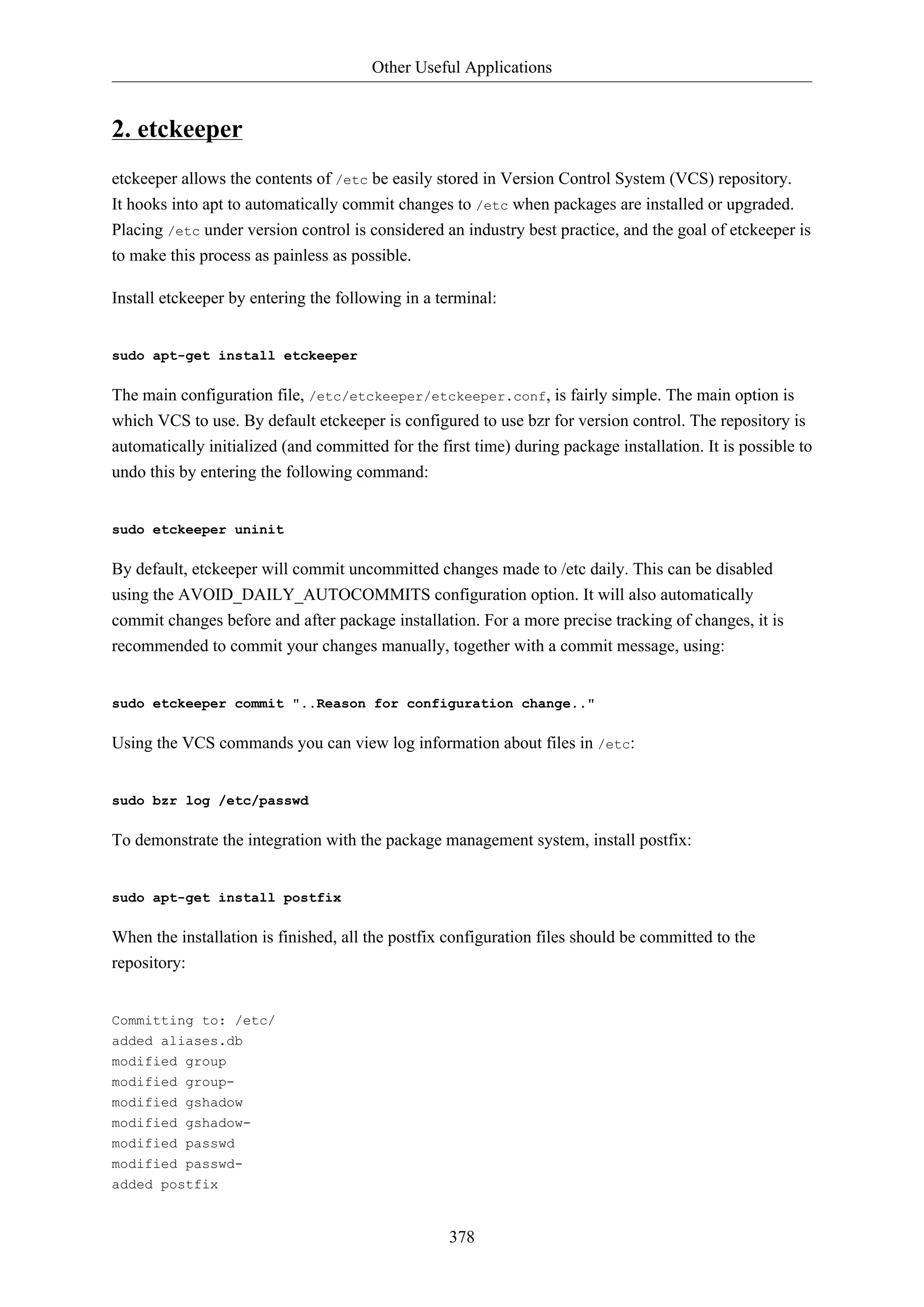 Other Useful Applications

2. etckeeper
etckeeper allows the contents of /etc be easily stored in Version Control System (VCS) repository.
It hooks into apt to automatically commit changes to /etc when packages are installed or upgraded.
Placing /etc under version control is considered an industry best practice, and the goal of etckeeper is
to make this process as painless as possible.
Install etckeeper by entering the following in a terminal:

sudo apt-get install etckeeper

The main configuration file, /etc/etckeeper/etckeeper.conf, is fairly simple. The main option is
which VCS to use. By default etckeeper is configured to use bzr for version control. The repository is
automatically initialized (and committed for the first time) during package installation. It is possible to
undo this by entering the following command:

sudo etckeeper uninit

By default, etckeeper will commit uncommitted changes made to /etc daily. This can be disabled
using the AVOID_DAILY_AUTOCOMMITS configuration option. It will also automatically
commit changes before and after package installation. For a more precise tracking of changes, it is
recommended to commit your changes manually, together with a commit message, using:

sudo etckeeper commit "..Reason for configuration change.."

Using the VCS commands you can view log information about files in /etc:

sudo bzr log /etc/passwd

To demonstrate the integration with the package management system, install postfix:

sudo apt-get install postfix

When the installation is finished, all the postfix configuration files should be committed to the
repository:

Committing to: /etc/
added aliases.db
modified group
modified groupmodified gshadow
modified gshadowmodified passwd
modified passwdadded postfix

378

 
