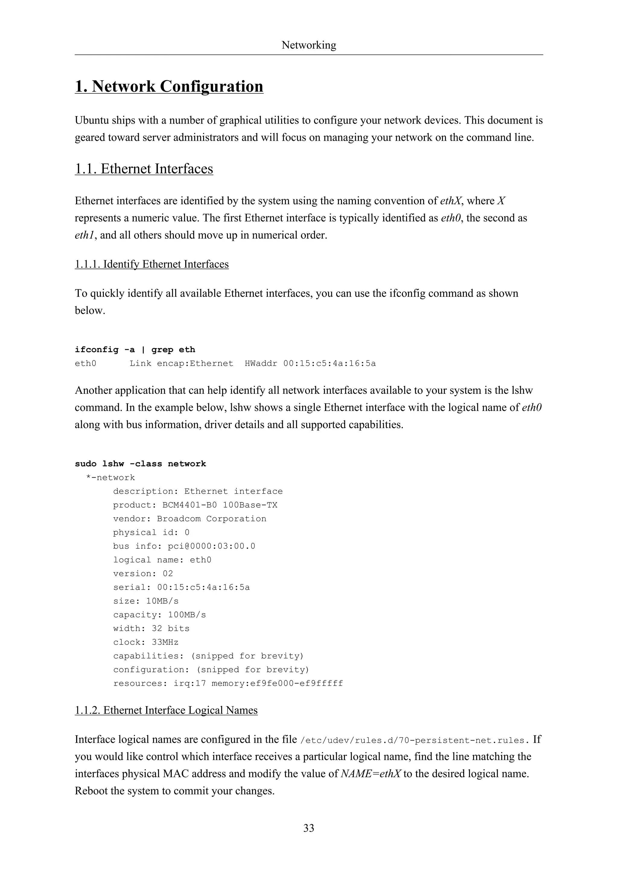 Networking

1. Network Configuration
Ubuntu ships with a number of graphical utilities to configure your network devices. This document is
geared toward server administrators and will focus on managing your network on the command line.

1.1. Ethernet Interfaces
Ethernet interfaces are identified by the system using the naming convention of ethX, where X
represents a numeric value. The first Ethernet interface is typically identified as eth0, the second as
eth1, and all others should move up in numerical order.
1.1.1. Identify Ethernet Interfaces
To quickly identify all available Ethernet interfaces, you can use the ifconfig command as shown
below.

ifconfig -a | grep eth
eth0
Link encap:Ethernet

HWaddr 00:15:c5:4a:16:5a

Another application that can help identify all network interfaces available to your system is the lshw
command. In the example below, lshw shows a single Ethernet interface with the logical name of eth0
along with bus information, driver details and all supported capabilities.

sudo lshw -class network
*-network
description: Ethernet interface
product: BCM4401-B0 100Base-TX
vendor: Broadcom Corporation
physical id: 0
bus info: pci@0000:03:00.0
logical name: eth0
version: 02
serial: 00:15:c5:4a:16:5a
size: 10MB/s
capacity: 100MB/s
width: 32 bits
clock: 33MHz
capabilities: (snipped for brevity)
configuration: (snipped for brevity)
resources: irq:17 memory:ef9fe000-ef9fffff

1.1.2. Ethernet Interface Logical Names
Interface logical names are configured in the file /etc/udev/rules.d/70-persistent-net.rules. If
you would like control which interface receives a particular logical name, find the line matching the
interfaces physical MAC address and modify the value of NAME=ethX to the desired logical name.
Reboot the system to commit your changes.
33

 