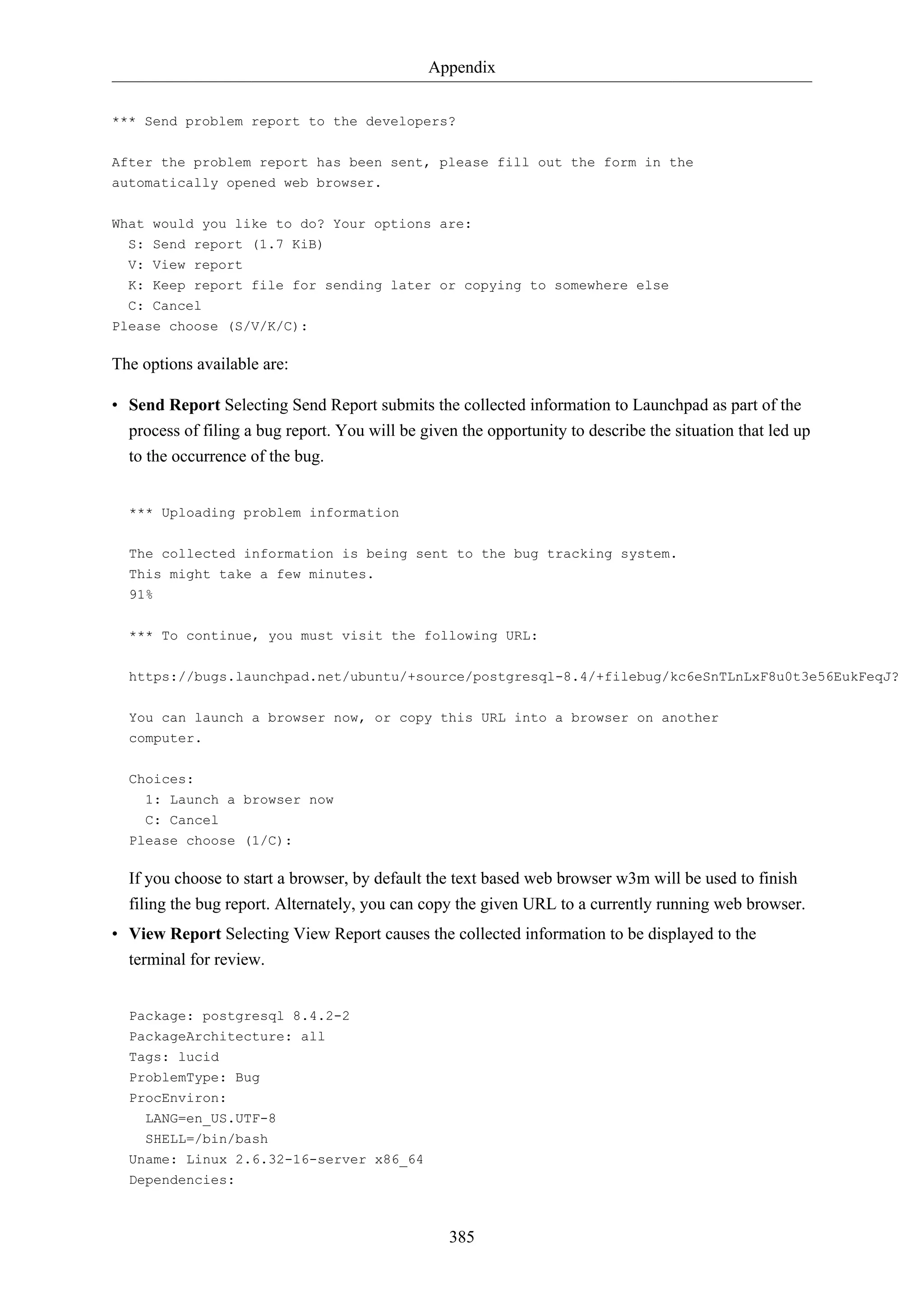 Appendix
*** Send problem report to the developers?
After the problem report has been sent, please fill out the form in the
automatically opened web browser.
What would you like to do? Your options are:
S: Send report (1.7 KiB)
V: View report
K: Keep report file for sending later or copying to somewhere else
C: Cancel
Please choose (S/V/K/C):

The options available are:
• Send Report Selecting Send Report submits the collected information to Launchpad as part of the
process of filing a bug report. You will be given the opportunity to describe the situation that led up
to the occurrence of the bug.

*** Uploading problem information
The collected information is being sent to the bug tracking system.
This might take a few minutes.
91%
*** To continue, you must visit the following URL:
https://bugs.launchpad.net/ubuntu/+source/postgresql-8.4/+filebug/kc6eSnTLnLxF8u0t3e56EukFeqJ?
You can launch a browser now, or copy this URL into a browser on another
computer.
Choices:
1: Launch a browser now
C: Cancel
Please choose (1/C):

If you choose to start a browser, by default the text based web browser w3m will be used to finish
filing the bug report. Alternately, you can copy the given URL to a currently running web browser.
• View Report Selecting View Report causes the collected information to be displayed to the
terminal for review.

Package: postgresql 8.4.2-2
PackageArchitecture: all
Tags: lucid
ProblemType: Bug
ProcEnviron:
LANG=en_US.UTF-8
SHELL=/bin/bash
Uname: Linux 2.6.32-16-server x86_64
Dependencies:

385

 