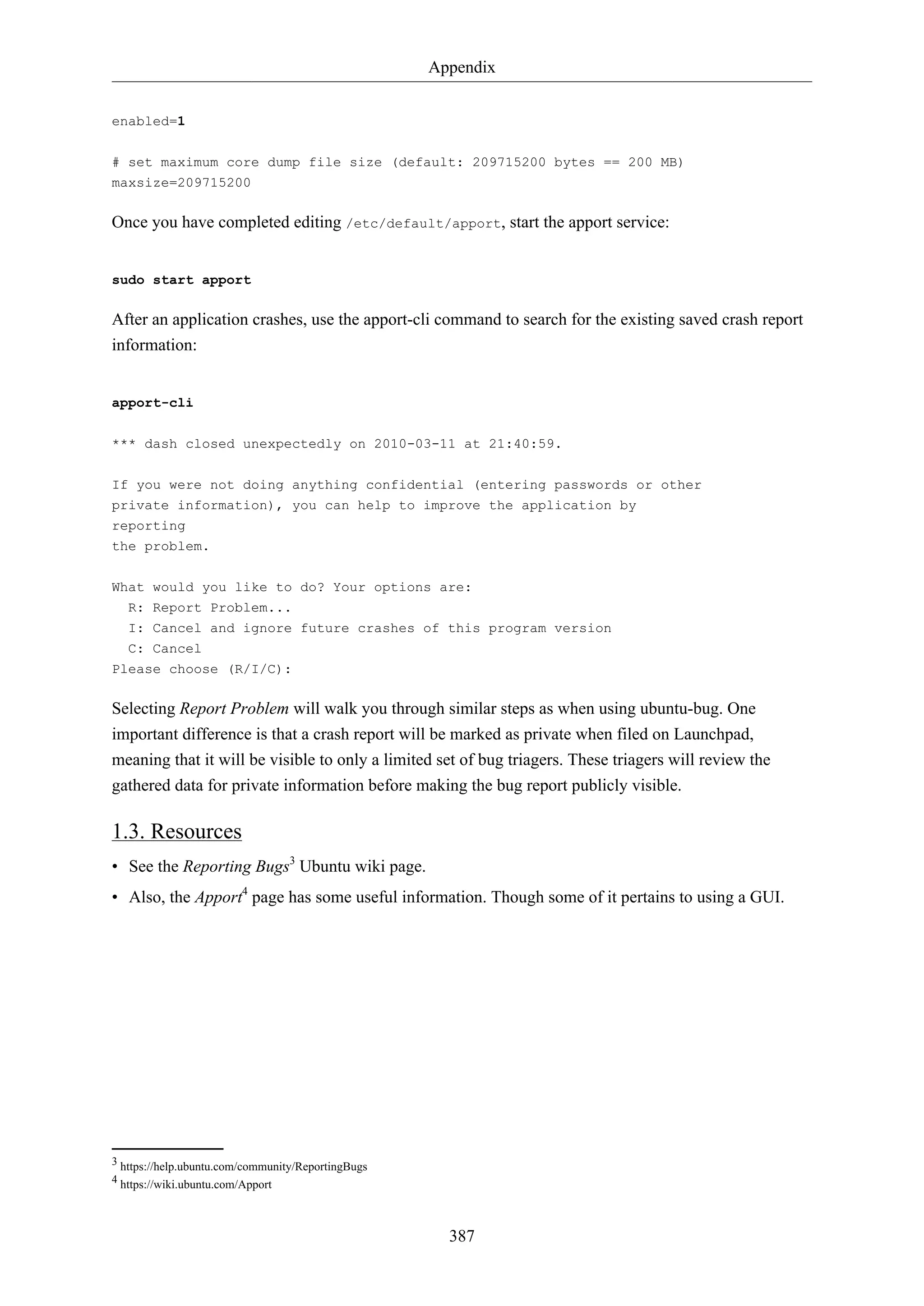 Appendix
enabled=1
# set maximum core dump file size (default: 209715200 bytes == 200 MB)
maxsize=209715200

Once you have completed editing /etc/default/apport, start the apport service:

sudo start apport

After an application crashes, use the apport-cli command to search for the existing saved crash report
information:

apport-cli
*** dash closed unexpectedly on 2010-03-11 at 21:40:59.
If you were not doing anything confidential (entering passwords or other
private information), you can help to improve the application by
reporting
the problem.
What would you like to do? Your options are:
R: Report Problem...
I: Cancel and ignore future crashes of this program version
C: Cancel
Please choose (R/I/C):

Selecting Report Problem will walk you through similar steps as when using ubuntu-bug. One
important difference is that a crash report will be marked as private when filed on Launchpad,
meaning that it will be visible to only a limited set of bug triagers. These triagers will review the
gathered data for private information before making the bug report publicly visible.

1.3. Resources
• See the Reporting Bugs3 Ubuntu wiki page.
• Also, the Apport4 page has some useful information. Though some of it pertains to using a GUI.

3 https://help.ubuntu.com/community/ReportingBugs
4 https://wiki.ubuntu.com/Apport

387

 