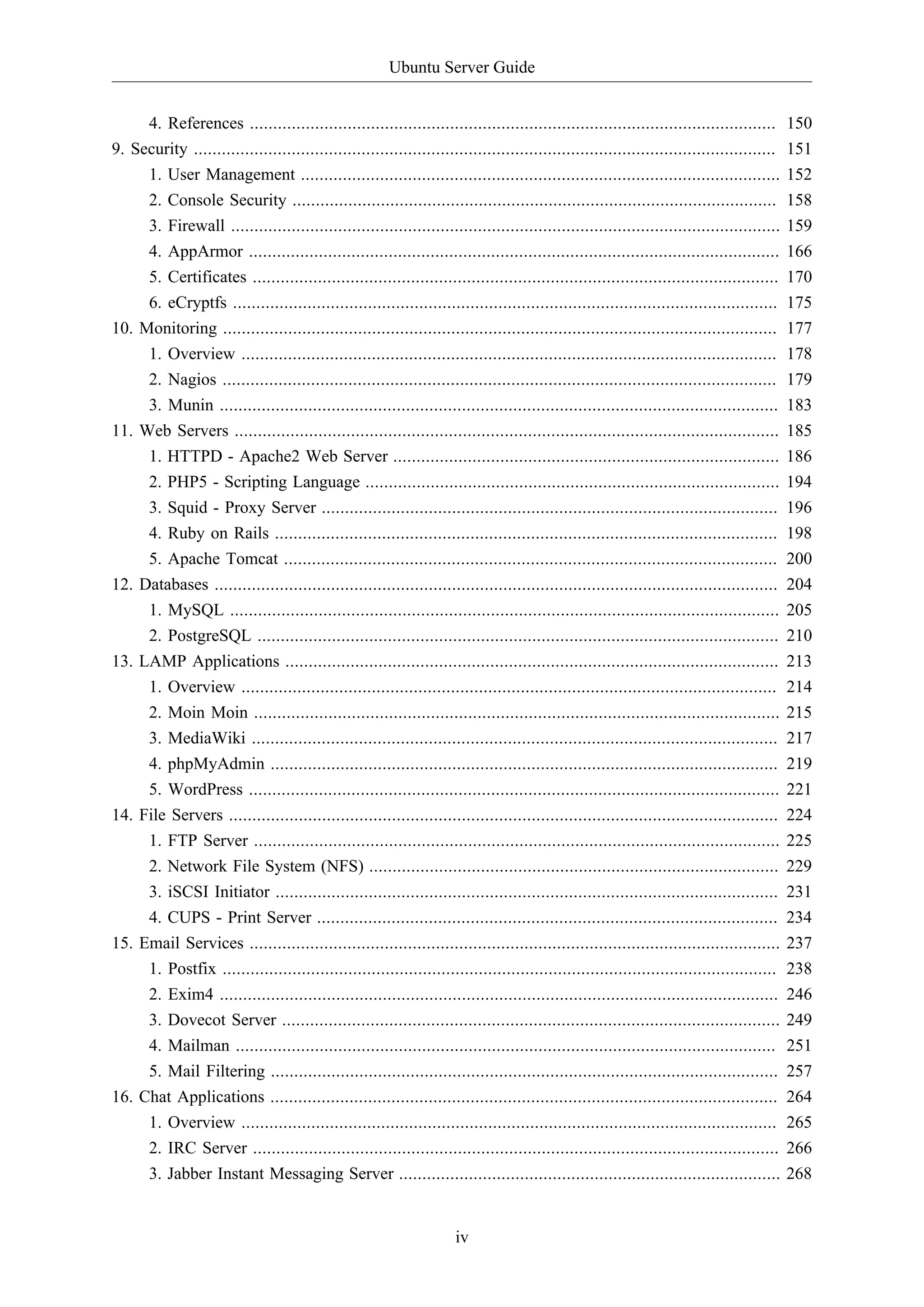 Ubuntu Server Guide
4. References .................................................................................................................
9. Security .............................................................................................................................
1. User Management .......................................................................................................
2. Console Security ........................................................................................................

150
151
152
158

3. Firewall ......................................................................................................................
4. AppArmor ..................................................................................................................
5. Certificates .................................................................................................................
6. eCryptfs .....................................................................................................................
Monitoring .......................................................................................................................
1. Overview ...................................................................................................................
2. Nagios .......................................................................................................................
3. Munin ........................................................................................................................
Web Servers .....................................................................................................................
1. HTTPD - Apache2 Web Server ...................................................................................
2. PHP5 - Scripting Language .........................................................................................
3. Squid - Proxy Server ..................................................................................................
4. Ruby on Rails ............................................................................................................
5. Apache Tomcat ..........................................................................................................
Databases .........................................................................................................................
1. MySQL ......................................................................................................................
2. PostgreSQL ................................................................................................................
LAMP Applications ..........................................................................................................
1. Overview ...................................................................................................................
2. Moin Moin .................................................................................................................
3. MediaWiki .................................................................................................................
4. phpMyAdmin .............................................................................................................
5. WordPress ..................................................................................................................
File Servers ......................................................................................................................
1. FTP Server .................................................................................................................
2. Network File System (NFS) ........................................................................................
3. iSCSI Initiator ............................................................................................................
4. CUPS - Print Server ...................................................................................................
Email Services ..................................................................................................................
1. Postfix .......................................................................................................................
2. Exim4 ........................................................................................................................
3. Dovecot Server ...........................................................................................................
4. Mailman ....................................................................................................................
5. Mail Filtering .............................................................................................................
Chat Applications .............................................................................................................
1. Overview ...................................................................................................................
2. IRC Server .................................................................................................................
3. Jabber Instant Messaging Server ..................................................................................

159
166
170
175
177
178
179
183
185
186
194
196
198
200
204
205
210
213
214
215
217
219
221
224
225
229
231
234
237
238
246
249
251
257
264
265
266
268

10.

11.

12.

13.

14.

15.

16.

iv

 