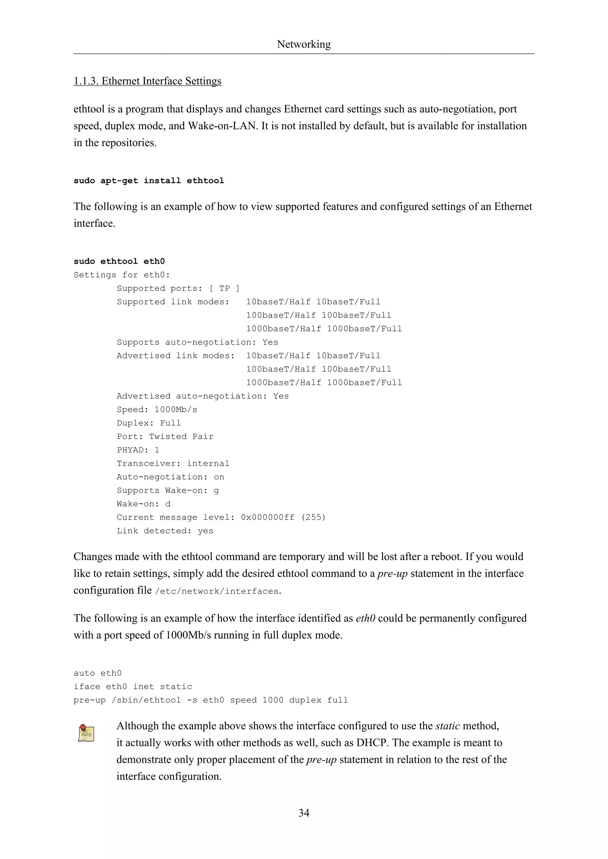 Networking
1.1.3. Ethernet Interface Settings
ethtool is a program that displays and changes Ethernet card settings such as auto-negotiation, port
speed, duplex mode, and Wake-on-LAN. It is not installed by default, but is available for installation
in the repositories.

sudo apt-get install ethtool

The following is an example of how to view supported features and configured settings of an Ethernet
interface.

sudo ethtool eth0
Settings for eth0:
Supported ports: [ TP ]
Supported link modes:
10baseT/Half 10baseT/Full
100baseT/Half 100baseT/Full
1000baseT/Half 1000baseT/Full
Supports auto-negotiation: Yes
Advertised link modes: 10baseT/Half 10baseT/Full
100baseT/Half 100baseT/Full
1000baseT/Half 1000baseT/Full
Advertised auto-negotiation: Yes
Speed: 1000Mb/s
Duplex: Full
Port: Twisted Pair
PHYAD: 1
Transceiver: internal
Auto-negotiation: on
Supports Wake-on: g
Wake-on: d
Current message level: 0x000000ff (255)
Link detected: yes

Changes made with the ethtool command are temporary and will be lost after a reboot. If you would
like to retain settings, simply add the desired ethtool command to a pre-up statement in the interface
configuration file /etc/network/interfaces.
The following is an example of how the interface identified as eth0 could be permanently configured
with a port speed of 1000Mb/s running in full duplex mode.

auto eth0
iface eth0 inet static
pre-up /sbin/ethtool -s eth0 speed 1000 duplex full

Although the example above shows the interface configured to use the static method,
it actually works with other methods as well, such as DHCP. The example is meant to
demonstrate only proper placement of the pre-up statement in relation to the rest of the
interface configuration.
34

 