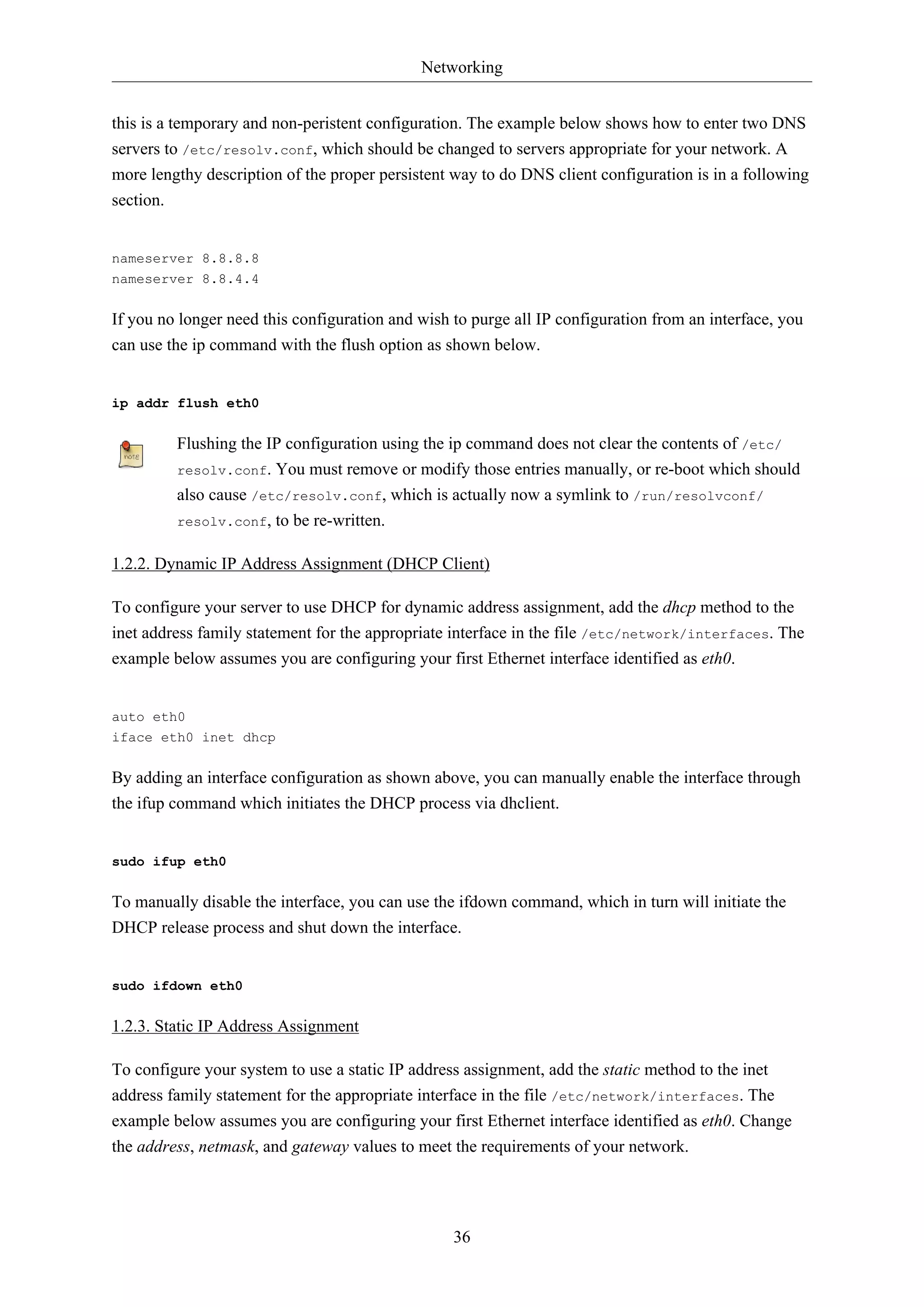 Networking
this is a temporary and non-peristent configuration. The example below shows how to enter two DNS
servers to /etc/resolv.conf, which should be changed to servers appropriate for your network. A
more lengthy description of the proper persistent way to do DNS client configuration is in a following
section.

nameserver 8.8.8.8
nameserver 8.8.4.4

If you no longer need this configuration and wish to purge all IP configuration from an interface, you
can use the ip command with the flush option as shown below.

ip addr flush eth0

Flushing the IP configuration using the ip command does not clear the contents of /etc/
resolv.conf. You must remove or modify those entries manually, or re-boot which should
also cause /etc/resolv.conf, which is actually now a symlink to /run/resolvconf/
resolv.conf, to be re-written.
1.2.2. Dynamic IP Address Assignment (DHCP Client)
To configure your server to use DHCP for dynamic address assignment, add the dhcp method to the
inet address family statement for the appropriate interface in the file /etc/network/interfaces. The
example below assumes you are configuring your first Ethernet interface identified as eth0.

auto eth0
iface eth0 inet dhcp

By adding an interface configuration as shown above, you can manually enable the interface through
the ifup command which initiates the DHCP process via dhclient.

sudo ifup eth0

To manually disable the interface, you can use the ifdown command, which in turn will initiate the
DHCP release process and shut down the interface.

sudo ifdown eth0

1.2.3. Static IP Address Assignment
To configure your system to use a static IP address assignment, add the static method to the inet
address family statement for the appropriate interface in the file /etc/network/interfaces. The
example below assumes you are configuring your first Ethernet interface identified as eth0. Change
the address, netmask, and gateway values to meet the requirements of your network.

36

 