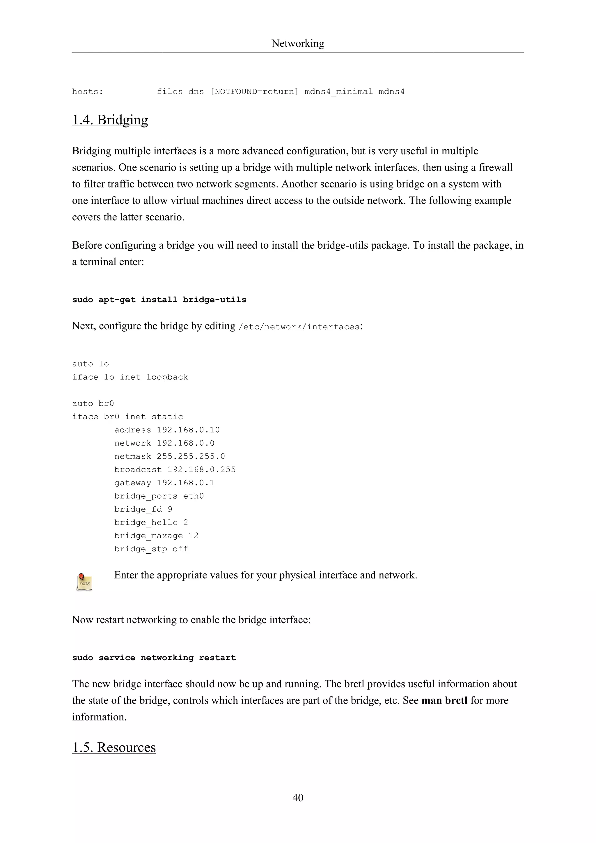 Networking

hosts:

files dns [NOTFOUND=return] mdns4_minimal mdns4

1.4. Bridging
Bridging multiple interfaces is a more advanced configuration, but is very useful in multiple
scenarios. One scenario is setting up a bridge with multiple network interfaces, then using a firewall
to filter traffic between two network segments. Another scenario is using bridge on a system with
one interface to allow virtual machines direct access to the outside network. The following example
covers the latter scenario.
Before configuring a bridge you will need to install the bridge-utils package. To install the package, in
a terminal enter:

sudo apt-get install bridge-utils

Next, configure the bridge by editing /etc/network/interfaces:

auto lo
iface lo inet loopback
auto br0
iface br0 inet static
address 192.168.0.10
network 192.168.0.0
netmask 255.255.255.0
broadcast 192.168.0.255
gateway 192.168.0.1
bridge_ports eth0
bridge_fd 9
bridge_hello 2
bridge_maxage 12
bridge_stp off

Enter the appropriate values for your physical interface and network.

Now restart networking to enable the bridge interface:

sudo service networking restart

The new bridge interface should now be up and running. The brctl provides useful information about
the state of the bridge, controls which interfaces are part of the bridge, etc. See man brctl for more
information.

1.5. Resources

40

 